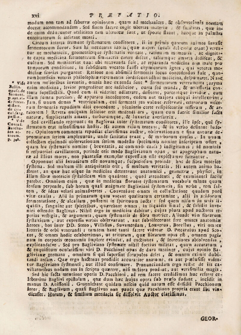 Bellin opafc.dc fccmenc. P.29X .v i. «le Piccar, dillert. de cir- Cul.fa-i^. pailì.n . * Vide Cornai. Barella. Icn ac- troam. P* xvi p k. & Fa t j 0. modam non tarn ad Tabarri opinionem, quam ad mschanices, Se obfervatlon/s norarlam doceac accommodandam . Sed finem facere cogic uòercas materi* . Se fa.ilkas , quse in¬ de enim deducutmir utilicaccs cam ultronea: fune, ut fpo.ite fiuant s hacque in palteilra cxecicatorum fe mlcrant menci « Circum interea tremunt lyllematum conditores , ii in primis quorum ani mos invaile fermentorum furor. Suis hi mecuentes ido is ( qua: n a peri farcuh d.l cml* eranc)veren- tur ne mechanices, geomctricique lyftematis ver tace , radon .ira momrncis , ac digniu- te capta medicina fermeraccrum fìmmacris carere difcac » uliumque atnores dedifeat , Se culcum. Sed meminerint tane ubi renovanda faìc, ac reparanda medicina non male prò temporum conditione, in fubfidium vocatos faille chyniicorum ignes , qui veteres me¬ dicina? feorias purgaicuc {Catione non abiimili fermemis [ocus concedendus fuit , quo¬ rum beneficio veteris philofophia? rec^e nenus fordefeens adhuc medicina, defpunarec. N me a 11 rem me'ioribus inventis, omnia bare exuenda fune * fermentorum veteramenta ;azyma enim medicina » levior progreditur nec infeiicior , curta fed manda, Se neceffiria con- tenta fupelleÓtili. Quod cam ii videriat adlatrare, definenc, parce.itqus invidia , cura illam lumtu pardon , Se apparaci! incedentetn, eadem aut majora exequi intellexerint Jam.fi unum demas * ventricuium, cui fermenti jus volume refervari , ceterorum vifee- rum fermencis repudium dici concedane , plenioris certe refipificentia? celierà n , 8c ar- rabooem J Itevera nufquam felicior erit medendi ars , quam cum fuerìt fimilìor nacurar, fitqplicitatis anuns, curbarumquc, Se luxuria? averfaerix . Sed cavillando regerunt : en Bagtivus inter fyttetnatum conditores, il!e ipfe,qui fy- llemacum crat infenfiffimus hofiis. Hi aucem rifum ceneanc, Se in verbo definam lude¬ re . Qpìnionum commenta repudiat clarifitmus audor, obfervacionum e fina natura* de- promearum leriem amplexurus, unde fanitatis eruac , Se mo-borum caufas . In unno» colledam ejufmodi obfervationum fcriem modello fpecimini? nomine infcripram oftert * quam hic fyllemads nomine ( brcvitatis, ac comnodi caufa ) indigicarnis ; id nominis fi refpuerint cavillacores, perinde eric modo Baglivianum opus , ut apograpbum natu¬ rar ad illiiis mores, non phantafia? exemplar expreffam elle expidumvs fateantur . Opponunt alii inauditum elle novumque» fufpiciofum proinde, hoc de fibra motrice fyftema. Sed mukum illt anciquitatis erit, fi multum veritatis . Hi ameni animo lu¬ di re nt , an qu« huc ufquc in medicina detexerunt anatomici , geometrie , phyfici, in illam fibra* moccicis fyllalcicam vim quadrcnt , quod attendenti , & examinanti facile patebit. Omnium enim , qua: in medicina floruere lyftemaeijtn vocabu’a mìnus quam fenfum per pende, fub horum quali arnigmate Bagliviani fydemicis, fin verba , rem fal- cem , Se ideas velari animadvertes . Coaveniuut omnes in colluflatione quadarn poni vicx caufas . Alti in primarum quas vocant qual ira rum cercamine , alii in acidorum fermentatione, Se alcalium , pofiremi in fpiricuum iudla .* fed quem nifum in uois Ji- quidis, fanguine aut fpiritibus, qua:rebanc oxinss , in liquidis limai , Se folidis inve- niri ofiendit Baglivus. Nihii ergo in medicina dabicur , cujas plura apud auilores re- perias velligia, Se argumenta , quam fyliemacis de fibra motrice, A’iunde vim fibrarum fyfiaiticam , aut exprefiìs verbis obfervarunt , aut fubolfecerunt fere omnes anatomia! heroes , hos incer DD. Steno, Villifius, Suvamerdam , f-ouverus, Borellus , viri omies licceris Se orbi venerandi ; tarndem hanc tanci facere vid^tur D. Pttcarnius apad Sco- cos. Se omnes hodie celeberrimus, ut triturata , qua: fibrarum opus eli , omnem pagu nana in corporis oeconomi^ implere evincati, ad coótiones , Se lecretiones ablblvendas , explicandalve . Sed prò Bagliviano fyfiematc nihii fortius militac , quam accuratum , Zc exquifitum oculatifiìmt viri D. Pacchioni opus de dura meninge , cu’jus opinio Ba- gliviana? germana , omnium fi qui fuperfint fcrupolos delcc , Se omnem eximic dubi- tandi anfam . Qua? ergo hadenus prodidic accuracior aitatone, ca aut p aelufilfe videa- tur Bagliviano fyllcmaci , aut illud confirmare. Pronunciandum ergo refiu de iis ca- villatoribus nodum eos In fcripto qua*rere, nifi mdiora prodmt, aut veri firnilia magis . Sed hic fada mentione operis D.Pacchioni, ad rem facere credidimus huc referrc ce¬ leberrimi Baglivi epiftolam , qua: dum ha:c hujus opera fub prjelo fudant , incidic in manus D, Aniflonii . Gmnniebant quidam nefeio quid nacum efife dilljiii Pacchionum intcr. Se Bagiivum , quali Baglivus non pauca qua? Pacshiono propria cranE fibi vin^ dicaifct, Horum s Oc firailium mendacia fig diffqltit cUtifliaws# é / iGEOR,*