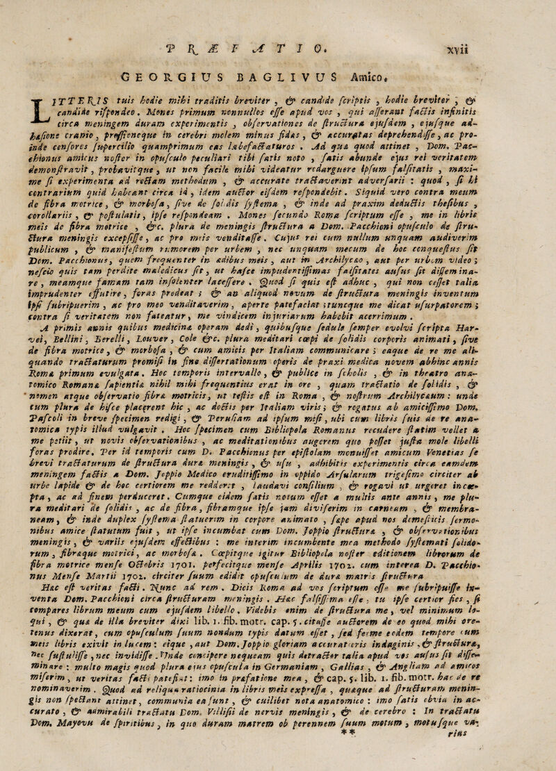 OHOUGIUS BAGIIVUS Amico. LITTBR^IS tuìs hodìe tnìhì traditi* breviter , fe candide [cripti* s kodie breviter 3 fe candide rifpondco. Mone* primum nonnullo* effe apud vos , qui affermi fa Sii* infinitis circa meningem duram expen'mentìs 3 cbfervationes de firuBura ejufdem , e]ufque ad- hAfione cranio } preffioncque in cerebrt mclem mìnus fida* , fe accurata* deprehendffe 3 ac prò- inde cenforcs fupercilio quamprìmum cas labefaBaturos . Ad qua quod attinet , Dow, Tac- ehionus aniìcus nofier in opufculo peculiari tìbi fatis noto , fati* abunde ejus rei veritatem demonfiravìt, prolavìique } ut non facile mihi videatur redarguire ipfum fai fu ali* , maxi¬ me fi experimenta ad reBam methodum , fe accurate traBavennt adverfarii : quod , fi li ccntrarium quid haheant circa id 5 idem auBor eifdetn refpondeb'tt. Siquìd vero centra metim de fibra motrice } fe morboftty five de foidis fyfiema , fe inde ad praxìm deduBìs thefibus 9 corollari}* , fe pofiulatis, ipfe refpondeam . Mone* fecundo Roma fcrìptum effe 3 me in libris meis de fibra motrice , fec. plura de meningis firuBura a Dom. Cacchioni opufculo de fìru- Stura meningi* excepfiffe i ac prò mris venditaffe . €u]u* rei cum nullum Ufiquam audiver'im publìcum y fe manifefitim rurnorem per urbem 3 nec unquam mecum de hoc tcnquefiu* fit Dùm, Bacchiontis 3 quem frequenter in adìbus meis 3 aui in Arthilyc&o 3 a ut per urbem video; nefeù) qui* tatn perdite maledicus fit 3 ut hafee ìmpuden tifi mas f a filate s aufus fit differn ina¬ re , meamque famam Tarn infolcnter laceffere . Quod fi qui* e fi adhuc 5 qui non c effet tali a ìmprudenter effutìre, fora* prodeat ; fe an aliquod novnm de firuBura meningi* knventum ipfi fubrtpuerìm , ac prò meo venditaverim, aperte patefacìat \tuncque me dicat ufurpatorem ; centra fi veritatem non fatealur, me vindìcem infuriarum habebit acerrimum . A primis anni* qutbus medicina operava dedì 3 quibufque [edule femper evolvi fcripta Har- veiy 'Bellini 3 Berelli, Louver 3 Cole fec. plura meditati coppi de foli dì* corpcrìs animati, five de fibra motrice 5 fe morbofa , fe cum amici* per Ualìam communicare ; eaque de re me ali- quando traBaturum promìfi in fine difjertattonum operis de praxì medica novem abbine anni* Roma primum evulgata. Hoc temporis intervallo, fe publice in fthclìs 3 fe in theatro ana¬ tomico Romane fapientia nìhil mihi frequentitis erat in ore , quam traBatio de foliai* , & nomen atque obfervatio fibra motricis3 ut tefiìs efl In Roma , & nofir-um Archìlyc&um : unde cum plura de hìfee placerent hic 3 ac doBis per Jtaliam viri* ; rogata* ab amìctffimo Dom, ’Pafcoìì in breve fpecimen redìgi, 0* Terufìam ad ipfum mifi s ubi cum libri* fuis de re ana¬ tomica typis ìlktd vulgavit . Hoc fpecimen cum Bibliopola Romana* recudere flatìtn veli et a me pstiit y ut novis cbfervaticnibus , ac meditationtbus augerem quo pofjet jufia moie libelli foras prodire, Ter id tempori* cum D* Vacchicnus per epìftolatn monuìffet amicum Renetta* fe brevi traBaturum de firuBura dur& meningi* , & ufu , adbibitis experìmentìs circa eamdem menìngem faB'ts a Dom. Jcppìe Medico evudiùfftmo in vppldo Arfularum trigefima circiter ab urbe lapide & de hoc eertiorem me re Aderti 3 laudavi confiliutn s rogavi ut urgeret ine et* pta y ac ad finem perduceret. Cumque eìdem fati* notum effet a multi* ante anni* , me plu¬ ra meditati de folidh 3 ac de fibra 3 fibramque ipfe j«m divìferìm in carneam , fe membra- neam y fe inde duplex (yfiema fìatuenm in corpore animato , f&pe apud nos dcmefiìcìs fermo- nibus amìce (latutum futt 3 ut ipfe incumbat cum Dom. Joppio firuBura 5 fe obfrrvetionibus meningi* , fe varìis e'-jufdem effe&ibus : me interim incumbente mea methodo fyfiemati fetido- rum 3 fibr&que motrici, ac morbofa . Cccpitque ìgttuv Bibliopola nofier editsonem libro rum de fibra motrice menfe OBobrìs jqoi. perfecìtque menfe Aprili* 1701. cum interea D. 'Pacchio« nus Menfe Martii 1701. circiter fuum edìdit opufeuium de dura mairi* firuBura H&c efi verità* faBì. HJtnc ad rem . Dici* Roma ad vos fcrìptum effe me fubrìpwffe in¬ venta Dom. Pacchioni circa firuBuram meningi* . Uste fai fi firn a efìe , tu ipfe certicr fies , fi compare* lìbrum meum cum equfdem libello, Videbis «nitri de firuBura me , voi minimum h- qui , & qua de illa brevìter dixì lib. 1. fìb. motr. cap.j.cttajje auBcrem de eo quod mihi ore- tenus dtxerat, cum opufeuium fuum nondum typis datura effet, fed ferme eodem tempore cum meis libris ex'tvit inlucem : eìque ,aut Dom.[oppio glcrtam accurat tris indaginis sfe ftruBur&y 7lec fufluUffe , nec invidiffe ÀI n de a-ndpere n eque am quts detraBor talia apud vos aufus fit diffe* minute : multo magis quod plura e\us cpufcula in Germaniam , Gallias , fe Angliam ad amico* mifer'tm , ut veritas faBi paté fini : imo in prafatìone mea , fe cap. $. lib. 1. fib. motr. hac de re nominaverim . Quod ad reliqua ratiocima in librts meis expvef[a , qu&que ad firuBuram menin¬ gi* non (peBant attinet, communi a ea funt , fe cuìlibet nota anatomico : imo fatis cbvia in ac¬ curato 5 & aamìrabili traBatu Dom, Villifii de nervis meningi* 5 fe de cerebrc : In traBatu Dm, Mayovu de fpintibus 3 in quo duram matrem ob perennem fuum motum 3 motufque va- * * rias