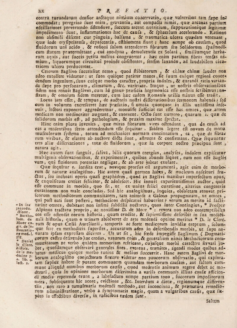 jntrodu. ifìrioas . * Bartho- lom. de Moor co* git. de in- iiauratio- med. I. ni; * Daniel k Clerc. Biifrorr. de !a- me. decine p'. -2* fife-; 4,, z. XX TX^JEFiAT IO. centra turundarum denfior ardiaque nitnium coacervati©, qua? vulneribus tatti fa?pe In» commodat: peregrina fune enim, gravantia, aut compaia nimis, qua? arcanas partium ofcillationes pervertendo /iftendove, fuccum arcent nutricium, fuppurationique legnimi impedimento fune, inflammationes hac de caufa , Se fphacelum accelerando - Radono non abfimili difeent cur pinguia, balfama , Se traumatica ulcera qusedam venenanc , qua? inde eryfipelatofa, depafeentia, eflhiomena fìunt > hanc riempe ob caufam, quod fluidorum uni acido , & rofioni folum attendentes fibrarum feu Solidorum fpafmodi- cum ftatum praetermittant , cui anodyna , demulcenda ex Solani , fimiliumque herba- rum aquis, aut fuccis petita melius congruerent > ha?c enim partium fibras tenfias ni- mium, liquorumque circuitui proinde obfìftentes, fenfìm laxando, ad laudabilem cica- tricem ulcera perducerent. Ceterum BagHvo fuccenfeat nemo , quod ftibiatorum , Se china? chinse laudes noti adeo extollere videatur : ut fuos quifque patitur manes, fic fuum cnique regioni conce^ dendum ingenium > fuus cuique morbo caratffer , propria indoles, Se curandi rado varian- da fa?pe prò perfonarum, climacum , 8ec. varieute. Itaque , ut noftris obfervationìbus iìdem non ren-uic Baglivas, cum id genus-prsefìdia hegemoaica efie noflris fcribimus j no» firam, Se omnium fidem meretur, cum ha?c eadem Romani* utilia minus effe tradit. Locus jam efiet, Se tempus, de audtoris noftri didertationibus /ermonem habendi i fed cum in volumen exerefeeret bare pra?fatio, fi omnia quotquoc in illis uciliflìma infe¬ rni t , leélori exponere aggrederemur, monuide fufiìciat eas effe has omnes, qua? artem medicam non medioerker augeant. Se exornent. Odio fune numero, quarum 1. qua? de folidorum morbis eft, ad pathologiam, Se praxim maxime fpecfat, Hinc enim plura invenies , qua? miras fibrarum vires ofiendunt , qua de caufa ad eas a medentibus ferio attendendum ede fequitur . Ibidem legere eft novum de mota tnufculorum fydema , totum ad mechanices normam concinnatum , ea , qua? de fibra.* rum vrribus, Se elatere ab audiore didla fune, adruens & confirmans. Qua? fequuncur tres alia? didercationes , tota? de fluidoram , qua? in corpore nodro precipua fune s natura agit. Haec autem funt fanguis, faliva, bilis quorum energia*, analyfes , indolem expifeatur mukigenis obfervationibus, Se experimentis , quibus abunde liquec, eum non ede Baglio vum, qui fluidorum potentias negligat. Se ab arte jubeac exulare. Qua? fequitur inedita erat , novique prorfus ed argumenti, agir enim de morbo- rum Se natura? analoglfmo. Hic autem quali germen habes , 8e nuckum nafeìturi fru- ftus 5 feu inchoati operis quali graphidem , quod in Bagli vi manibus imperfeóìum opus,’ Se exqui/itum crefcet feliciter, & adolefcet. Hic innuit experientiflimus auólor, quid effe commune in morbis, quo fu, ut ex unius felici curatione, aiterius congeneris curationem non male concludas. Sed hic analogifmus, inquies, obfo3etam renovac pri- tcorum methodicorum communitatem, tana aminole a Galero propugnatam, ut omnes s qui pod nati funt poderi, methodicos defpicatui habuerint ? verura an merito id fa<fti- tarint omnes, dubitane non infimi fubfellii au&ores, quos inter Contingius, * Profper Alpinus tradiatu proprio, ac novidìme D. de Moor * : revera non adeo concemptibiks eos ede odendit eorum hidoria , quam erudite, Se fapientiflìme deferibit in fua medici¬ nali hidorla, quam o udnatn abfolveret de arte medendi aprirne meritus * D. le Clerc» tum Se opus Geriii Aurelianii, temporis ac force medieprum invidia? ereptum , folurri- que fere ex methodicis fuperdss, accuratum adeo in deicribendis morbis, ut f^pe na¬ turarli fpfam expredam diceres . Ut ut fit , hic foede impegide Baglivum ( Dogmati- cacum cadra deferendo)ne credas, vanarum enim , & generalium nirnis Methodicorum com?* munkatum ne verbo quidem memori am refricans, cujufque morbi carattere fervari ju» be-t, quofdamque obfsrvari generaks fines, eventus , tramites, agendi modos quibus ad-* Vutus medicus quique morbo tutius Se melius fuccurrit. Hanc autem Baglivi de mor¬ morti m arralogifmo conjedluram firmare vìdetur non paucorurn obfervatio, qui explora- tam fa?pìus Sa bere fe putant communem quamdam morborum caufam, aut falcetti com¬ mune aliquid omnibus morborum caufis , quod medentis animum regere debet ac trio- dtrari, quia In opinione morborum diferimina a variis commum's illius caufa? afficien- di modis? repetenda erent , a labefaélato nempe partium tono , fuccorum impedicorum mora, fpbfequente hic acore, evizione , Sec. Interdum a dieta?, regionumque difteren- tiis , non raro a tumultuaria medendi mechodo,aut inconcinna , Se pra?matura remedio» rum adminifetione, verbo a fympcomatis magis, quam a vulgaribus catifis, qu^ fas- pius in eSe4libus diverfa?3 in radicibus esedern fu&u Sai tem