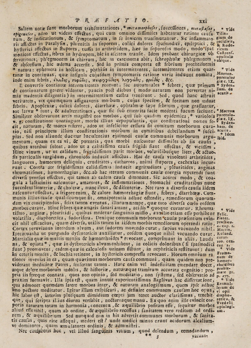 Saltem not» Aint morborum tranfmutaciones , * mètumorphofes ,fuccefIIones , metafi*{es, epigenefes, adeo uc videas efte&us, qui cum omnino diffimiles habcancur ratione caufa rum, Se indicationum , Se fymptomatum , in fe invicem tranfmucantur. Sic infiammato rii affeiftus in Paralyfin , phrenitis in foporem , colici dolores fpafmodici, epileptici , Se hvfteriti affe&us in ftupores, tuffìs in arthritidem, ha?c in foperofos modo , modo'fpal modicos elfedlus, febres in hydropem, hic in afeitem tranfit. Idem probanc chirurgica* ob fervaciones-, phlegmonem in Vhirrtìm, hic in carcinoma abic, fchrophula? phlegmonem , Se abfceffurn, hic sedema accerfit . Sed in primis comperca eft febrium protneiformis * natura: ephemera in hecìicam , phthifis in incermittentes, intepmittentes etiam quar¬ tana? in condnuas, qua? infignis cujufdam fympcomatis ratione varia induunc nomina, inde enim febris, iXcoìng 3 ru<pAg, '/révipiyy^SXvyycdlv;, <ppi<ùM$ , dee. E converfo continua? interniitcentes .rettetint. Sic aucumnales * febres, qua? primum de concinuarutn genere videntur, paucis poli diebus ( biodo naturati! non pervertat ni- mia msdentis diligentia) in intermittentium caftra tranfeunt . Sed, quod hanc aftruic veritatem, vix quemquam afiìgnaveris morbum , cujus fpeciem, Se formam non mduac febris. Apopkxia?, colici dolores, diarrha?a? , ophtalmsse fsepe febrium , qua? grafianutr, tot larva? * lunt, Se adulteratioues , qua? ile fub ementica facie medenti fucum faciunt. Similiter obfervarunt artis magiftrl eos morbos, qui fub quadtm epidemica,* variolofa v. g. confiitutione coritingunt, morbi illius depopulands, qui confiitutioni nomen fe- cit, naturam , Se mores referre, adeo uc infelicìter cefifura fit comitum morborum cura¬ no, nifi principera illuni confiitutionis morbum in comitibus debeilandum * fufei- pias. Sed non aliunde ducitur luculentius ejtffmodi caufa? communis morborum argu- mcntum, quam ex ea vi, Se potentia , qua morbi nafeuntur diffimiles ab iis caufis , quibus attribui folent, adeo ut a calidiffima caufa frigidi fiant effeóius, & viciflim • Hinc vinum , ut ut calidum , frìgidi film os parie morbos , volatiliòufque licet, Se aduo^. fis parcicalis turgidum, chronicos inducit affedus , Hac de caufa vinolenti archricides, languores, humorum deliquia , cruditates, catharros, animi fiupores } cachexias incur- runt . Contra aer frigidiffimas caìidifiìmas inducit segritudines , pleuritides, anginas rheumatifmos, ha?morrhagias, Scc.ab hac iterimi communis caufa? energia repetendi funt divtrfi prorfus effedus, qui tameti ab eadern caufa dimanant. Sic acores modo , oc coa¬ gula a ladiciniis nafeuntur, amarores, Se infiammationes , Stomachi cruditatibus nunc fiucceden/: lienterise, &choìera? , nuncileus, & difenteria?. Nec raro a diverfis caufis iidem irafcuntur effedus, a frigoreenim , & calore ksemorrhagia? fiunt, febres, dtarrhGese. Com¬ munis illius caufa? qualifcumque fit, omnipotencia adhuc oftendit , remediorum quorum- dam vix concipiendus , felix tamen eventus, illorum nempe , qua? toro diverfa ccelo eofdem .morbos curane. Hinc febres qua? amaris fanari amane, acidis * quoque curantur. Rheuma* tifino, angina?, pleuritidi, quibus medetur fanguinis milfio , aux*ilio etiam effe perhibent voiatilia , diaphoretica , fudorifera . Deniquexommunis morborum *caufse prsefentiam evin- cit nhil efficacius, quam diverfa, utilistamenìn iifdem morbis remediorum operandi ratio. Cortex oeruvianus interdum alvum, aut fudorem movendo curar, fsepius vacuando nihil. Ipecacuanha uc purgando dyfentericis auxiliatur, eofdem quoque nihil vacuando curar. Martialia qua? in multis menfes Se haemorrftoides * revocane, comprimunt in aliis. Lauda na, Se opiata*, quse in dyfentericis alvum cohibent, in colicis doloribus C fi fpafmodici fiunt ) promovent, eadern quse in calcuiofis urinam fiftunt, in nephriticis reftituunt : dum in ceceris menfes , & lochia retinent, in hyftericis compreffa revocant. Horum omnium ra tiones invenias in ea , quam qua?rimus morborum caufa communi , quam quidem non pre- viderant medicina? Patres, fen l'era nt tamen. Harc enim vel indefiniram emendare docet, atque delere morborum indoìis , Se hifiorise, natUrseque tramitum accurata cognitio : pro¬ pria iisfereque connata, quos non opinio, led meditano, non fyftema , fed obfervatio ad praxim formavit. llla ipfa efi: , quam innuit experientifiimus Baglivus hac differtatione, 5’ua admonet quemdam lacere morbos incer, & naturam analogifmum , quem ipfe adhuc amo pedlore meditatur. Igiturìllam exfpifcari, ac definire communem caufamhoc opus, hic labor eft , interim plufquam dimidium coepti jam tener audlor clariffimus , tenebit que , quj fcripta illius diurna verfabit, no&urnaque manu • Ex quo enim ille evincit cor- poris naturam totam in harmonia , concentu , Se squilibrio pofiram effe , fequitur morbos . aliud elle nihil, quam ab ordine, & a?quilibrio receftus ,* fanitacem vero reditum ad ordi- nem , Se a?quilibrium Sed nunqusd non in his advertit communes morborum , Se fanita- tis caufas, quas rite aftequi, mederi eft 1 unde medici nainus erunc acidorum alcalium- ve domitores, quam semulatores ordinis, Se adminiftri. Nec caukberis hoc , vel ìllud fanguinis vitium , quod delendum , eemndandum , ** 5 vacuane * Vide Tilin- gium de lecidivis, 5c Rode- ricum Caftrenf. opufculo ubique. * Vide Morton. puretolo* gÌ2E c. IX, * Syden- liam. de acutis .• * Marron puretolo- gi^c. IX, * Syden- ham. de acutis . * Idem ibid. * Vide Felic. Piater. pradico, 2.> cap. r, Martin. Ruiand. curar- loo. cen- tur i. * Vide Fioma- num de harmor- rhoidibus probie- mate jr. p. 277. * Vide Ertmul- lerum de vi opiì diapho- retica, Se Vvedclii opiologi» am «