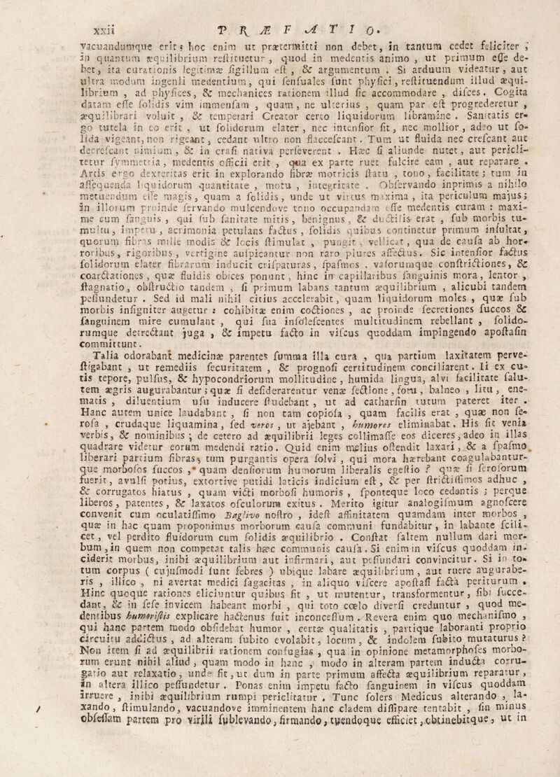 vacuandumque crlr « hoc enim ut praetermitti non debet, In tantum cedec feliciter ] in quantum sequilibripm reiiùuctur 5 quod in medentis animo } ut primum e(Ts de¬ bet, ira curationis legitima? figillum eft , & argomentarsi , Si arduum videatur , aut filtra modani ingenli medentium, qui fenfuales funt phyfici, reftituendum iilud equi¬ librili ni , ad phydceSj & mechanices rationem iilud fic accommodare , difces. Cogita datano effe folidis vim immenfam 5 quam , ne ulterius , quam par eft progrederetur , equilibrari voluit , Se temperar! Creator certo liquidorutn libramine , Samtatis er¬ go tutela in co erit , ut folidorum elater , nec intenfior fìt 5 nec snollior , adeo ut fo- ìida vigeant, non rigeant, cedane ultro non fi.accefcanr. Tura ut fluida nec crefcanpaut decrefcam nimium, & in era fi nativa perfèverent , Ha?c fi aliunde nutet, aut perieli- xeiur fyrametria, medentis cfiìcii erit , q«ua ex parte ruet fulcìre eam , aut reparare . Ards ergo dextentas erit in explorando fibra? motricis fiata , tono, facilitate ; tum in afiequenda bquidcrum quaamate , mota , integri tate . Obfervando inprimis a indillo metuendum dTe magis 5 quam a folidis, unde ut virtus maxima, ita periculum malusi in ilicium proinde jervando mulcendove tono occupandam tfie medentis curanti : maxi¬ me curii fanguis , qui fub fanirate mitis , benignus, lz duótilis- era: , fub morbis tu¬ multua Impera, acrimonia peculans fadlus , folidis qui bus concinetur primum in fu hai, quorum fibr s nulle modis èc lecis fiimulac , pungit , vellicar, qua de caufa ab hor* roribus, rigoribus , vertigine aufpkantur non raro plures arfedus. Sic intenfior fadlus folidorum elater fìbrarum inducit crifpaturas, fpafmos , vaforumque confi ridìiones, 8c coardiationes, qua? fiuidis obices ponunt, hinc in capillaribusTanguinis mora lentor , ifagnatio, obfirudiio tandem , fi primum labans tantum a?quilibrium , alicubi tandem pefiundetur . Sed id mali nìhìl citius accelerabit, quam liquidorum moles , qua? fub morbis infigniter augetur ; cohibka? enim codHones , ac proinde fecretiones fuccos 8c fanguinem mire cumulane , qui fua info'lefcentes multicudinem rebetlant , folido- rumque detredhnt juga , & impetu fa dio in vifeus quoddam impìngendo apofiafin committunt. Talia odorabant medicina? parente? fumma illa cura , qua partium laxitatem perve- fitgabant 3 ut remediis fecuritatem , 8c prognofi certitudinem conciliarent. li ex cu* tis tepore, puìfus, 8z hypocondrlorum tnollitudine , humida lingua, alvi facilitate ialu- tem aegris augurabantur , qua? fi defiderarentur vena? fe&ìcne, foru, balneo } litu^cne- matis , diluentium ufu inducere fiudebant , ut ad catharfin tutum pateret iter . Hanc autem unire laudabant , fi non tam copìofa , quam facilis erat , quse non fe¬ ro fa r crudaque liquamina , fed veros, ut ajebant , humores eliminabat, His fic venia verbis, $c nominibus ; de estero ad a?quilibrii leges collimafTe eos diceres,adeo in illas quadrare videtur eornm medendi ratio. Quid enim melius ofiendit laxarl a fpafmo liberar! partium fibras^ tum purgantis opera foìvi , qui mora hsrebant coagulabantur- que moroofos fuccos quam denfiorum humorum liberalis egefiio ? qutr fi feroiorum fuerit, avulfi potius, extortive putidi hticis ìndìcium efi , 8z per ftridiifiìmo? adhuc , & corrugatos liiatus , quam vidii morbofi humoris , fponteque loco cedantis s perque liberos , patentes, Sz laxatos ofculorum exitus . Merito tgstur analogifmum agnofeere convenir cum oculatifiìmo Baglivo nofiro , idefi affinitatem quamdani inter morbos , qua? in hac quam proponimus morborum eaufa communi fundabicur , in labante fcili- cet, vel perdito fluidorum cum folidis equilibrio . Confiat faltem nullum dar! mor- bum , in quem non competat talis h^c communis cauia. Si enim in vifeus quoddam in- ciderit morbus, inibi srquilibrium aut infirmar!, aut pcfìundari convìncitur. Si in to- tum corpus ( cujufmodi funt febres ) ubique labare asquilibrium , aut ruere augurabs- ris 3 illico 3 ni avertat medici fagacicas , in aliquo vifeere apofiafi fadìà periturum • Mine quoque rationes elicxuntur quibus fìt 5 ut rrurentur, transformentur, fibi fuccc- dant^, èc in fefe invicem habeant morbi 5 qui roto e ce lo di ver fi creduntur , quod me- demibus kum$rtftts expìicare hadfenus fuit inconcefìum , Revera enim quo mechaniimo , qui hanc partem modo obfidebat humor , cena? qualitatis 5 partiq-ue laboranti proprio circuì tu addidlus , ad^alteram fubito evolabit, locum 5 de indolem fubito mutaturus ? Non item fi ad a?quilibrii rationem confugias , qua in opinione metamorphofes morbo- rum erunt nihii aliud 3 quam modo in hanc , modo in alteram partem indù dia corru¬ garlo aut relaxatio, unde fìt 3 ut dura in parte primum affedh sequilibrium reparatur, in altera illico pefiundetur . Ponas enim impetu fadlo fanguinem in vifeus quoddam irrucre a inibì crquibbrium rii rapi periclitatur . Tunc folers Medicus alterando la- xando, fiimulando, vacuandole imminentem hanc cladem diflìpare tentabit , fin minus ©bfeilam partem prò virili fyblevandO;firmando,tyendgque efficiet,okiaebitque, ut in