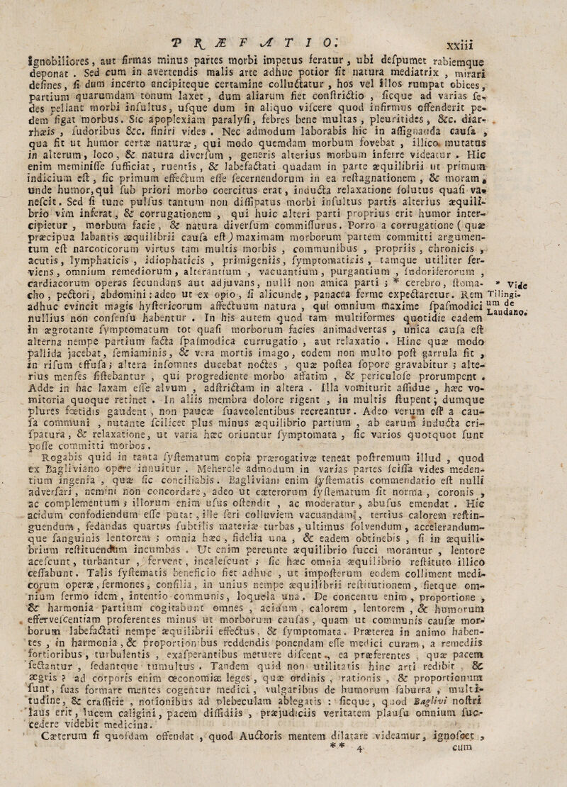 ignobiiiores, sut firmas minus partes morbi impetus feratur, ubi defpumet rabieraque deponat . Sed cuna in avertendis malis arte adhuc potior fit natura mediatrix , mirari defines, fi-dunf incerto ancipiteque cercamine colluòtatur , hos vel lllos rumpat cbices, partium quarumdam tonum laxet , dum aliarum fiet conftriòìio , ficque ad varias fer des pel lane morbi infultus, ufque dum in aliquo vifeere quod infirmus effenderit pe¬ rfetti figat morbus. Sic apoplexiam paralyfi, febres bene muìtas , plettri tide$, &c. diar- rh*ìs 3 fudoribus Sec, finiri videa . Nec admodum laborabis hic in affìgnauda caufa , qua fit ut humor certa: natura?, qui modo quondam morbutn fovebat , illica mutatas in alterum, loco, Se natura diverfum , generis alterius morbutn inferro videatur * Hic enim meminiffe fufficiat, ruentis, Se labefaòìati quadam in parte sequilibrii ut primati! ìndicium dì, fic primum effeòìum effe fecernendorum in ea reftagnationem, Se moram# unde humor,qui fub priori morbo coercitus erat, incucia relaxatione lolutus quali va*! nefeit. Sed fi tunc pulfus tantum non difiìpatus morbi infultus partis alterius a?quill- brio vim inferat, Se corrugationem , qui huic alteri parti proprius eric humor inter-. cipietur , m or bum facie, Se natura diverfum commiffurus. Porro a corrugatone ( quas precipua labant»s aequilibrii caufa eff ) max imam morborum partem committi argumen- tutn eft narcoticorum virtus tam multis morbis , communibus , propriis , chronicis , acutis, lymphaticis , idiophacicis , primigeniis, fymptonaaticis , tamque utiliter fer- viens, omnium remediorum , alterantium , vacuantium, purgantlum , fudori-ferorum , cardiacorurn operas fecundans aut adjuvans, nulli non amica parti i * cerebro, ftoma- » v;«ie cho , peólori, abdomini : adeo ut ex opìo, il alicunde, panacea ferme expeòìaretur. Rem Tiiìngì- adhuc evincit rnagis hyftericorum affeóìuum natura , qui omnium maxime fpafmodici ^Tudan nullius non confenfu habentur . In his autem quod tam multiformes quotidie cadetti au a °* In a?grotante fymptomatum tot quali morborum facies anìmadvertas , unica caufa eft alterna nernpe partium faéìa fpaimodica currugatio , aut relaxatio . Hi no qua? modo pallida jacebàt, femiaminis, Se v.ra mortis imago, eodem non multo poft garrula ftt , in rifum effufa ; altera Infomnes ducebat noòies , qua: poftea lepore gravabitur ; alte¬ rius menfes liftebantur , qui progrediente morbo affatim , Se periculofe prorumpent . Adde in hac laxam effe alvum , adftriòìam in altera . ìlla vomiturit affidue , ha?c vo¬ mitoria quoque retinet . In aliis membra dolore rigent , in multis ftupent ; dumque plures foetidis gaudente non paucse fuaveolentibus recreantur. Adeo veruna eft a cau¬ fa communi , mutante icilicet plus minus equilibrio partium , ab earum iaiuòla cri- fpatura , Se relaxatione, ut varia hccc oriuntur fymptomata , fic varios quotquot fune poffe committi morbos . Rogabls quid in tanta fyftematum copia prerogativa? teneat poftremum illud , quod ex Bagli'viano opere iònuitur . Mehercle admodum in varias partes Iclffa vides meden- tiura ingenia , qua: tic conciliabis. Bagliviani enim Cyftematis commeodatio eft nulli adverfari, nerumi non concordare, adeo ut catterorom fyfiematum ile norma, coronis , ac complementum s illorum enim ufus oftendit , ac moderator , abufus emendat . Hic acidumi confodiendum effe potar, ili e feri colluvi-etn vacuandamf, tertìus calorem reftin- guendum , fedandas quartus fubtilis materia? turbas , ultimus folvendum , accelerandum- que fanguinis lentorem ; omnia ba?c , fi delia una , & cadetti obtinebis , fi in acquili* briurn reftituendtim incumbas , Ut enim pereunte equilibrio fucci morantur , lentore acefcunt, turbantur , ' fsrvent , incalefcunt ; ile h^c omnia equilibrio reffktito illico ceffabunt. Talis fyftematis beneficio fiet adhuc , ut impofterum eodem colliment medi¬ corum opera?, fermones, confilia, in unius nempe aeqoili brii reftitutionem , fietque om¬ nium fermo idem, intendo communis, loquela una. De concenti! enim, proportione , Se harmonia partium cogitabunt oranes , acidum , calorem , lentorem , Se humorum effervefeentiam proferentes minus ut morborum caulas , quam ut communis caufse moN borum labefaòìati nempe àsquilibrii effedius, Se fymptomata. Pra?terea in animo haben- tes , in harmonia , Se proportiorubus reddendis ponendam effe medici curarti, a remediis fortioribus , turbulentis , exafperanttbus metuere difeeneea proferentes , qute parerà fedantur , fedantque tumultus . Tandem quid non utilitàtis hinc arti rediblt Se acgtis ? ad corporcs enim oeconomiae leges , qua? crdinis , rationis , Se proportienum funt, fuas formare mentes cogentur medici , vulgaribus de humorum faburra , multi- tudine, Se craffirie , notionibus ad plebeculam ablegatts : ficque, quod Baglivì noftri laus erit, lucem caligini, pacetn diflsdiis , praejudiciis veritatem plaufu omnium fuc- ‘ «edere videbit medicina. v # > Cscterura fi quofdam offendat , quod AuÒìoris mentem dilatare videamur, ignofoet , *■ * ■* 4' CUOI