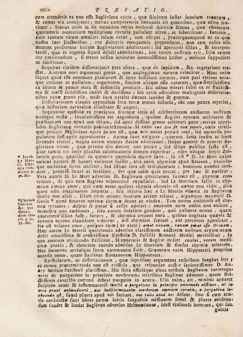 ctim attenderle ea non effe Bagliviana opera , qua? ftipitum indar Inanium trimcunt s Se ramos vix concipiunt : melius comparaveris fcecundis iis geminibus, qua? ultro fru- ticant . Sentias enim in iis recondita tot;us medendi feientia? remina , quae obviorum quorumvis medentium meditinone exculta pullulane ultro , ac foboìefcunt . Interim , cura tantum virum scmulari folum detur , non adequi , pra?terquamquod ut ea quse noftra flint Bo&oribus , nec Zoloytis recoquenda proponimus , non eam nobis effe mentem profìtemui fenfum Baglivianum adulterando fed aperiendi illius , Se interpre- tandi, quo in negotio fiquid delitti admiferimus , hoc totum noftrum erit, felix tamen nec posaitendum 3 fi errore noftro invitatus humanlffimus Leòftor 3 meliora fuppedicec ac fubftituat. Sequitur ejufdem dìffertationis pars altera 3 qua? de lapidarci , Sec. vegetatione tri- , Aiterum novi arguitemi genus , quo analogifmus natura evincitur . Hinc enim liquet quid elle comtnune plantarum Se inter foflilium naturas, cum pari ratione etra* que crelcant ac pulimenti argumento 3 fìmilem ubique effe naturarci, qua? fimpliciflìma ex iildem Se paucis mira Se diftìmilia producit, Hic adhuc mirari fubit ex re fluidifS- ma Se molli folidiftima enafei Se duriffima ; hic enim oftenditur multigenis obfervatio* ni bus aqua? genus elle, unde fuos natales ducunnlapides Se gemma?. Differtationem claudit appendici* loco terra? motus hiftoria, ubi non pauca reperies ; qua? hiftoriam naturale™ illuftrant Se augent. Sequuntur epiftola? ex prsecipuis Europa? locis ad celeberrimum audiorem noftrum undique truffa? , luculentiftima toc argumenta , ‘quibus Bag ivi operum utilitatem Se prseftantiam non apud nos folum-, fed apud diftltas gentes celebrari patet jverius appei- labis Bagliviana? veritatis publica teftimonia .Si enim vox Da fir vox populi, cacio rerrif— que probari Bagliviana opera palam eft, quse non unius populi voce, fed umverfis po-* pulorurn fuffragiis approbantur . Anima? flint vufgares , quarum fama fenfim ac lente ferpendo crefeit, magna autem nomina fìatim adolefcunt . Hujus generis fìt oDorret Ba¬ gli v tana virt-us , qua? privata diu durare non potuit , fed illico publica fa dia eft » Ecce tamen tot inter plaufus calumniatoris dentem experitur , adeo ubique ferpit Zoi- * Jacob-, lorum gens, qua?libet in quemvis opprobria dicere fseva . Is eft * D. Le More cu}u& Xe Mor- nomjni parcere Se honori voluntas fuiftet , arti enim chymica? apud Batavos , proinde- veni que medicina? fervit utiliter. Sed iftha?c fors eft maledicorum > bonorum nomini invi- dicata p. ciane , proprio luunt ac retaliant . Per quse enim quis peccar , per ha?c Se punitur . 3®. &c. vota autem D. Le More adverfus D. Baglivum querelarum furaraa eft , chvmise con- temtus , de quo cum Baglivo vehementer expoftuìat . Sed Le Morcium fallit in chy- miara ccpcus amor, qui cum veros quibus chymia obnoxia eft nsevos non videe , aliis quos odic imagiaarios imputar . Sed injuria ha?c a Le Mordo vibrata in Baglivum ifrulta non abiic . lllum enim incaute locutum acriter refutac , arguitque mendacii D. ^CHymia (qorjs * apud Batavos ©prima? chymia? decus ac vindex. Tarn autem ambitiofa eft chy- &bcei pe3r mi3e tyrafinis : defpici fe putat fi ceffes adulari : amatores enim ambit non amico* , Cerar- raancipia non auditores , folo eorum fodalitio gaudens , qui cultores mmus , quarti dura Go- adoratore* illius fa&< , furnos , & chymica crepant mera , quibus cogitata qusevis Se J]S gs*c5U inventa optima claudicare videntur , nifi chymiam fapiant , aut parentem agnofeant , Si« eft vefanus amor, quifquìs en:m ( ut ajunt) &mat ranam , ranam pm*t effe Di*n*m* Hate autem Le Mortii querimonia adverfus clariffimum au&orem noftrum argummtuni dedit amici (firn ae Se eraditìftima? Epiftolse D. Pai 1 il li Romani Medici meritiftlmi 3 ia qua amicum ulcifcendo Pallilius , H'ppocrads Se Raglivi mifeet caufas , veram medi¬ cina? praxìn , Se theoriam tuendo adverfus Le Mortium Se fimiles chvmise zelatores. Nec Immento utriufque litem commanera facit , Gra?sorum enim Hippocrati praprius accedic némo, quam Baglivus Romanorum Hippocrates. Epiftolarum , ut diftertadonum , qua? fuperfunt argumenta exfcribere longius iret } ea tamen prsetermiteenda non eft eoiftola , qua refpondet audf »r fapientifffmus D. An- érv Medico-Parifienfi clariftìma. Hic feita oftìciique piena epiftola Baglivum interroga- verat de purgatione in principio morborum; referibens Baglivus admonet , quam ftri- ^iflimis cancelfis coerceri debeat purgati© in acutis . Ubi enim, ait , minima apparec fu (pici© acuti Se infiammatori! morbi a purgatione in principio cmntmode abftmeo , ut i» mea praxi nnimadveni , nec inàifcrimìnaùm rnerborum omnium curatioy n purgativa in- Ghtttnàn eft, ffcuti plures apud vos faciunt, nec talee apud nos defunt. Imo fi cum acu¬ ti* cenju'nà* funt febres earuna initio fanguinis miflìonem femel & plures celebraa* dam fuadet laudat Baglivus adverfus Helraoatianofi, ideft ejufmodi hommes, qui faas guinis