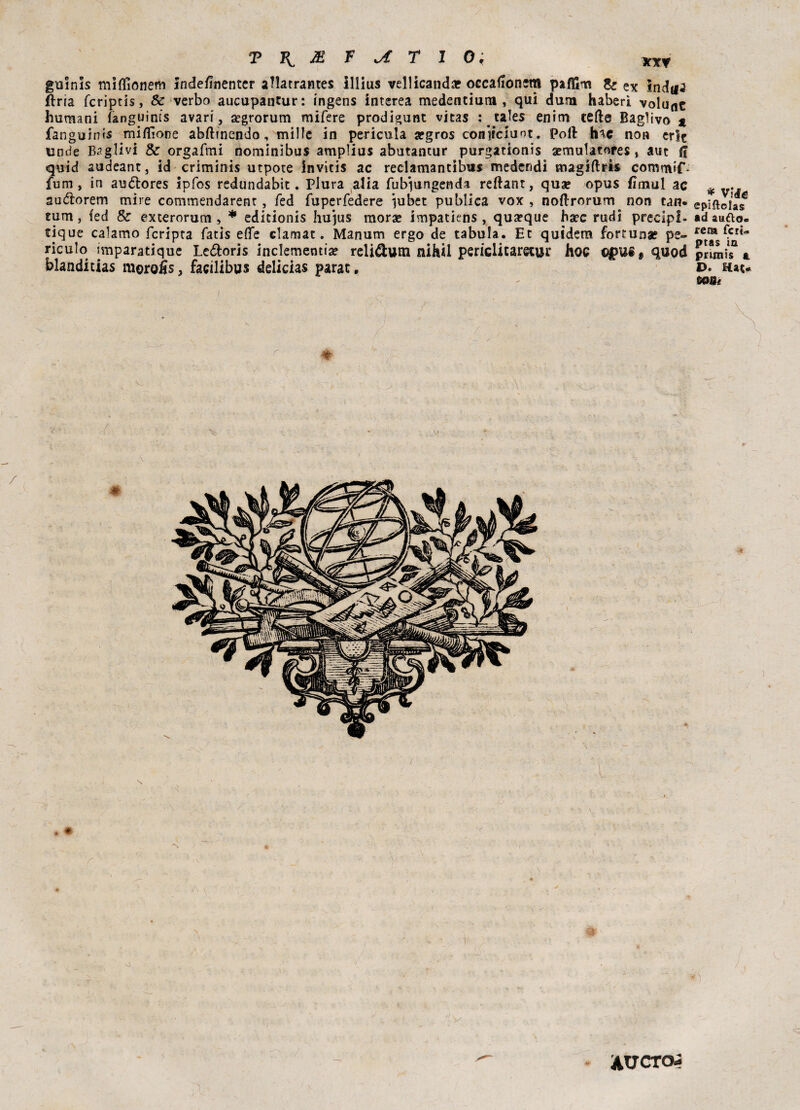 guinls miffionem inde/inentcr aflatrantes Illius vellicando occafionem pafllm & ex indili fìria fcriptis, & verbo aucupantur: ingens interea medentium , qui dura haberi volunt huraani fanguims avari, segrorum mifere prodigunt vitas : tales enim tede Baglivo % fanguinis miflìone abftinendo, mille in pericula afgros coniiciuot. poli hac non erìt linde Baglìvi & orgafmi nominìbus amplius abutantur purgationis aemulatores, aut fi quid audeant, id criminis utpote invitis ac reclamantibus medendi magiftris commif- fum, in au&ores ipfos redundabit. Plura alia fubiungenda reftant, quo opus fimul ac auétorem mire commendarenr, fed fuperfedere iubet publica vox , noflrorum non tan* tura, fed & exterorum, * editionis hujus morse impatiens , quoque ha?c rudi precipl- tique calamo fcripta fatis effe clamat. Manum ergo de tabula. Et quidem fortuna? pe~ riculo imparatique Leótoris inclementi* reli&um nihii periclitaretur hoc €$>US# quod blanditias moroijs, facilibus delicias parat. * / \ * . * * * vide epiftolas ad sudo, rem feria ptas in primis a. D. Hat* tXWe ( AUCTD4