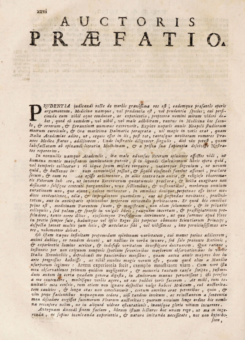 xxn p C\ -p i A I s A T I \ 7{UDENTIÀ judicandt rette de morite gruvìfftma ree efi j eademque prafentts operìs argumentum, Medicina namque s vel prudentia e/l , nel prudentia fpecìes ; etti perfi- olendo, cum nihil aque conducat , ac experìentia , propterea nemint mirum vìderi de** bet , quod ol eamdem y nel nìhll, nel male adhibitam, tantus in Medicina hoc facu-* 1° , Ó* errorum , Errantium numerus exereverif, Exp/eto nuperis annìs Neapoli fluàiorum meorum curricuby & Ora maritima Dalmatio peragrata , nil magis in votis erat , qnam Italia Academias adire, ut , ecquis e/Jet in iis s pefi tot9 tantcfque novìtatum rumerei Tra* oceos Medico fiat ut , addìfeerem . Unde lufiratìs diligenter (ingulis } dici vix pcte/ì , quam labefaBatam ah opinandì licentia Me Aie in am x &a prlfca fua faf lentia dcfcivijfe ’lfpfira- tes repererìm . In ncnnuìlis namque Acade miti 3 ita male adverfus Veterum opinione s a/feBos nidi , ut human & mentis majefiatem immìnutam putent} fi in legenda Galenicorum librìs opera quid, nel temporis collocetur i oh ìàque fuum mifere torquere , n&xareque ìngenìum , ut nonum quid, & haBenus in - itum commini [ci poffint} & fiqutd ejufmcdi fuerint affecutt , preclare fecum , & cum re .,ica egìffs arbitrentur. In aliis cantra tam anxie, Ó* relsgiofe thecrema^ tu Veterum inh tre y ut inventa Recentiorum quantitmvìs frodar a y & utìlìa exagìtare non defin ant : folifque contenti furganùbus , vena feBìonibus , veficantìbus, morborum omnium ourationem uno 3 quo ajunt, calceo mettuntur » In omnibus denique .perpetuas effe inter me~ dicos contenlicnes 3 odia, & imprudentem quamdam , am ad fingìndos novitates > frodili- tatem y aut in anticìpatis opìnionlhns perperam retinendts pervicaciam « Et quod hts omnibus pejus efi } medìcinam Tarentem fuam, <fp magifiram , wotz folummodo y & in fnvatls colloquili y fed palam fparfis in vulgus hhris 3 tanquàm incertam , & pr afiìgiatrìcem prò- fcìndere y »7/r«.r , e)ufdemque Trofefferum detrimento , ut qua fummos apud Viros in pretìo femper fuìt, hahuìtque nel ipfos Reges fili perpetuo obnoxios Scientìarum Prìnceps s defpeBa jaceat muhìs jam lecis 5 f? antelatas fìbi y nel niUfifìmas y imo pernicìcfiffìtnas ar® tes y nekementer doleat , Oh ìfiam itaque ìnfinitam propemodum epìnionum n arte tatem, cui memtt poiius addìcerem s attimi dubius s eo tandem devenl y ut nu'llìus in nerba jttvare , fed foto pr&eunte Rationis , & expgrientia lamine acrìter s <& ìndefeffe verìtatem invefitgare deccrnerem . Qua rattorte s infiìtutis per non exiguum temporis fpathtm fevericribus morborum cbfernattortilas in nartis Italia Xenodochìis 3 deprehendì me paucioribus men/ìbus , quam ante a annis major es hac m arte progreffus habniffe } ac nìhìl omnìno magis nerum effe , quam quei ehm a Manilio ufurpatum legimus : Artem experientia fecir5 exemplo monflrante viam . Cum nero ifi& me a ohfervationes prìmum quidem negligenter 3 & memoria tantum caufa fcrìpta , pofimo- dum aulem in certa qu&dam genera digefia } in Amicorum manus perneniffent > ifti prorfus a tea e contenente , multìfque nerbis agere, ut eas publtci jurts facerem . At mthi 3 tura te• nuitatis me& confcìo 5 tum etìam non ignaro defpeBui nulgo haberi Medicum , cui ttuBorita- lem canìties , & longa &tas non conciliaverit , certum omnìno erat pet?ntlbus 3 qutn , & nlm prope facientìbus nequaquam cedere , nifi tandem ìnvìtum , ac reluBantcm a fententia tnea difeedere cceglffet fummorum Vìrorum auBorìtas : quorum omnium longo ordine hic nomi¬ na recen/ere nolim , ne in aliquod vtdear efientationis , ìnanìfque gloria niuum incurrere - Antequam dicendì finem facìam s librum ifium IcBuros hoc unum rogo , ut me m inge¬ rendo. y ac féipÌHs inculcando, experientia t <& natura imitando, neceffìtate , nec non hypoihz-