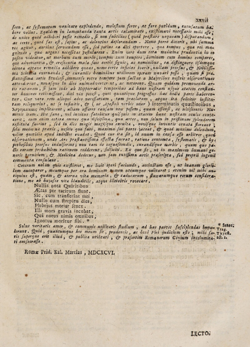 feon 3 ac fyfiematum vantiate exphdenda , mole fiuto forte, ac fere putì dune , excufiatum bad bere veline. E qui de m in lamentando tane & artis calamitate , exifiìmavì neceffarìo mihi effe , de unico quod adhiberì poffìt remedìo , fi non fubtìlius ( quod prefi are nequeam) difputandum ,■ ac certe , quod fas e fi, f&pìus, ac dùlentius deplorandum . Nemo porro dixerit , ubi fummo, res agitar 3 amibus ferviendum effe , fed potine ea dici opprtere } qua tempus , qu& rei gnìtudo 5 qua urgens neceffìtas pofiularent . Enìm vero dum tota medicina prudentia in e# pofita videatur, ut morbum cum morbo 5 tempus cani tempere 3 hominem cum homìne compare?% ano advenìentìa 3 fi? crefc enfia ma la finis ceri's fignìs, ac nomìnibus , e a difiinguere iifdtmqiie idonea aptave remedìa, adhìhsre queas , nemo certe inficias iverìt ^nullam prorfius Nobilifiìm ma Sdentisi exofnandd., fi? eurandis hemnìbus utiliorem cperam navari pofife , quam fi pra» fianuffimA artis Studìofiyìmmenfo retro tempere pam factas a Ma\orìbus nofiris obfervatìone? attendersnt, novafque in dies animadverìer-nt , ac notarent. €hiam quid e m promovenda ar* tìs rationem , fi jam inde ab Hìppocr&tis temporibus ad banc nofiram ujque Atatem confi ari’» ter horktnes reti? uiffent, dici vix potefi , quei quzntìque progreffius hac bodie parse baberen- tur. Cur vero rem al io qui adeo neceffariam , Tarn pradavam , aìque .itti felìctter inflitti,* Tarn relìquerìnt, ut fe infinìth, fi? ( ut Apofioli verbi? utar ) interminatis quaeiìionibus s ’KoyopLxxioug implìcarent , aliam afferro c a ufi am non pofijem , quam effenfi , ac uhifeentis Nti* tnìnìs tram. Hoc fané 3 vel ìnvitus fatebìtur qui fi qui s m atatem banc nofiram oculos cosile* cent , cum enim ecfora omnes qua dìfciplina 3 qua arte? } non fiolum in frifiìnum fplendorem teftttutA fuerint 3 fied in dies magi? magi/que excult a , novìfque inventis ornata fioreant ’ fida medie na praxis , neficìo quo fate, maxima fui tatto \aceat 3 fi? quod mixime dolendum, vili or quotìdie apud tndcBos evadat . Quod tur ita fit , id unum in caufia effe nrhltrcr 3 quei- cbfervationum , unde Ars prAflanttffìma effe&a fmrat, ratione contemta , fiyfiematìs 5 fi? hyi fethefiìbus prorfius indnlfierint j non tam de cognofctndìs , curandifque morbi? , quam quo pa* fio eomm prebabdem rattonem redderent s fi dìi citi. Ex qm fit , ut in maximum bum ani ge¬ neris ^emiciem 3 & Medicina dedecus 3 non pam tu lì (film a arti? prafcripta 3 fed preprii ingenti commenta confulant . Ceterum nolim quis ex film et , me buie operi faci un do 3 ac chi Bum effe 3 ut in aneto gloria* lam aucuparer, meumque per ora homìnum nomen utcumqne volitar et > etenìm nìl mihi a®* tiquìus e fi, quam 3 & eterna vita memoria , @> caducarum ? fiuxnrumque romito confiderà* itone 3 me ab bu)ufce vita hianditti? 3 acqui Ulecebrìs revocare * Nullls nota Quiritibus JE,zas per tacìtum fìuat. Sic, cum tranfìerint mei a # Nullo cum ftrepitu dies, / Plebejus moriar fenex. « $ Illi mors gravis incubat. Qui notus nimis omnibus, Ignotus moritur /ibi. * Solus vernati? amor 3 & communis militati? fiudlum 5 ad ha? parte? fufctpìcnda? linfu* a^éftec lerunt. Quid, quantumque hoc meum fit \ prudemìs 3 ac beni Viri judisìum efio , mìhì fa* Th/eft. tìs fuperque erit illuda 0' pulite a militati , fi? ptAfiertim dkmznorum Cì vinto incolumità* a&*u ti confecraffe. “ '  ~ ' Romx prid, Kal, Martias , MDCXCVI, / lECTO-s