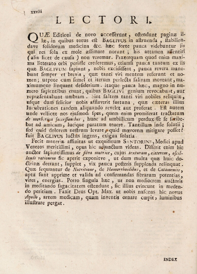 t L E C T O R L UiE Editionl de novo acceflerilnt, oftendunt paginx il- lx,\\n quibus totus eft Baguvus in aftruenda , Itabilien- dave folidorum medicina &c. hxc forte pauca videbuntur iis qui res fola ex mole xftimare norant ; hìs attamen aifèntiri (alia licer de caufa ) non veremur, Prxterquam quod enim maxi¬ ma litterato orbi periifle crederernus, etiamfi panca tantum ex iis qnx BagliVUM fàpiunt , nobis excidiflent , pauea revera mane- bunt femper et brevta , qua: tanti viri mentem referunt et no- men; utpote clini Temei et iterum perlefita falivam moveant,ma- ximumque linquant defiderium . itaque panca hxc, magno in nu¬ mero fa pienti bus erunt > quibus Baglivi genium revocabili! t , aót Teprsefentabunt u rubra m . :int faltem tanti viri nobiles reliquia , ulque dum felidor nobis afflaverit fortuna 3 qux exteras illius lucubrationes tandem aliquando revelet aut proferat . Eft autein unde velllcet nos ejulmodi fpes, quem enim promilerat trafilatimi de morburign faccejftantbus , hunc ad umbillicum perduxsfTe fe fbribe- bat ad amie-uni, ludque paratum tenere. Tantillum inde folatii ; fed quid dolcrem noftrum levare y quid macrorem mitigare poifet? fuit BAGLIVUS lufihls ingens, exigua folatia- Fecit materix affinitas ut exquijitum Sa wtortnt, Medici apud ¥enetos meritiffimi, opus hic adjunfitum videas. Differit enim hic aufitor fapientiffimus de fibra motrice, cujus texturam, elaterem, ofctU ìandi ratìonem fìc aperit exponitve 3 ut dum multa qux huic do- fiirinse. deerant, fupplet , vix pauca pofteris fupplenda relinquat. Qux fèquuntur de Nutrìtioney de H^moyrhoidibus, et de Catamenin y apta funt apprimc et valida ad confirmandas fibrarum potentias, vires, energias. Porro fingula hxc , ut non mediocrem auttoris in meditando fagacitatem oftendunt, fic illius evincunt in meden- do peritiam . Faxit Deus Gpt. Max, ut nobis nafeens hic noyus 'Afolhy artem medicam, quam inventis ornare crepita luminibus illuftrare pergat. ; INDEX /