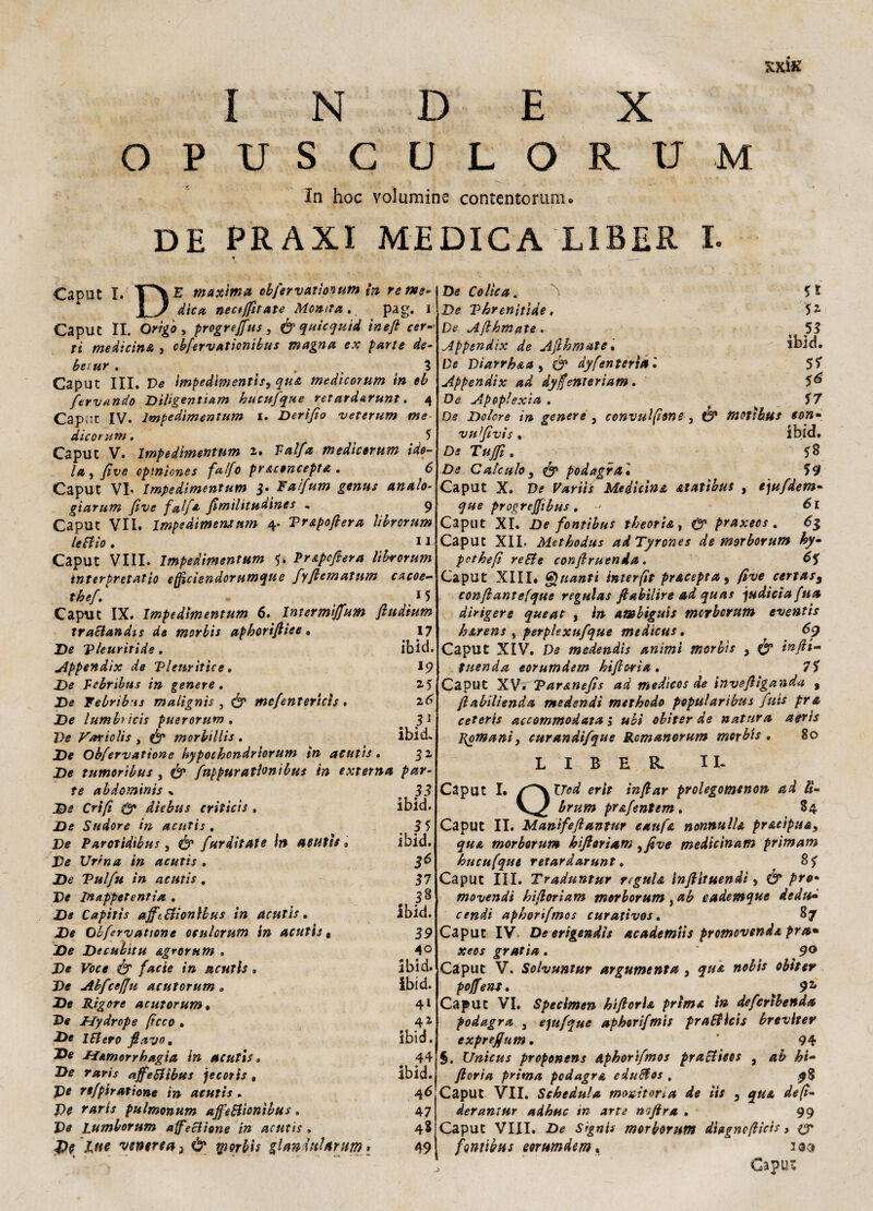 INDEX OPUSCULORUM In hoc volumine contentorum. DE PRAXI MEDICA L1BER I. Caput I. 1^\ E maxima obfiervatìonum ìn renee«\De Colica. ■•D _ dica nectjfiitate Monta. pag. i Caput II. Orìgo, progrejfus, & quicquld ìnefi cer-> ri medicinA, obfervationibus magna ex parte de- ber,ur . . 3 Caput III. Ve impedimentiS) qua medicorum in eb fervendo Dìligentiarn hucufique retardarunt. 4 Cap;;t IV. lmpedimentum 1. Derifio veterum me die or unt. 5 Caput V. lmpedimentum 2$ Valfia medicorum ide- la, five cpinìcnes falfio praconcepta. 6 Caput VL lmpedimentum $. FaIfum genus analo- giarum five falfia fimilitudines , 9 Caput VII. lmpedimentum 4. Vrapofiera librorum le lì io . 11 Caput Vili, lmpedimentum 5* Prapcfiera librorum interpretarlo effìcìendorumque fyftematiim cacoe- thefi. • ' 15 Caput IX. lmpedimentum 6, Intsrmijfium fiudium traSiandis de morbis apborfiiee . 17 De Tleurìtide. iblei. Appendix de Tlenritice. 19 Z>e Pebribus in genere. 25 JDe Febrib-ts malignìs , & mefentericìs, 26 De lambì icis puerorum , 3 1 De Vafiolis , morbilli* . ibid. .De Obfervatione hypocbondriorum in acutis. 32 De tumoribus , ó’ finppuratlonibus in externa par¬ te abdominis % 35 Crifi & dìebus criticis . ibid. De Sudore in acutis. _ 3 5 De Parotidibus , fiurditate in ASUfìe • ibid. De Urina in acutis . 3^ De Vulfu in acutis. 37 De In appetenti a . 38 De Capitìs ajftSìionlbus in acutis. Ibid. De Obfervatione oeukrum in acutis, 39 De Decubitu agrcrum . 4° De Voce & facie in ucuth » ibid. De Abfcefju acutorum „ ibid. JDe Rigore acutorum• 4l De Uydrope ficco » 41 De 1 fi ero fi avo. ibid. De Jfamorrhagia in acutis» 44 De r* m affelìtbus jecoris , Ibid. JDe re/piratione in acutis. 46 De pulmonum affe&ìonìbus » 47 De pumborum affeclione in acutis * 48 venerea 3 & tporbis glandnUrum > 49 * 1 r - - •* - ' • * ' ^ -- 5* 52- 53 De Vhrenitìde > De Afihmate . Mppsndix de Afibmate. ibid. De Viarrh&a , ó1 dyfenteria '• 55 Appendix ad dyfienteriam. De Apoplexìa . < 57 De Dolere in genere , convulfions , C5* motìbus con» vufivis . ibid. De 58 De Cale uh, & podagra1 59 Caput X. De Variis Medicina atatìbus , e)ufidem- 9#e progrejfibus. 61 Caput XI. De fonttbus theoria, 0» praxeos . 63 Caput XII. Metbodus adTyrones de morborum hy• pethefi reEle confiruenda . 6$ Caput XIII, Quanti interfit pracepta, five certas9 confiantefque regalar fiabilire ad quas judiciafua dirigere queat , b* ambigui* morborum eventis barens , perplexufque medicar. 69 Caput XIV. De medendìs animi morbis , & infila Menda eorumdsm bifiorìa . 75 Caput XV. Taranefis ad medìcos de invefiiganda , fiabilienda tnedendt metbodo popularìbus finis pra ceteris accommodata ; ubi obitev de natura aeri* Romani) curandifique Romanorum morbis . So L I B E R II- Caput I. f^KlTod erit infilar prolegomtnon ad ÌU brum pr&fentem. 84 Caput II. Manìfefiantur e ah fa nonnulla pracipua, qua morborum h fiori am ,five medìcìnam primam bucufque retar dar unt. 85 Caput III. Traduntur regula inftituendi, & prò- movendi hfiorìam morborum , ab cademque dedu• cendi apborifimos curativos. 87 Caput IV De erigendi* academiìs promovenda pr a* xeos gratta. ’ 90 Caput V. Solvuntur argumenta , qua noli* obìter poffent. 9* Caput VI. Specimen hi fi orla prima in deficrìbenda podagra 3 eptfique aphorifimis praEllcis breviter exprefium. 94 §. Unicus proponens Apborifimos praSììeos , ab hi- filoria prima podagra eduUos . ^8 Caput VII. Schedula monitoria de iis , qua defi- derantur adhuc in arte nfira . 99 Caput Vili. De Signis morborum diagnofiìcis, & fontibus Qorumdem, 103