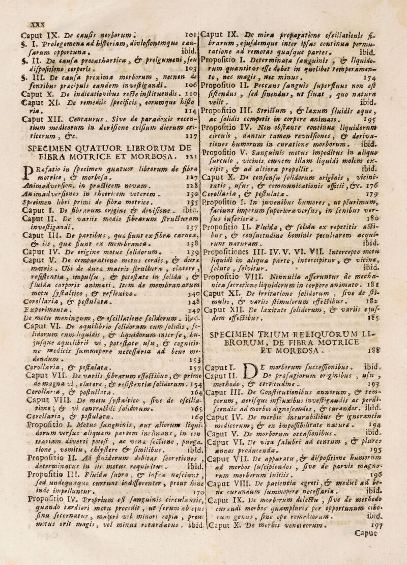 Caput IX. De taufis mrberum • loi §, L Trolegemona ad bifioriamydivìcfionemque cau- farum opportuna « ibid. 5. IL De caufa procathattìc* 3 Ó* proigumeni 3feu difpofitkne corperìs * 103 §. III. De f/**//* prcxima morborum 3 necnort de fontìbus pr&dpuìs tandem inveftlgandl » 106 Caput X. D* in die allenii tn re Fi e inftit uendìs. .ito Caput XI. De remedtls. fpecificis 3 eorumque hìfto ria » 114 Caput XII. Cemaurus » Stve de paradoxts recen- ìium medicorum in derisone crìfium dierum cri* fìcorum , ère. 117 SPECIMEN QUATUOR LIBRO RUM DE FIBRA MOTRICE ET MORBOSA. 121 PR Apatie in fpecimen. quatuor lìbrorum de fibra motrice , fi morhofa». 127 Ammadverfton„ in praFUcem novam. 128 An ima d ver (ione s in tbeorhem veterem », 13© Specimen libri primi de fibra motrice». 135 Caput I. De fibrarnm origine fi dtvìfione ». ibid. Caput IL- De variti medìs fibrarnm firuBuram inveftigandì », - 137 Caput III» De parribus , qu&fiunt ex fibra carnea^ & iis } qua fiunt ex membranea. 138 j Caput IV. De origine motus(olidorum. 139 Caput v. De comparartene motus cordis * fi dura mattis-» Ubi de dura matris firn Bara s elatere , refijìentia , ìmpulfu poteflate in felida , Ó5 fluida corporisr animati* Item de membranarum mota fy(baltico , reflexivo» j4© Corel lari a s fi pofiulata». 348 Tsperimenta . 249 Pe motti meningum3 & ofcil latto ne /'olidorum » ib}d. Caput VI. De equilìbrio (olidorum cum foltdìs, fo- ìtdùtum cum liquidi* 5 fi liquidarum ìntcr(e y hu- jufque equilibra vi , potevate• u(u3 fi cognìtio■ #e medici*, fummopere necefarla ad bene me* dendum * L_ / 153, Corollaria, fi- pofialata. 157 Caput VII. D&vaviìs fibrarum effeBlBus primo de magna vi, elatere , ^ refifi entia folidorum. 154. Corollari# , fi patullata » 164 Caput Vili. De wem fyfiahico , five1 de cfcilla- rione fi vi contraBdì Jaiidotum» tó$ Corollaria y (fi pofiutata. 1^9 PropoEtio I. Motus fanguinis, a ut ali orma lìquì- dovum verfus aliquam par lem inclinane $ in con ì rari am diverti fot e fi , »<£ fé Elione , purga* tiene, vomita , chi fifiere fi fìmìlìbus\ ibìd. PropoEtio IT, Ad fiuìàcrum debìtas feerettone*’ , determinarne in iis motti* re fu ir irte*. ibid. Propalino in» Fluida fuDva , & infra nefeìnnt , /ed undequaque cmvunt indifferente? , inde impeiluntur » 370- Caput IX. De mini propagartene ofclllatlonls fi* brarum yejufdemque inter ipfas continua permu- tatione ad remotas quafque parte** ibid» Propofitio I. Determinata fanguinis , & lìquido- rum quantità* effe debef in quotibet temperamene to , magie s mìnus\ 174 PropoEtio IL Peccane Janguis fuperfiuus non efi fifiendus y (ed finendus, ut fluat ,, natura velit » ibid. Propofitio IIL Strltfum > & laxum fluidls &que s. foltdis competit in torpore animato „ iq f PropoEtio IV» iVo» obfiante continuo lìquidorum circulo 3 dantur tamen revulfiones, deriva- tìones bumcrum in curatìone morborum » ibid» PropoEtio V» Sanguini* motus impedìtus in alìqm‘ furculo } vicinis omnem iilam liquidi mclcm ex- cipit, (fi ad altiera propellit » ibid» Caput X. De ccnfenfu (olidorum orìginìs , vicini• tati* j ufus, (fi cammunicationis officii 3&ce 176 Corollario ? ^ pojluiata* t7q Propofitio I» I» juvenibus humores, utplurìmumt factunr impetum fuperiora verfust in fenìbus ver• fus inferì or a 0. 180 PropoEtio IL Fluida , & fohda ex reperiti* aBi~ bus 5 confuetudine bominis peculiarem acqui- runt naturam i ibid» PropoEtiones IIL IV. V. VI. VII. Intercepto motu liquidi in- altqua parte s inter cipit ur , vicina, (olut& y folvìtur. * ibid, PropoEtio Vili. Nonnulla ajferuntur de mecha- nica fecretìone lìquidorum in ccrpore animato » 181 Caput XL De hriratione (olidorum , /W de fiU muli*, df varhs (lìmulorum effe elibus . 182 Caput XII. De laxhate (olidorum, (fi variis ejufi dem efebiìbu s * 185: SPECIMEN TRIUM RELIQUORUM LL BRORUM, DE FIBRA MOTRICE ET MORBOSA 188 Caputi»- T^| E morborum fuse e-ffionibus » ibìd c Caput II. i J De pr&fagìorum orìg 'mibus , ufu , metbodo } fi certitudine » 193 Caput IIL De Qonfiìtutionibus anmrum, fi tem~ forum, aerifque influxibus invefiigandis ac perdi* feendis ad morbo* àignofcendes , fi curandosi ÌDÌcL aput IV» De morbis mcurabilibus fi' ignorantia f medicorum'y fi- ex impofibditate natura, », 194 Caput V. De morborum occafionibus. ibid» Caput VI» De vita (allibri ad centum 5 fi fhires anno* prodacenda • J9S Caput VII. Ve apparata 3 fi difpofitione h umor ti m ad morbo* fu(cipìendos , fi ve de parvis magno-* mm morborum ìnìtiìs » Caput VIIL Ve p attenti a agrori, fi medici ad be¬ ne turanàum fummopere noe e fari a Propóiido IV. Vroprium e fi fanguinis chetila ntis, j Caput IX» De morborum deleFfu , five de methodo quando taràìon mota procedi? , ut per uriti ab e fu* emendi mo*bos quampluns per op pori unum cibo» finti fecernatur , madori v?l minori copia , prette motus erti magi*, vel mìnus retaràatus . ibid rum genu* , fine cpe: remeàiorutn « Caput X. De morbi* vmenorum » *97