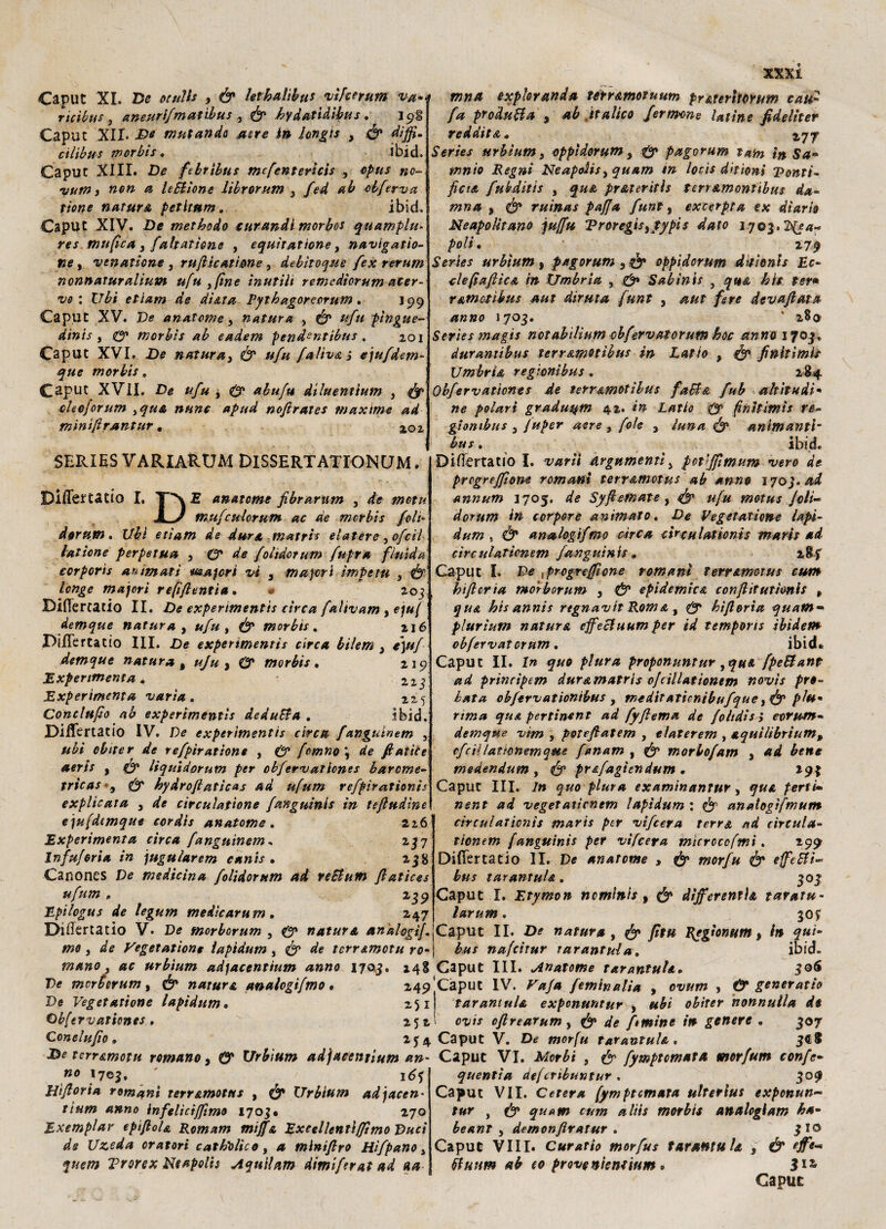 Caput XI. De otuìls , & letbalìbu* vìfcerum va-e trina expkranda ténamotuum pr&teritOYum cau« rìcìbus , aneurlfmatibus , 0 hydatidibus ♦ I Caput .XII- De mutando aere in hngis , 0 diffi- cilìbus morbis. ibid. Caput XIII. De ftbrìbus mcfenterlcis , opus no- >yum, non a leBione librorum 3 fed ab obfirva rione natura petltttm. ibid. Caput XIV. De methodo curandi morbos quamplu* res mufica 3 fahatìone , equitatìone, naviga rio¬ ne , venatione 3 rufiìcatìone , debìtoque {ex rerum nonnaturaliani ufu , fine inutili remedìorum acer¬ vo : C7^i etiam de dì&ta Pytbagoreorum. J99 Caput XV. De anateme 3 natura , 0 #/// pingue¬ dini s y 0* morbìs ab eadem pendanttbus , 201 Caput XVI. De natura3 0 ufu faliv&ì ejufdem- que morbis. Caput XVII. De ufu , 0 abufu diluentium , 0 clsejorum ,qua nane apud nofirates maxime ad minifirantur. 5ERIES VARIARUM DlSSERTATIONQM. Biffe* tatio I, T'N.E anateme fibrartim , de mota Xy mufculorum ac de morbis foli- derum. etiam de dura matris elatere ,ofcil lattone perpetua 3 0* de folìdctum fupra fluida ccrporis animati waferi vi 3 tnajcrì ìmpetu , 0 longe majorì refluenti» • *> 203. Biffertatio II. De experimentis circa falivam , e/»/ demque natura , */« , 0 morbis. 216 DiiTertatio III. £>e experimentis circa bilem 3 e\uf demque natura t ufu , 0 morbis . 219 Expertmenta » 225 Expertmenta varia. 225 Concludo ab experimentis deduBa . ibid. DiiTertatio IV. De experimentis circa fanguinem , ubi ebiter de refpiratione , 0 fimno\ de fatte e aeris , 0 liquidarum per obfervatlones barome- tricas*3 0 hydrofiaticas ad ufum refpìrationìs explicata 3 de circulafìone fanguinis in tefludìne ejufdemque cordis anatome . 226 Experimenta circa fanguinem, 237 Infuforia in jugularem eanis . 238 Canones De medicina folidorum ad reBum fiatices ufum , 239 JLpilogus de legum medìcarum, 247 Disertatio V- De morborum , 0* natura analogìf mo , <3e Vegetatione ìapidum , 0 ^ terr&motu ro*| bus nafeitur tarantula. mano 3 ac urbium ad)actntium anno 1703 Pe morborum, (£» natura analogifmo • De Vegetatione lapidum• 251 ©bfervatienes, 252 Qonclufio » /* produBa 3 ab ftalico fermine latine fidelicer redditi» 177 Sme-f urbium 3 oppìdorum 3 pagorum tatn In Sa¬ turnio Regni Neapoiis3 quam in loc 'ts d'ttìoni Tonti- ficta fukditis , pr&teritls ter? amonttbus da- mna 3 <& ruinas paffa funt, excerpta ex diario Neapolitano ju/fu Vroregis3typis dato 1703.2^4^ />o// • 279 Sertes urbium, pagorum 3 ó* oppidorum dttionls Ec- clefiafiica in Umbria , 0» Sabìnis , >6// r&motìhus aut diruta funt , devafiata anno 1703. * z8<j Series magie notabìlium cbfervatorum hoc anno 1703. duramibus terr&motibus in Latto , finitimls Umbria regimibus. 284 Obfervatlones de terr&motibus faB& fub alt ita di* ne polari graduqm 42. Latto & finitimis re¬ gi amba s 3 fttper aere , fole 3 luna & animanti~ bus. ibid. DiiTertatio I. drgpimenù 3 pct’fflimum vero de prcgreffiom romani terr&motus ab anno ijo). ad annum 1705. Syfiemate, ^ #/# moius foli- dorum in torpore animato. De Vegetatione lapi¬ dum , analogifmo àrea circalaticnts maris ad cìrculatìonem fanguinis* 28f Caput I. De \progreffione romani terr&motus cum kificria morborum 3 & epidemica confiitutionis , qu& bis annis rtgnavlt Rom & , 0* bìfi orla quatn• plurìum natura ejfeBuum per id tempons ibidem obfervatorum. ibid » Caput IL I» g'/zp proponuntur 3qa& fpeBant ad principem dur&matrìs ofcillationtm novìs prò» obfervationibus , meditaticntbufque3&plu• n;»* qu& pertinent ad fyfiema de foltdìs i eorum- demqne v 'tm , potefiatem , elaterem , aquilibrium3 ofcillattonemque fanam , ^ morbofam 3 ad bene medendum , ^ pr&fagìendum . 293 Caput III. 7» quo piata examinantur, perfì- nent ad vegetaticnem lapidum : analogìfmum circulationìs maris per vifeera terra nd circula- tìonem fanguinis per vifeera m'terotofmi. 299 Difiertatio li. De anateme , & morfu & effeBi- bus tarantuU. 303 Caput I. Etymon nominìs , differentì& taratu- larum. 30? Caput II. De natura , )Jlw» Rgglonutn > in qui ibid. 248 Caput III. Anatome tarantuU. 306 249'Caput IV. f'/r/* feminalia , ot/WFW , <5* generatici tarantula expmuntur , obirer nonnulla do ovis oftrearum , ^/e fi mine in genere . 307 2J4 Caput V. De tarantula. De terr&motu romano 3 0* Urbium adjacenrium an- Caput VI. Afor£i , fymptomata morfum confi- «0 '703. ' 16? Hifioria romani terr&motus , Urbium ad facen¬ ti um anno infilìctffimo 1703. 270 Exemplar epifioU Romam mijfa Excellentiffìmo Duci ds Uzeda oratori cattolico, a minifiro Hìfpano, quem Trorex Neapoiis Aqui/am dimifirat ad a a quentia ctefcribuntur . 309 Caput VII. C et era (ympt ornata ulterlus exponun~ tur , 0» quam cum aliis morbis analcgiam ha- beant 3 demonfiratur . 310 Caput Vili. Curatio morfus tarantula 3 & effe- tfuum ab to provo nientium . 312,