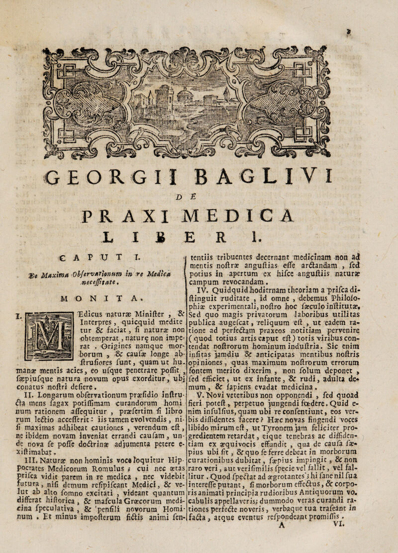 i I S E R 1. CAP V T r. I ( . I $)e Maxima ObJervarUnum in re Medka I necejfitate, J O NI T A* Edicus naturae. Minifter , Se Interpres , quicquid medite tur 8e faciat, fi natura? non obtemperat, natur^ non impe¬ rar . Origines namque mor~ borum 3 Se caufa? longe ab- firufiores funt, quamut fiu¬ mana? mentis acics, eo ufque penetrare poflìt % faepiufque natura novum opus exorditur, ubj conatus nofiri defiere. II. Longarum obfervationum pra?fidÌo inftru- £iz mens fagax potiflìmam curandorum homi num rationem aflequitur , pra?fertim fi libro rum le<5lio accefterit: iistamenevolvendis, ni¬ fi maximas adhibeat cautiones , verendum eft, ne ibidem novam inveniat errandi caufam, un- de nova fe pofle dottrina? adjumenta petere e- xiftimabat. III. Natura? non hominis voceloquitur Hip- pocrates Medicorum Romulus » cui nec a?tas prifea vidit parem in re medica , nec videbit futura, nifi demutn refipifcant Medici, Se ve- lut ab alto fomno excitati , videant quantum differat Jiifiorica , 8e mafculaGra?corum medi¬ cina fpeculativa , & 'penfili novorum Homi- num • Et minus impofterum fittis animi fen- tentiis tribuentes decernant medicinam non ad mentis noftra? anguftias efle arttandam , fed potius in apertum ex hifce anguftiis natura? campum revocandam. IV. Quidquid hodiernam theorlam a prifea di- ftinguit ruditate , Id omne , debemus Philofo- phia? experimentali, noftro hoc fa?ctiIoinftituta?«i Sed quo magis privatorum laboribus utilitas publica augefeat, reliquum eft , ut eadem ra- tione ad perfettam praxeos notitiam pervenire (quod totius artiscaput eli) totis viribuscon- tendat noftrorum hominum induftrìa. Sic enim infitas jamdiu Se anticipatas mentlbus noftris opiniones, quas maximum noftrorum errorum fontem merito dixerim , non folutn deponet > fed efficiet, ut ex infante, Se rudi, adulta de* mura, Se fapiens evadat medicina. V. Novi veteribus non opponendi , fed quoad fieri poteft , perpetuo jungendi foedere. Quid e- nim infulfius, quam ubi re confentiunt, eos ver- bis diffidentes lacere? Ha?cnovas fingendi voces libido mirum eft, utTyronemjam felicicer prò- gredientem retardat, eique tenebras ac diffiden- tiam ex sequivocis effundit , qua de caufa fa?- pius ubi fit, Sequo feferredebeat in morborum curationibus dubitat, ftepius impinguir, Se non raro veri, aut verifimilis fpecie vel fa 11 it, vel fal- litur . Quod fpettat ad a?grotantesj hi fané nil fua interefle putant, fi morborum effettus, & corpo- ris animati principia rudioribus Antiquorum vo, cabulis appellaveris; dummodo verascurandi ra* tiones perfette noveris, verbaquetua trafeant in fatta, atque eventus refpondeant promiftìs.