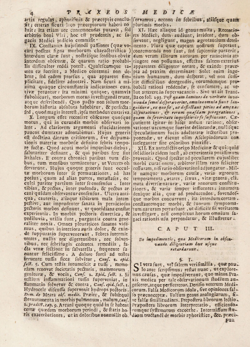 « 4 T Jt X E 0 S artis regulas ,, aphorifmis & proceptis condu¬ rr ,* ceceras ficuti loco proceptorum haberl no hiit:. ita etiam lice contemnendas pucavit , fed arbitrio boni Viri, hoc efi prudentis , ac fa- gacis Medici psdicio commifit • IX. Conitene e» hujufmodi paffiones (quovo- cari pofienc Ugna morborum charaóterifiica ) interdum dar* funt , noftrifque fenfibus obvio interdum obfcurae, èc quarum ratio probabi- lis difficulter reddi potei!. Qualefcumque ta- men eo fuerint, a Medico contemni non de* bent'5 fed eadem prorfus , qua apparent firn- plicitate, fìdeliter adnotari. Nam ficuti a mi¬ nima quaque circumilantia indicationes cura, tivo petuntur.* ita minimi quique-, quamvis fubobfcurij morborum motusinveftigandi erunt, acque deferibendi. Quo padlo non folum raor- borum hifioria abfoluta habebltur, & perfe<5la : fed , quod magis intereft,ipfa methodus curativa. X. Longum effet recenlcre obfcuros- quofque motus , qui in curandis morbis obfervari fo lent . Ad clariorem argumenti elucidationem paucos dumtaxac adnotabimus. Hujus generis eR do<51rjna dierum criticorum, live delpuma- tionis materia morbolo definito febris tempo¬ re fadse. Quod acuti morbi imparibus diebus , falutariter definant . & qui paribus fere fint lethales. E contra chronici paribus tura die¬ bus, tum menfibus terminentur-, utVeteresoE fervarunc. Hujus quoque generis lune occul¬ tai morborum inter fe permutauones., ad has potius,, quam ad alias partes, metaftafes, oc culti pariter partium inter feconfenfus .. Inter tibias, &peélus, inter pudenda, & peólus ar¬ cani quidam obfervantur confenfus .. Ulcera anti¬ qua, cauteria, aliaque tibiarum mala intem peflive, aut imprudenter fanata in per.niciofos peóloris morbos definunt, ut quotidiana confiat txperienti'a. In morbis pecloris diuretica , & pediluvio, utilia funt, purgantia contra gene- raliter noxia . Omnes pleuriticos fanatos vidi- mus, quibus in interiora auris dolor , & exin¬ de fuppuratio fupervenerunt . Febres incermit tentes nullis nec digerentibus nec folven- tibus, nec febrifugis cedentes remediis , fa- £la vena? fedlione in falvacella , frequente fa mntur feliciffime . A dolore forti ad tefies irruente tufiìs ficca folvitur , Con/. 2.. eptd. fe&. 5. Cum teftis intumefeit a tuffi , memo riam renovat focietatis pedloris , mammarum , genitura®, & vocis, Con/, Epici». feB. 1. SÌ •teilium inflammadoni tuffis fuperveniac, in fiammatlo folvetur & contra. Con/, epid. feti. 1. Hydrocele difeuffa fupervenit hydrops pedloris. Bem. de Meara obf. medie. Proire, & fubfequi llernutamenta in morbis pulmonum , maluoi,^/, l'pr&dì&'Cap. 9. Arcani quoque quid in fe habent certa? quodam morborum periodi , 3c fiatis ho- fis exacerbationes, ut in doloribiunonnullis oh. M È D I C JE fervamus, necnon in febribus', alìifque quam plurimis morbis. XI. Haec aliaque id genus-multa, Recentio* res Medici, dum audiunt, irrident, dum ob* fervane, negligunt, magno segrotandum detri¬ mento . Plura qua? captum nofirum fuperant, contemnenda non funt, fed fapientia? parserit, dum veram illorum naturam per raciocinia at^ cingere non pofiumus, effeólus faltem exterius apparentes diligenter notare, & exinde pra?ce- pta ad praxim determinare- Solet enim inge- nium humanum, dum defperat, ve! non Tuffi- cit difficilibus detegendis, eorumdcmque prò® babili rationi reddendae, fe confumere, ac ve* lut attererein fupervacaneis . Sive utait Franco Ba CO fol. 293, Vofi quam bomhies de veritate inve* ntenda femelde/peraverint•> omnino omnia fiunt lari* guìdtora , ex quofit , ut de/leSlant potius ad amptias difputanones , <& rerum quafdam peragratìones $ quam in[everitate inquì/itionirfe fuflìneant. Csc- cutiente igitur-in hifee arduis ratione, obfer* vationes uteumque fuerìnt delineand2,nullifque fpeculationum fucis adulterata leóloribus pro¬ ponendo , ut dicunt olim Afclepiadoruui) noft ineleganter fine co-loribus pinxifie. XII. Ex antedidlis origo Medicina? Srquicquid folidioris eidem ineft , ab experientìa potiffimum provenit. Quod fpeólat ad peculiarem cuffislibec morbi curac.onem, arbitror ill'àm raro feliciter cefluram, mfi ratio obfervaticniadiungatur . Mil¬ le namque morborum caufo, varia ogroruni temperamenta , otates, fexus , viro genera , clL mata diverfonaturo ,. vario annorum confiitu- tiones , 3c varia fèmper infìuentes; innumera denique alia , quo ad producendos , fovendof- que morbos concurrunt , ita interdumcertam . couflantemque morbi , 8>C fuorum fymptoma- ?tum naturam perturbane , ut difficile fit veritatem inveftigare , nifi complexus horum omnium fa* gaci rationis ufu perpendatur , & illullretur ! C A P U T III. De ìmpedimentis , qua Medìcorum in, cbfct^ vande diligenti arri huc ujqtte rePardarunt.. §. r. S I vera funt, vet faltem verifimilia , qua? pau^ ' lo ante fcripfimus; refiatnunc , ut expìore« mus.caufas, quo impediverunc , quo mìnus rra- xis medica per tale obfervationum fiudium au-^ gefceret,atqueperficeretur. Derifio veterum Medi¬ corum. Falla Med/corum idola, five.opiniònesfal-- fo proconcepto. Falfum genus analogiarum , li¬ ve falfo fimilitudinese.Prepoftera librorum le àio Propofiera librorum interpretatio-, efficienda* rumque fyflematum cacoethe . Intermiffum firn-. dkim tramandi de morbis apliorifliee, fljrci.pr.a?ci-. Rua