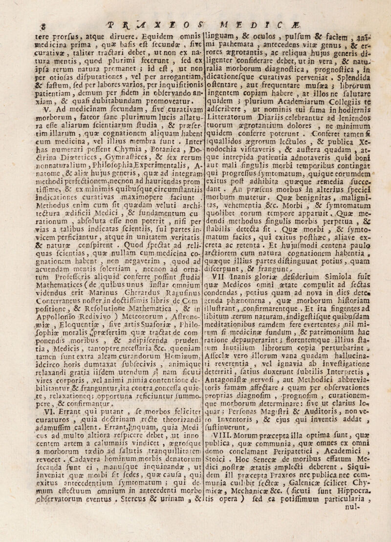 tere prorfus, atque diruere. Equidem ©mnis medicina prima , quas balìs eft fecunda? , live curativa, taliter .tradiari debet, ut non ex na¬ tura mentis , quod plurimi fecerunt , fed ex ipfa rerum natura prrmanet ,* id eft , ut non per otiofas difputationes , vel per arrogantiam, Se fafturn, fed per labores varios, per inquilìtionis patientiam , demum per fìdem in oblervando an- xiam, Se quali dubitabundam promoveatur. V. Ad medicinam fecundam, iive'.curativam morborum , fateor fané plurimum lucis allatu- ra elle aliarum feientiarum Eudia , Se pra?fer- tim illarum , qua? cognationem alìquam habent cum medicina, vel illius membra lunt . InteP has numerari pclfent Chymia , Botanica , Do>- dlrina Dia?tetkes , GymnaOices, Se fex rerum nonnaturalium , Philofophia,Experimentalis, A- natome , & alia? hujus generis , qua? ad integrami methodi perfedtionem,necnon ad hauriendas prom ti (Eroe, Se ex minimis quibufque circumEantiis indicationes eurativas .maximopere faciunt . Methodus enìm cum fìt quatdam veluti archi- tedlura aedificii Medici , Se fundamentum cu rationum , abfoluta effe non poterit , nifi per vias a talibus indicatas feientiis, fui partes in- vicem perficiantur, atquein unitatem veritatxs. Se natura? ccnfpirent . Quod fpedlat ad reli-' quas feientias, qua? nullam cum medicina co¬ gnationem habent , non negaverini , quod ad acuendam mentis folertiam , necnon ad orna¬ timi Profeffcris aliquid conferre poffint Eudia Mathematices ( de quibusunus inlìar omnium videndus erit Marinus Gherardus Ragulìnus Conterraneus nofìerin dodliPimis libris de Com polìtione. Se Refolutione Mathematica , Se in Appolionio Redivivo ) Meteororum , Aflrono- .miia? , Eloquenti^ , live artisSuaforia? , Philo- Xophia? moralis ,“pra?fertim qua? tradfatde com ponendis moribus , & adipjfcenda pruden. ria, Medicis, tantoptreiiecefl’aria Sec. quoniam tamen lunt extra aleam curandorum Hnminum, idcirco horis dumtaxat fubfecivis , animique relaxandi grati a iifdem utendum fi nani lìcuti vires corporis, vel animi nimia contcntione de- bilitantur Se franguntur3ita contra concelfa quie¬ te , relaxationeq; .opportuna refìciuntur fummo- pere , Se confirmantur 0 VI. Errane qui putant , fe morbos felici ter curaturos , quia dedìrinam jcóìe theorirandi adamuflìm callent. Errant^jmquam, quia Medi cus ad multo altiora refpicere debet, ut inno centem artem a calumniis vindicet , a?grofqut a morborum tadjo ad falutis tranquillitàtenì revocec . .Cadavera liominum morbis denatorum fecanda funt ei , manufque inquinanda? , ut inveniat qua? morbi ft ledes , qua? caufa , qui: exitus antecedentium fymromatum ; qui de- mum efledtuum omnium in antecedenti morbo obfervatorum eventus ■> Stercus Se urinam 3 Se linguam > Se oculos , pulfutn & faciem , ani» mi pathemata , antecedens vitìe genus , & er- rores a?grotantis, ac reliqua hujus generis di- ligenter conhderare debet, ut in vera . Se nato* ralia morborum diagnollica, prognoftica , in dìcationefque curativas perveniat , Splendida oftentare , aut frequentare mufsea $ librorum ingentem copiam habere , at illosne falutare quidem s plurium Academiarum Collegiis te adferibere , ut nominis tui fama inhodiernis Litteratorum Diariis celebrantur ad leniendos tuorum «grotantium dolores , ne minimum quidem conferre poterunt . Conferet tamen fi Iquallidos aegrorum ledtulos , Se publica Xe- nodochia vilìtaveris , & aullera qijadam , at- que intrepida patìemia adnotaveris quid boni aut mali lingulis morbi temporibus continuar qui progrehus fymtomatum, quique eorumdem exitus polì- adhibita qua?que remedia fucce- dant . An pr^fens morbus in alterius fpeciei morbum mutetur. Qua? benignitas, maligni- tas, vehementia Sec. Morbi , Se fymtomatum quolibet eorum tempore apparuit. cQua? me- dendi methodus lingulis morbis perpetua , Se ftabilis dete&a lìt . Qua: morbi , Se fymto¬ matum facies, qui exitus pcllha?c, aliave ex¬ creta ac retenta . Et hujufmodi centena paulo ardliorem cum natura cognationem habentia 9 quoque jllius partes diliinguunt potius , quam difeerpunt, Si frangunt . VII Bnanis gloria deliderium Simiola fuic qu£e Medicos omni ^tate compulit ad fedlas condendas, potius quam ad nova in dies dete« genda pha?nomena , qua? morborum hifloriara illuftrant, ^confirmarentque . Et ita fingentesad libitum .rerum naturam3indigeftifque quibufdam meditationibus eamdem fere evertentes s ;nil mi¬ rimi fi medicinse fundum , & patrimonium hac ratione depauperarint j horentemque illius fia¬ timi Inutilità-m librorum copia perturbarint , Alfecla? vero illorum vana .quadarn hallucina- ti reverentia , vel ignavia ab invefligatione deterriti, fatius duxerunt lubtilis Interpretis , Antagoniflse nervoli , aut Meihodici abbrevia- toris famam ^affeólare > quam per obfervationes proprias diagnolìm , prognolim , curationem- que morborum determinare: live ut clarius lo-< quar ^ Perfonas Magari Se Auditoris , non ve¬ ro Inventoris , Se ejus qui inventis addat , fullinuerunt a Vili.Moriimpra?ceptailla optima funt, qua? publica, qua? communia, qua? omnes ex omni domo conclamant Peripatetici , Academici , Stoici . Hoc Seneca? de moribus effatum Me¬ dici nolìra? ietatis ampleóli deberent . Siqui- dem ili prarcepta Praxeos nec publica nec com¬ munia cuiPbit fedlese , Galenica? feilieet Chy- miea?, Mechanica? Sec. (fìcuti funt Hippocra, tis opera ) fed e a. potillimum particularia , nul-