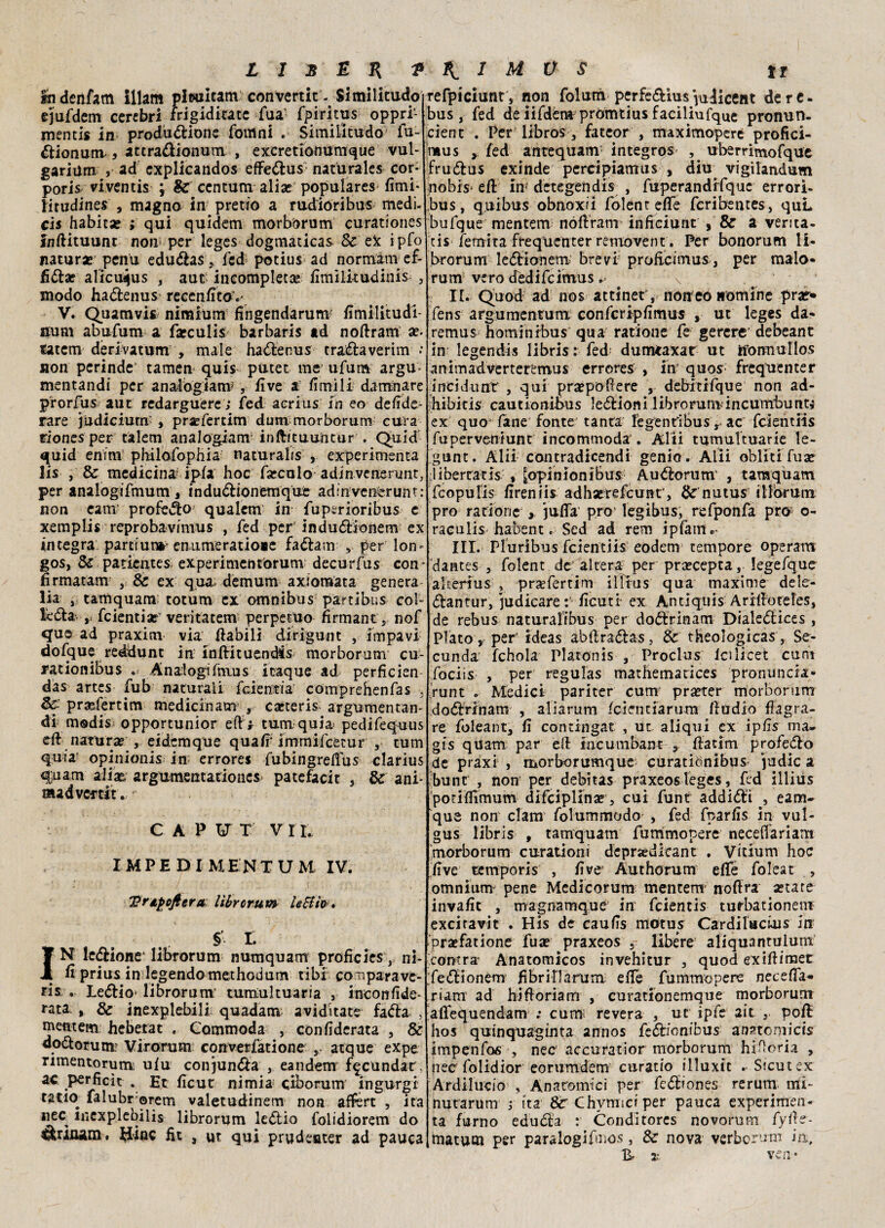 ihdenfam illam pleuicam convertir- Similitudo ejufdem cerebri frigiditatc fua- fpiritus oppri- mentis in produzione fottìni . Similitudo fu- Zionunv > atcraZionum , exeretionumque vul- gariilm , ad cxplicandos effeZus naturale* cor* poris viventis ; & centum alia? populares fimi* titudincs , magno in' pretio a rudioribus medi- cis habitae ; qui quidem morborum curationes inftituunt nojr per leges dogmaticas Se ex ipfo natura: penu eduZas, fed potius ad normam ef- 6£tx alicuijus , aut incompleta fimilitudinis , modo haZenus recenfitov V. Quamvifc nimium fingendarum fimilitudi- num abufum a farculis barbaris ad noftram ar fatem derivatum , male haZenus traZa verini •• non perinde tamen quis putet me ufum argu mentandi per analbgianv , five a fimilr damnare prorfus aut redarguere ; fed acrius in eo defide- rare judiciurn' , pra?fertim dum morborum cura riones per talem analogianr inftftuuiitur . Quid quid enì’m pbilofophia naturahs , experimenta lis , & medicina^ ipia hoc falcalo adinvenenmt, per analogifmum, induZionemque adinvenèrunt: non eamJ profeZo qualem in fuperioribus e xemplis reprobavimus , fed per induZionem ex integra parti un* emimeratioae faZam r per lon* gos, Se patientes experimentorum decurfus con* firmatati! , & ex qua*; dèmum axiomata genera lia , tamquam totum ex omnibus partibus col¬ te#* r feientia? veritatem perpetuo firmante nof que ad praxim via (labili dirigunt , impavi dofque redidunt in in/ìituendfs morborum cu- rationibus . Analogi/hius ieaque ad perficien das artes fub naturali feientia' comprehenfas . Se prasfertim medicinam , cacterls argumentan- di madis opportunior eft f tura quia- pedifequus di natura? , eidemque quafi'immifeetur , tum quia opinionis in errore* fubingreiìus clarius quam aliae argumentarioiies patefacit , & ani- madvertit. CAPUT V 11. IMPE DI MENTUM IV. Vrifofiera: lìbrorum lecita* § i INT leZione' lìbroru m numquam proficies , ni¬ fi prius in legendomethodum tibi co nparave- ris . LeZio- lìbrorunv tumultuaria , ineonfide- rata , Se inexplebili quadam aviditate faZa , mentem heberat . Commoda , con fiderata , & doZorunr Virorum converfatione s atque expe nmentorum. u(u conjunZa , eandem fecondar, ac perficìt . Et ficut nimia ciborum ingurgi tatio falubr ©rem valetudinem non afftrt , ita nec mexplebilis librorum leZio folidiorem do Zùnam. $inc iìt , ut qui prudeoter ad pauca refpiciunt, non folum perfeZius^ulicent de re. bus, fed de iifdém prómtius faciliufque pronun. cient . Per libros , fatcor , maximoperé profici- tiius y fed antequam integros^ uberrimofque fruZus exinde percipiamus , diu vigilandum nobis* eli iti* dctegehdis , fuperandifquc errori- bus, quibus obnoxii folenr effe fcribentes , quL bufque mentem nóliram inficiunt , & a venta¬ ti* femita frequenter renrovent. Per bonorum li* brorum leZionem^ brevi proficimus, per maio» rum vero dedifeimus v It. Quod ad nos attinet, none© nomine prar» fens argumenruni confcripfimus , ut leges da* remus hominibus qua ratione fe gererc debeant in legendis libris : fed dumtaxar ut iforniuflos animadverteremus errore^ , in quos; frequenter incidunr , qui propellere , debitifque non ad- hibicis cautionibus 1 eZioni 1 ibroruroincumbunti ex quo fané fonte tanta legentiEus r ac feientiis fuperveniunt incommoda . Alti tumultuarie le¬ gane. Alii contradicendi genio. Alii obliti fuse libertaria t ^opinionibus AuZorum , tamquam feopufis fireniis adhorefcunr, & nutus illbrum prò ratione y jufla prò’ legibus, refponfa prò o- raculis habent. Sed ad rem ipfame- III. Pluribus feientiis eodem tempore operarti dantes , folent de altera per praecepta, legefque a Iteri us , prsefertim illrus qua maxime dele- Zantur, judicare : ficuti ex Antiquis Arilfoteles, de rebus naturalibus per doZrinam DialeZices , Plato , per’ ideas abilraZas, Se theologicas, Se- cunda: fchola Platonis , Proclus Icslicet curo fociis , per regulas mathematices pronuncia* runt . Medici pariter cum praeter morboriim doZrinam , aliarum feientiarura fiudio flagra¬ re foleant, fi contingat , ut aliqui ex tpfis ma. gìs quarn par ed iucunibant , ftatim profeZo de praxi , morborumque curatibnibus judic a bunt , non per debitas praxeos leges, fed iliius potiflìmum difeipiina? , cui funt addiZi , eam- que non clam folummodo , fed fparfis in vul- gus libris , tamquam fummopere necelfariam morborum curationi dcpraedlcant . Vicium hoc five temporis , fi ve Authorum effe foleat , omnium' pene Medicorum mentem' noftra aerate invafit , magnamque in feientis tuthationem excitavit . His de caufis motus Cardilactois in praefatione fua? praxeos , libere aliquantulum. comra Anatomicos invehitur , quod exiftimet feZionem fibririarum efie fummopere neceflT- rianr ad hiftoriam , curationemque morborum aflequendam ; cum: re vera , ut ipfe ait , po/l hos quinquagmta anno* feZfonfbus anatonricis impenfos , necr accuratior morborum hifloria , nec folidior eorumdem curatio illuxit . Sicutex Ardilucio , Anatomici per feZiones rerum mi- nutarum j ita 8c Chvmici per pauca experimen¬ ta fumo eduZa : Conditores novorum fyfle- matum per paralogifmos, Se nova verborum ia, B, x ver. ♦