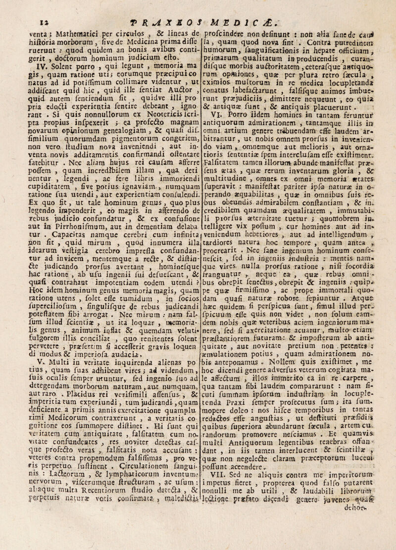 venta j Mathematica per circu-los , & lineas de hiftòria morborum , live de Medicina prima dille ruerunt : quod quidem an bonis avibirs conti- gerit , dodorum hominum judicium cfto<. IV. Solent porro , qui legunt , memoria ma gis, quam ratione utij eorumque precipui co natus ad id poti film um collimare videntur , ut addifcant quid hic , quid, ille fendat Audor , quid autem fentiendum ile , quidve illi prò pria edotti experientia fentire debeant., . igno rane . Si quis nonnullorum ex Neotericis icri- pta propitis infpexerit i ea prò fedo magnam uovarum opinionum genealogiam , & quali dif- fimiliura quorumdam pigmentorum congeriem, non vero, ltudium nova invenieadi , aut in¬ venta novis additamentis confirmandi ofientare fateb.it ur . Ne.c aliam hujus rei caufam afierre pofifem , quam incredibi-Iem illam , qua deti nentur , legendi , ac fere libri s immonendi cupiditatern j live potius ignaviam.,, numquam ratione fu a utendi, aut experientiam confulendi. £x quo fit , ut tale hominum genus , quo plus legendo inapendexit , eo magis in aderendo de rebus judicio confundatur , & ex confufione aut in Pirrhonifmum, aut in dementiara delaba tur . Capacitas namque cerebri cum infinita &on fìt , quid mirura , quod innumcra illa Idearmi^ veftigia cerebro imprefla confundan- tur ad invicera , mentemque a rede, & diftin- de indicando prorfus avertane , horainelque hac ratione , ab ufu ingenii fui defuefeant, & quali contrahaat impotentiam eodem utendi ? Hoc idem hominum genus memoria magis, quam ratione utens ,. folet effe t-umidum , in focios fuperciliofum , fingulifque de rebus judicaadi poteflatem fibi arrogat . Nec mirura .• nani fai- fura illud ferenti# , ut ita loquar , memoria* lis genus , ani mura iqfiat & quemdam veluti* fulgorem illis conciliat , quo renitentes folent pervetere , pra? ferrini li acceflerit gravis loquen di modus. & imperiofa audacia. V. . Multi in veritate inquirenda alienai po tius, quam fuas adhibenc vires,* ad videndum, luis oculis femper ut un tur, fed ingenio ino ad detegendam morborum naturani , aut numquam, aut raro, . Piacidus rei verilìmili afienfus , & impernia cum experiundi, tum judicandi, quam deficiente, a primis annis exercitatione quamplu rimi Medicorum contraxerunc , a veritatis co gnitione eos fummopere difiinet . Hi funt qui veiitatem cum antiquitate , falfitatem cum no¬ vi tate coafundentes , res novi ter detedas eaf- que profeto veras , Fallicatis nota accufant : veteres contra propemodum falfifiìmas , prò ve- ris perpetuo, fufiinent . Orculadonem fangui- nis : Ladeorum , & lymphaticorum inventum.* uervorum , vifeerumque firuduranx , ac ufum : abaque^ multa Kecentiorum ftudio deceda , & prpetuis natura* vatis con fumata,' ? maìsiidjé profeindere nondefinunt : non alia fané de caos la, quam quod nova fint . Contra putredinetn humorum, fanguificationis in hepate officinam, primarum qualitatum inproducendis , curan- difque mqrbis audoritatem ,ceterafque antiquo^ rum opmiones, qua? per plura retro fa?cula % eximios multorum in re medica locupletanda conatus labefadarunt , falfifque animos imbue- runt pncjudiciis, dimittere nequeunt , eo quia & antiqua? fune , & antiquis placuerunt . Vi. Porro iidem homines in tantam feruntur antiquorum adtnirationem , tantamque illis in omm artium genere tràbuendam effe laudem ar- bitrantur, ut nobis omnem prorfus in invenien- do viam , omnemque aut melioris , aut orna- tioris lententia? fpem interclufam effe exiliimenr,. Falfitatem tamen illorum abunde manifefiat prse- lens a?cas , qu«e rerum inventarura gloria , &C multitudine , omnes ex omni memoria «cates fuperavic : manifeilat pariter ipfa natura? in o- perando a?quabilitas , qua? in omnibus fuis re¬ bus obeundis admirabilem confianciam , & in» credibilem quamdam a?qualitatem , immutabi¬ li piorfus a?ternitate tuecur j quonlobrem in® teliigcre vix poflurn ,, cur homines aut ad in* veniendum hebetiores , aut ad intelligendum , tardiores natura hoc tempore , quam antes procrearit . Nec fané ingenium hominum confe- nefeit , fed in ingeniis indufìria r mentis nam¬ que vires nulla prorfus ratione , nifi focordia; rranguntur neque. ca , qux rebus omni ¬ bus obrepit fenedus, obrepit & ingeniis .-quip^ pe quse firmi filmo , ac prope immortali quo- dam quali natura? robore fepiuntur . Atque hxc quidem^ fi perfpicua funt , fimul illud per^ fpicuum effe quis non vider , non folutrr eam- dem nobis qua? ve ceri bus aciem ingeniorum ma¬ nere, fed fi axercitatione acuatur , multo edam prxffaiatiorem futuram: & impofterum ab and-- quitate , aut novitace pretium non .petentes r semulationem potius , quam admirationem no- bis anteponamus ^ Nollem quis .exiftimet , me hoc dicendi genere adverfus. veterum cogitata ma¬ le affedum , iilos immérito ea in re carpere. , qua tantam libi laudem compararunt : nam fi- cuti fumtfiam ipforum induftriami in locuple- tenda Praxi femper profecutus fum ; ita fum. mopere dolco : nos hifee temporibus in tantas redados effe anguftias , ut defiituti prjcfidiis quibus fuperiora abundarunt fa?cula , artem cu- randorum promovere nefeiamus . Et quam vi s. multi Antiquorum legentibus tenebras ofian¬ dane , in iis tamen incerlucent & lcintilla? , qua? non negelede darara pr2pceptoruni lue e ai < poflfunt accendere. : VII. Sed ne aliquis contra me imperitorura impetus fieret , propterea quod falfo putarent nonulli me ab utili , & laudabili librormm l?di95a profeto difendi genere^ juveues qua-® dehot*