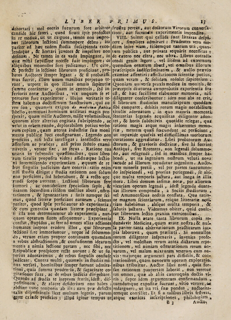 dehortari : me! oneris fucurum forc arbitror candide hic fatcri ^ quod ficuti ipic profedus in re medica, ut ut extguos, tamen non impro¬ ba Iibrorum legioni fummopere debeo ; ita paricer ad hsec eadem ftudia fufcipienda exco- kndaque , Se hortari juvenes Se impellere non de/Ìnam . Ne tamen in ea vada impìngant, in qua: miài fsepiflime necefle fuit impingerej de aliquibus monendos fare judicamus. Ut cito, Se perfette in ledione Iibrorum profìciant, pro- batos Audores femper legant i Se fi probatiflL mus fuerit, illum unum manibus perpetuo te¬ nne , utpote in quo illius omnis Spienti# fumma continetur , quam in centenis, fed in¬ feriori nota? Audoribus , vix unquam fc re perturos fore experientur . Hujus veritatis te¬ nera habemus dodiflìmutn Sandorium, qui au. reo Tuo , quamvis exiguo de medicina fiatici libello, communi hominum militati magis prò fpexic, quam mille Audores, mille voluminibus, quorum alter alterius cogitata fubripiendo, ac velut in orbem cundo, deplorabilem potius verbo rum copiam , quam «terna induftri« Tua? moni menta publica? luci confignarunt. Legende non profìcies , nifi leda intelligas i intelledis vero afienfum ne pr«beas , nifi prius fedulo exami- raveris , verane finc , an iecus . Ratione tua utaris in folvendis qu«ftionibus , quas libro rum titulis proposta videsj afiidu«que ledio ni intermifeendo experientiam , «quum de re bus fìngulis judicium dare coneris : ratio enim nifi ftudia dirigati ftudia rationem non folum non perficient, fed hebetabunt, Se a redo opc randi feopo avertent . Ledioni Iibrorum fere immori , ac contabefcere fpeciofam fapìt, Se inanem focordiam > iifdem mollius abuti,often- tationem , Se ignorantiam j fatis namque fei mus, quod litterse perficiant naturarti , feimus paricer, quod ipf« perficiantur ab experientia} Se cum generalia qua?dam littera? praecipiant , iì illa non dererminentur ab experientia , nun- quam optatum fìnem afiequemur . Experientia conftat, ftupidos , ac fere ai! ©mnes alias adioncs humanas inepcos evadere illos , qui Iibrorum ledioni f>re immoriuntur , neque id folummo- do, verum etiam propter continuam quamdam a rebus abftradionem ,& confufionem idearum mentis a nimia ledione partam , nec fibi, nec Reipublica? profpicere rede norunt ; Se ut fu. perius adnotavimus , de rebus fìngulis cónfufe 3«dicant. Contra multi, quamvis inftudiismi- nus verfati, hominibus femper fuerunt admira- tioni , quia fumma prudenza, & fagacitate co* gitationes fuas , ac de rebus judicia dirigebant. Quando ad ftudia te ineptum fentis,ideft, difi pofidonem , Se alacre defìderium non habes i abftine tunc temporis ab iis ; nam pr« defedi: talis difpofìtionis licet multum legeris, parum C£rte exiade profìcies ; ill\jd igicur tempus ne fruftra pereat, aut dodorum Virorum converfa- doni, aut faciundis experinuntis impendito. Vili, Solent qui callidi iunt litteras defpi- cere , fimplices admirari : prudentes vero me» diam inire viam, iifdcmque tantum uti, quatu tum publica , aut privata requirit neceflitas * de ca?tero nec citra, nec ultra. Libros cotradi* cendi genio legere , vel iifdem ad extremum quemdam ornatum àbttti,vd omnibus illorum pra?fcriptis indiferiminatim , Se nullo previo examine affentiri ,* affedadonem feientia? potius, quam veram , Se folidam redolet fapientìam Quoniam untverfa praxlsmedica in monids,& pr«ceptis diuturna comprobatis experientia fifa eft. Se h«c facillimc elabuncnr memoria, nifi diligenter confcribantur : ideo non abs re eric, fi Iibrorum ftudiofus manuferiptum quoddam fibi comparet, debitis rerum magis notabiliura titulis adornatum , in quo majoris momenti; fententias legendo. acquifitas diligenter adno- tee , Se horis fubfecivis quotidie relegat, qua ratione magis atque magis inha?rentes memo^ ria? , mentem quafi foecundant ac perficiunt , ut impavide quafvis vel diffìcillimas tnorborum curationes aggrediatur. Libri probatorum Au- (ftorum, Se gravioris dodlrina?, five hi fuerint, Antiqui, fiveRecentes, Ron legendi folummo^ do, aut relegendi , fed in manibus femper ha- bendi , ut ita ingenium noftrum veluti nova incude ad illorum recudatur ingjenium. Auifìo- rum minoris pretii , vel per partes tantummo- do infpiciendi , vel prorfus perlegendi, fe abf. que multa temporis ja&ura, aut longa in illis mora. Libri demum infima nora?, per aliorum vicariam opcratn legendi , ideft legenda dunta- xat illorum compendia , a Sociis ftudiorum , vel Amanuenfibus noftris conflata. Qua ratio¬ ne magnam feientiarum, reique litteraria? noti* ciani habebimus , abfque multa temporis , Se falutis 'jadlura. Videamus obiter , quid confe- rat Iibrorum ledio praxim exercentibMS. IX. Nulla aetate tanta Iibrorum copia re» dundavit Medicina,quam «tate noftraj& nul. la paricer tanta obfervationum pradicarum ine* pia laboravit , quam pra?fenti . Si nonnullos eorum diligenter inlpexeris , invenies profe¬ do , vel moleftam rerum antea didarum repc- titionem , vel nimiam oftentationem rerum no- varum, vel malam mixturam veterum cum nc- vistmajorque argumenti pars diflìdiis,& con» tentionibus, quam novorum operum exploratio. nibus tribuitur. Audor libri novi , quia for- fan rationum paupertate laborat , non veretur eas omnes, qua? ab aliis caeteroquin dodis vi* ris , fuper idem argumentum confirmandum , tuendumque expofita? fuerunt, vitio vertere, òc redarguere, ut ita rei fuse pondus , audorita- temque coneiliet.Et fi a talibus libris feftivas, atque exoticas infcriptiones , philologiam h B 5 Audo»