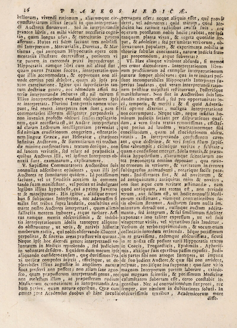 bfllorutiij vi vendi ratiomim , aliarumque cir- cumftantiarum illius la?culi in quo interpretan* di Au&ores floruerunt. Secì in interpretandis praxeos libris , ea mihi videtur neceffaria cogni¬ ti©, quarti longus ufus, &: exercitatio pàtiens affienine. Huius rei fìdem faciunt tres nobilifli mi Interpmum , Mercuriali j Duretus, & Mar- tifinus , qui antcquam. Hippocratis opera com mentariis illu/lrare decreviffient , potiorem vi tar partetn in exercenda praxi impenderunt ; Hippocratis namque libri cum nil aliud /Int , quam purus Praxeos fuccus, interpretatio quo¬ que illis accommodata , & opportuna non ali - unde certius peti dcbebac, quam ab ipfa pra¬ xeos excrcitationc. Tgitur qui fuperficiario tan¬ tum dottrina? genere , nec admodum affini ma¬ teria? interpretanda? jmbutus eft ; nil mirum lì illius interpretationes evadane óbfcuriores ipfa re interpretata, Plurimi Interpreti nomen ulur- pane, fed revera interpretes nofi flint ; nani lì commentario? illorum diligenter perpenderis , non invenies profeto obfcuri fenfus explicatio beili, qu2 neceffiaria eli, ut Audtor interpretatus ad claram Leftorura ìntdligentiam perveniat ; fednimiam eruditionum congericm , offentatjo nem lingua? Gra?ca?, aut Hebraica? , citationes inhnitas Auftorum, Sz fententjarum rei traólan da? minime conferentium; textum denique, non ad lancem veritatis, fed relate ad pra?judicia ,, quìbus Au&ores illi, vel ipfimet Interprete ob’ noxii funt, examinatum , explicatumve, V. Sa?piflime Commentatores Audtoribus fuis nonnullas adferibunt opiuiojies , quas il li ipf Au&ores ne fomniarunt quidem , Iti potiffimum faciunt, vel ut Hruditìs aputiem iji commen¬ tando. fuam manifeffient, velpotius ut indulgcant legibus illius hypothelìs , cui a prima Juventu te fe maneiparunt. His igitur, aliifque errori bus lì fubjaceant Interprete?, nec adamuffim lì miles fìnt tribù? fupra laudatis, confultius erit mane noffro Auólores interpretari, quam alienis fallaciis mentem imbuerc, atque turbare. Adi* tus namque mentis obfcuriffimis , 8z indebi* tis interpretationurp idolis rantopere aliquan- do ©bftruuntur , ut veris, Sz nativis hiftotia? morborum radiis , qui nobisobfervando illucent , perpolitas , Sz lìnceras areas prillare vix queapt. Neque ipfe hoc dicendi genere interpretandi vo- luntate.m in Mediai? reprebendo , fed ju dicium in voluntatedelìdero. Equjdem duna mecum ipfe aliquando confiderocaufam , que duriffimos Pra¬ xi medica? cornpedes injecit , efttcirqiie, ut de¬ plorabile? illius .anguilla? in ampliores natura? fines proferri non poffient, non aUam fané agno- feo, quam prspofterum interpretandi genus , nec' non moleflajn illam , ac pra?polleram rudium Medicorum occnpationem in interpretandi? Ara. bum potius , quam natura?operrbus. Qua? cum pere Acadernias duobus pb bine teculis pervagata effet; neque aliquis effiet, quf prò\& deret, vel admonerecj quid miniai, qued Me¬ dicina hac ratioife radicibus avulfa fuis , ^ec operuni potellatem nobis hodie pra?beat, nec ipfa tanquam pianta vjvax, & vegeta quotidie fer- pat, Se adolefcat i fed per umbras verborum , ob- fervationes populares, & experimenta mobilia in theori^ fabulas concinnata, natura? judicia frati* gat propemodum, atque fubvertat? VI. Ha?c aliaque vitabunt abfurda, fi memoé res erunc dicendorum. Interpretationem libro- rum pradlicorum ad exemplar interpretationum natura? femper abfolvantj qua in re imitari pof- funt incomparabiles Hippocratis Interpretes fu- perius laudatos , qui vcram interpretandi ratio- nern prillina? majdlati reOituerunt, Polìerifque manifedarunr. Non lìnt in Audloribus fuislau* dandis nimium effiulì , fed prò opportunirate lo¬ ci, tempori? , & meriti ; & fi quid Adverfa- rii optrme dixerim , maligna interpretatione non corrumpant. Neque vim, ncque infidiss ho- rninum judieijs facialit per difputaticnes quaf- dam , a vero fenlu textus remociffimas , effidlaf- que potius ad laudem , veneratìonemque libi conciliandam , quam ad elucidationem obfeu. ritatis , In interpretando confulionem cave- ant, qu$ dcóiripg, veri fenfus fìlum fatpif- IJme <?abrumpit ; cidulque verità 5 e fallita te , quam e confulìone emerger.Idola mentis,& prjcju- dicia bypotjielìun) , aliarumque fefentiarum an- tea pr^concepta omnino deponant * qua ratio- ne errorum in ventate?, fc verìtatum in errores fubingrefus animadverti , notarique facile pote^ rune. Indiffirences lìnt, & ad novitat?m , Se ad antiquitatem ; antiqujtas enim Sz novitas , non funt a?que cum yeritatc ^Himanda? , narri quod antiquum, aut recens eff , non perinde verum , aut falfnm elf, ut hodie nonnulli Medi¬ corum exiHimant, viamque contentionibus la- tis obviam Hernunt ? Auóborem fuum nulla ini, minutum detrai one , nullpque audlum addita- mento , fed integrum , & fui limili imum fideli ter exponantt imo tali ter exprefTum , ut vel fuis vituperetur vitiis, vel viptutibu.s fuis laudetur . Verbum de verboexprimendum , Scvocumeriam collocado interdura retinenda. Idque potiffimum in re graviffima, eadem.que pbfcuriffisna, lìcuti in re noflra elle poflunt varii Hippocratis textus in Coacis , rrognolHpis , Epidemiis , Aphorif- mis , aliifque luis operibus paffim expolìti. Judi- cis partes libi non arroget Interpres, ut impune de fuo 3udicet Aurore.& quje libi non arrident, rcfpuat, prò iifque Ina fupponat : quo fané vitto magnani Interpretum partem laborare , exinde- que magnani fcientiis, & potiffimum Medicinìe calamitatem fubortam elle, certo conftabit le- gentibus . Nec ad contradicendum lìntproni , nec femper, aut nimium in dubitationes foluti. In obfcuriffimis textibus , Academicorum more diffie-