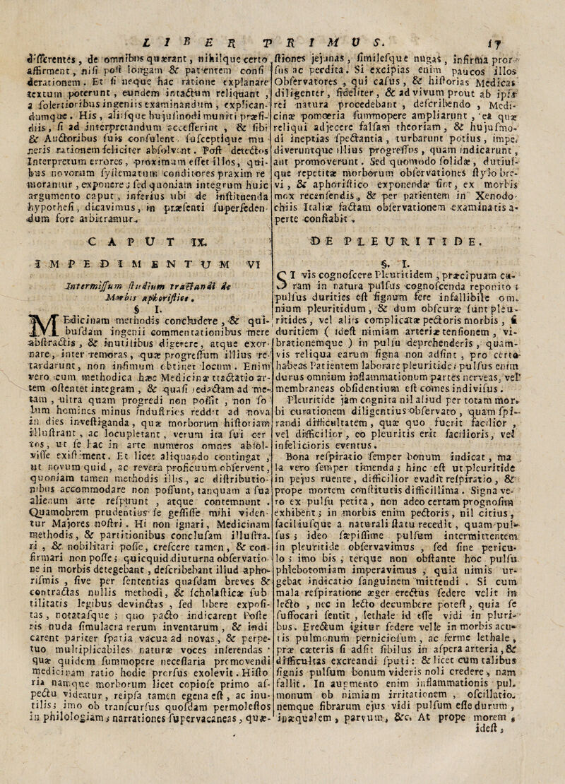 cl‘fièrente$, de ©mrtibn* qucerant, nihilque certo adirmene, nifi poli longam Se parente-m confi 1 derationem . Et fi «eque hac ratio ne ex pian a re textum poterunt , eundem intadum reliquant , a folertioribus ingeniis exaniìnandiim, expfican- ei'Umqtre . His , aliifque hujufinodi muniti pra?fi- diis , fi ad interpretandum c cet fieri nt , Se Ehi Se A udori bus i u is con fui e nt. fufeeptique mia neris xadonem felici ter abfo-lvtnt. Pafi: detedos Interpretino errores , p r-oxi murai dlet il Ics, qm- bus no vomìm fyileraatum condit-ores praxirn re morantur, exponere j fed quonjam integrimi huic argumento caput , inferius ubi de ififtituenda bypothdt, dlcavimus, in pr.a?fenti iuperfeden 4 un* fore atbkramur. CAPUT IX. 5 M P E D I M E N T U M VI ìrtt trmìffum fìudìum Tr affari di fa Mi>rbis ap&ortftics, . $ I. M E4icinam methodis concludere ? Sé qui- bufdam ingenii commenta doni bus mere -abftradis , Se inudiiòus digetere, atque exo*r> nare, in ter remoras, qua? prò gre fium illius ré-- tardaruntj non infimum cbtinet locum . Enim vero teum methodica hapc Medicina? ttsdadoar- tem oftentet integrato , Se qua/ì < ed adatti ad me- tam , ultra quam progredì non pofììt , non fo ■ lum hemmes rninus fnduftrios reddit ad uova in dies inveftiganda , qua? morbortHO hiftodam s-lluftrant , ac loeupletant, verum ita fui ctr *os, u t fe hac in arre numeros omnes abfol- vi(1e exifhtnent. Et licer aliquaodo oontingat ut nqvum quid, ac revera proficuum obfervent, quonjam tamen methodis i]bs-3 ac diftributio- n>bu$ accommodare non pofiunt, tanquam a fu a alien uni arte refppunt 3 atque contemnunt . Quamobrem prudentiusvfe geflifie mihi viden- tur Majores «offri . Hi non ignari, Medicinam rnethodis, Se pardtionibus conclufam iìlufrta. n , Se nobilitari pofie, crescere tamen, Se con¬ firmari non pofie j quicquid diuturna obfervario ce in morbis detegebant, deferìbehant illud apho^ rifmis -, five per fententÌ2S quafdam breves Se contradas nullis methodi, Se fcholafticae fub tilitatis legibus devindas , fed libere expofi- tas, notatafque ; quo pado indicarent Polle ris nuda fimulacra rerum inventarum , Se indi carent pariter fpatia vacua ad novas, Se perpe¬ tuo mulrìplicabiles naturse voces inlerendas * qua? quidem fummopere neceflaria premovendi medicinam ratio hodie prerfus exolevit. HiHo ria namque morborum licet copìofe primo af- pedu yideatur, reipfa tamen egena cft, ac inu- tilis,* imo ob tranfeurfus quoldam permoleilos in philologiam ,• narrationes fupervacaneas, qua?- Hiones jejjnas, /Imilefque nuga^ , infirma pror- fus ac perdita. Si excipias enim paucos ilio» Obfervatores ^ qui cafus, Se hiftorìas Medicai diligenter, fideliter, Se ad vivurn prout ab ipfx rei natura procedebant , deferibendo , Medi- cinte pomoeria fummopere ampliarunt , ‘ea quae relìqui adjeccre falfam theoriam, Se hu']ufmo« di ineptias 'fpedantia , turbarunt potius, impe. dìveruncque illius progrelfus , quam indicarunt, a ut promoverunt. Scd q noni odo folidà?, dutiuf- qtie repetitae morborum obfervationes flyho bre¬ vi , Se aphoriliico exponendje firt, ex morbis mox recsnfendisv> Se per patientem in Xenodo^ chi i s leali se fa dato obfervationern examinatis a- perte conftabit . DE HEUUTIDE, §. I. SI v]s cognofcere Eleo ri ti de m , praecipuam c«- ram in carura pulfus cognofcenda reponìto i pulìus durities eft fignum fere infallibile om¬ nium pleuritidum , Se durn obfcurse funi pleu¬ riti des , vel alirs complicata pedoris morbis , fi duritiem ( idefl nimiam arteria? tenfionem 3 vi- brationemque ) in pulfu deprebenderis , quam- vis reliqua earum figo a non adfinc j prò cert^- habea« Patientem la ho rare p leu ri ride; pulfus enim durus omnium infiammationnm partés nerveas. vet membraneas obfidentium eft comesindivifus . Pleuritide iàm cognita ni! aliud per totani mor* bi curationem diligentius obfervaco , quam fpi- randi difficultatem, qua? quo fuerit facrlior , vel dhfficiiior, co pkuritis erit faciliorisvel infelicioris eventus. Bona refpirado fempcr bonum indicat , ma 1-a vero fernper tintenda ,* hinc eft utplcuritidé in pepis ruenre, difficilior evadit relpiratio s Se prope mortem conllitutis dìfiìcillima . Signa ve¬ ro ex pulfu perita, non adeo certam prognofii» exhibent j in morbis enim pedoris, nil citius, faciliufqut a naturali ftatu recedk , quam pui* fus i ideo fìepifiime pulfum intermittentem in pleuritide obfervavimus , fed fine pericu* lo j imo bis terque non obfiante hoc pulfu phlebotomiam imperavimus , quia nimis ur¬ ge bar indìcatio fanguinern mitrendi . Si curri mala refpiratione aeger eredus federe velit m ledo , nec in ledo decumbere potefi , quia fe fuffocari fentit , lethale id effe vidi in pluri- bus. Eredutn igitur federe velie in morbis acu* tis pultnonum perniciofum, ac ferme lethale , pra? cseteris fi adfit fibilus in afpera arteria,Se «IMcultas exereandi fputi: Se licet cum talibus fignis pulfum bonum videris noli credere > nam fallir. In augmento enim infiammationis pul* monum ob nimìam irritationem , ofcillatiow nemque fìbrarum ejus vidi pulfum efledurum , iiiscqualem, parvum, Sec* At prope moretti f iddi i