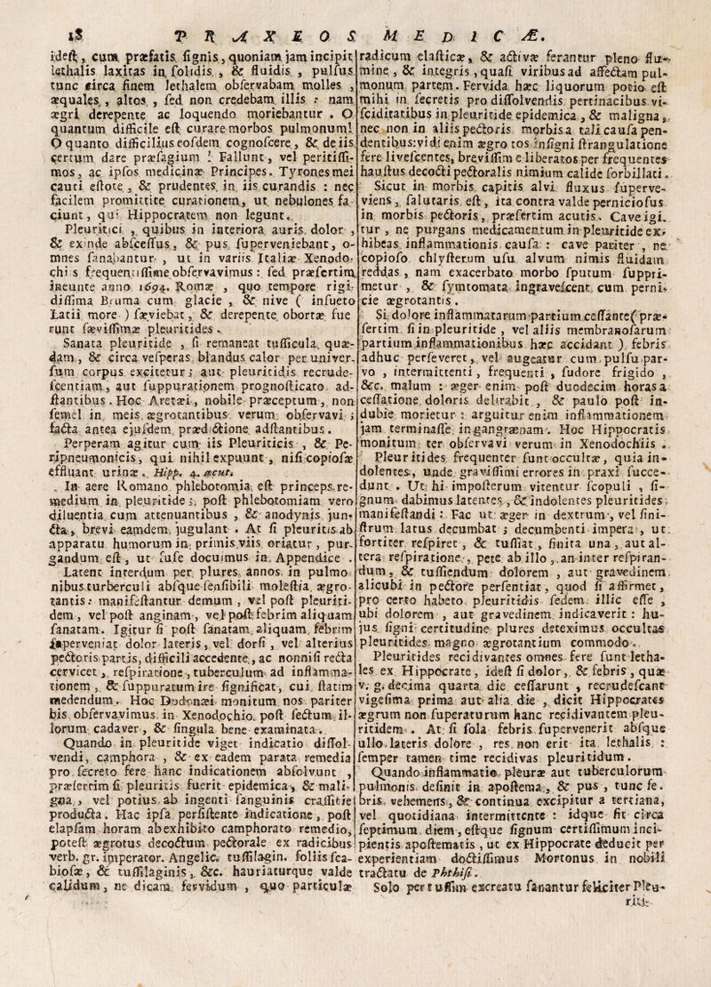 idefl; , cum, prsfatis, iignis, quoniam jam incipit lei hai is laxitas iqfolidis,, Se fluidis , , pulfus tunc circa rinem Jet ha lem obfexvabammolles , a?qualest>, altos,, fed non credebam, illis .* nam a?gri derepente ac loquendo moriebantur . O quantum difficile eft curare morbos pulm ornimi O quanto difficìlÀuseofdein cognofcere, Se deiis ) cercum dare praffiagium ! Fallunc, vel peritiffi- mos, ac ipfos medicina? Principes» Tyronesmei cauti efìote j Se prudente in iis cu.randìs : nec facilem promittite curationem, ut, nebulones fa. ciunt, qui Hippocratem non legunt. Pleuritici, ,, quibus in interiora aurdolor , Se ex inde abfceffius, &; pus fuperveniebant, o- mnes fanahantut- , ut in variis Italia? Xenodo,- chi s frequenuffime obfervavimus : fed pratfertira, ineunte anno Roma? , quo tempore rigi¬ di filma Bruma cum glacie , Se nive ( infueto Latii more ) fseviebat., Se derepente obortse, fue runt fae vi ffima? pleuritides v Sanata pleuritide , fi remaneat ttifficula, qui¬ dam, Se circa vefperas: blandus calor per. univer. funi corpus excitecur; aut pleuritidis recrude- icentiam, aut fuppurationem prognoilicato ad- iUntibus . Hoc Areta?i, nobile pra?ceptum,; non femel in meis, atgrotantibus veruni-, obfervavi i fadìra antea ejufdem. praedióHone adffiantibus. Perperam agitar cum iis Pleuritici , & Pe- rjpneumontcis, qui nihil expuunc, nificopfofa? effiuant urina? a, Hìpp* 4. acuti In- aere Romano phlebotomia, effi princeps,re- medium in pleuritide 5; poli phlebotomiam vero di lucuti a. curri attenuantibus , Se- anodynis jun* èia.» brevi eamdem jugulant . At fi pleuritisab apparatu humorum in- primis viis oriatur , pur^ gandumeff, ut alfe docuimus in. Appendice . Latent interluni per, plures, annos. in pulmo nibus turberculi abfquefenfibili mokffiia. arro¬ tanti r manifèftantur demum , vel poli pleuriti- dem, vel poli anginam-, velpoffifebrim aliquam fanatam. Igitur ri poli fanatam. aliquam febnm iaperveniat dolor lateris, vel dorfi, vel alterius peòloris iparris, difficili accedente., ac nonnifi reóla cervicet, refpiratione, tuberculurn ad infiamma- tionem & fuppuratum ire fignificat-, cui, ftatira medendum . Hoc Dodbnsei moni cum nos pariter bis obfervavimus, in Xenodpchio, poli fe&umjl- lorum cadaver, & .lìngula bene esaminata Quando in pleuritide viger indkatio diffiol- vendi, camphora , & ex eadem parata remedia prò,fecreto fere hanc indicationem abfolvunt , j>ra?lerrim fi pleuritìs fuerit epidemica, & mali¬ gna , vel potius, ab ingenti fanguinis craffitie produdfa » Hac ipfa perfidente indkatione s poli elapfam horam abexhibko camphorato remedio, potei! «grotus deco&um perorale ex radicibus verb. gr. ipiperator. Angelico tuffilagin. foliis fca- biofa?, óc tuffilaginis v &c. hauriaturque valde calidum, ne èscara fervidum , quo particula? radicum ejallica?» Se affivi ferantur pieno flit*? mine , & integris, quafi viribusad affiedlam pul- monum parcem . Fervida. ha?c liquorum potio eli mihi in, fecretis prodiffiolvenriis pertinacibus vi- feiditaubus in pleuritide epidemica , & maligna», nec non ia aliispedtoris morbisa tali caufapen- dentibus:vid( e.nim a?gro tos ffifigni firangulatione fere livefcentes, breviffim e liberatos per frequentes hauilus decori peótoralis nlmium calide forbillaci. Sicut in morhis capicis alvi fiuxus fuperve^ vienSj falutaris, eli, ita contra valde perniciofus in morbis peóforis , prxferrim acutis . Cave igi. tur, ne purgans medicameutum in pleuritide ex» hibcas, infiammationis caufa : cave papi ter , ne copiofo chlyller.um ufu alvum nimis fiuidam reddas , nam exacerbato morbo fputum fuppri- metur , & fymtomata ingravefeent cum perni- eie a?grocant!s. Sk dolore infiàmmatarum partium ceffiancef pra?- Ifertim, fi in pleuritide , vel aliìs membrasofarumi Ipartium infiammationibus hsec accidant ), febris adhuc perfeveret, vel augeatur cum pulfu par¬ vo , intermittenti, frequenti , fudore frigido , 5cc. malum : #ger enim poli ducdecim horas a ceffia.tione, doloris delirabit , Se paulo pod' in- dubie morietur : arguitur enim infhmmationem jam terminaffie; ingangr^enam. Hoc Hippocratis monitum ter obfervavi veruni in Xenodochiis . Pleuritides, frequenter fune occulta?, quia in- dolentes,, unde graviffimi errores in praxl fucce- dunt . tJti hi impoderum vitentur fcopulì , fi» gnum dabimus latente^ , & indolentes pleuritides ; manifedandi : Fac ut.: in dextruni’, vel fini- drum latus decumbat 4 decombenti impera , ut. forti ter refpiret, Se tufilat., finita una, aut al¬ tera, refpiratione;,, pete ab ilio ,.an inter refpiran- dum» & tuffiiendum dolorem , aut gravedinem; alicubi in pecore perfentiat , quod fi affirmec, prò certo habeto, ple.uritid-is fedem illic effe , ubi dolorem , aut gravedinem indicaverit : hu- ìus figni certitudine plures dseeximus occultai pleuritides magno segrotantium commodo = Pleuritides reci di vantes omnes fere funt letha- les ex Hippocrate , ided fi dolor,, & febris , qua? v. g. decima quarta, die cefiarunt , recrudefcanc- vigefima prima aut-alia, die ,, dicit Hippccrates a?grum non fupcraturum hanc recidivantem plèu- ritidem-. At; fi fola- febris fupervenerit abfque ulloHateris dolóre , res non erit ita, lechalis : femper tamen time recidivas pleuritidum. Quando infiammati© pleura? aut tuberculorum ulmonis, definit in apofteraa , & pus , tunc fe. ris, vehemeits , continua excipitur a tertiana, vel quotidiana intermittente : idque fic circa feptimura, dkm , elfque fignum certiffimum inci- pientis apollematis , ut ex Hippocrate deducit per experientiam dodliffimus Mortonus in nobili tradlatu de T hi hi fi. Solo per tuffimi escreato fanantur feliciter Pleu- rjLifc-