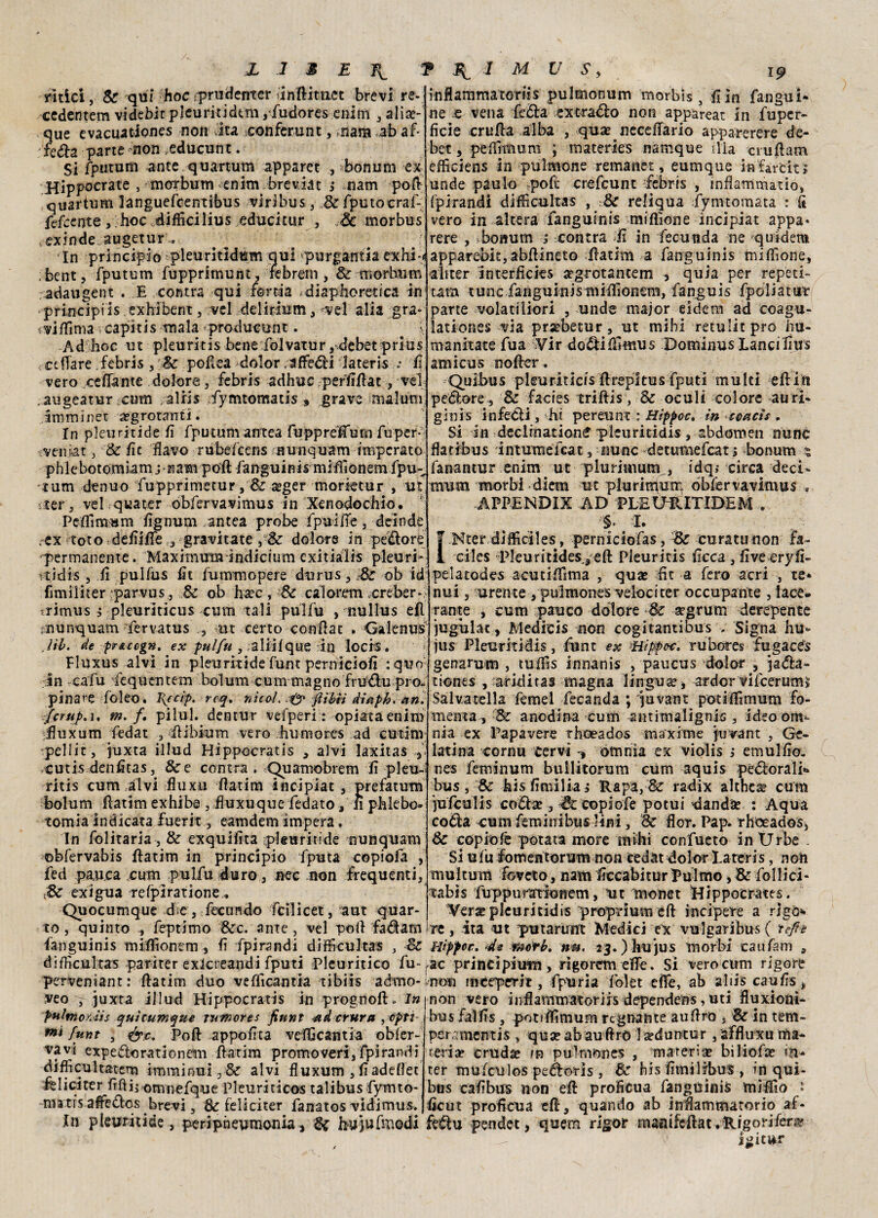 retici, Se qui hoc :pru(ierrter inftituet brevi re- cedentem videbit p leu riti de m ,fudores enim , alia?- que evacuationes non vita conferunt, nana ab af¬ ferà parte non .educane. Si fputum ante quartum apparet , bonum ex Hippocrace , morbum enim brevJat ; nam poft quartum languefcentibus viribus , M fputocraf- fefcente, hoc diflkilius educitur , & morbus exinde augetur inflammatoriis pulmonum morbìs s fi in fangui- ne .e vena feda ex tracio non appareat in fuper- ficie crufta alba , qua? neceffario apparerere de- bet, peflìmum ; materies namque ilia eruttato efficiens in pulmone remanet, eumque infarciti unde paulo poh: crefcunt febris , inflammatiò, fpirandi diffìcultas , Se reliqua lymtomata : à vero in altera fanguinis miflìone incipiat appa* rere , : bonum ; centra lì in fecunda ne quidero In principio pleuritidum qui purgautia exhi-fl apparebk,abflineto ftatim a fanguinis miflìone, i bent, fputum fupprimunt, rebrem, Se morhum adaugent . E centra qui /orda diaphoretica in principiis exhibent, vel delirium, vel alia gra* i^i/Tima rcapitis mala-producunt. . y Ad hoc ut pleuritis benefolvatur, debet prius < affare febris, Se pottea dolor /attedi Jateris •• fi vero ceffante dolore , febris adirne perlìttat, vel .augeatur cum ,alri$ fymtomatis » grave malum amminet a?grotarrti. In pleuritide fi fputum antea fuppréffum fu per¬ venir 3 Se fic flavo rubefeens nunquam imperato phlebotomiam jnam poft fanguinis mMIonem fpu- tum denuo fupprimetur, & aeger morktur , ut ter 3 vel quater obfervavimus in Xenodochio, Peflìmum fignum antea probe fpuiiTe, deinde ,-ex totOvdeflilfe^ gravitate, & dolore in pedore1 permanente. Maximum indicium exitialis pleuri- vtidis 5 fi pulfus fit fummopere durus , Se ob id fimiliter :parvus j Se ob ha?c, Se calorem creber- *rimus ; pleuriticus cum tali pulfu , nullus efl tnunquam fervatus ut certo conttat . Galenus Jib. de prAccgn. ex pulfu , aliilque in locis. Fluxus alvi in pleuritide funt peraiciofi :quo in cafu t'equentem bolum cum magno frudupro» pinate foleo. I(feip. roq. nìcol. fibii dlaph. ein. fcrup,i, m. f. pilul. dentur vefperì : opiataenim .fluxum fedat , flibium vero humores ad cutim pelli:, juxta illud Hippocratis , alvi laxitas a -cutis-denfltas, &e centra . Quamobrem fl pleu¬ ritis cum alvi fluxu flatim incipiat 3 prefatum bolum ftatim exhibe 3 fluxuque fedato 3 n phlebo» tomia indicata fuerit 3 eamdem impera. In folitaria, & exquifita pleuritide nunquam obfervabis flatim in principio fputa copiofa , fed pau.ca cum pulfu duro, nec non frequenti, & exigua -refpiratione,. Quocumque die, fecundo fcilicet, aut quar¬ to , quinto feptimo &c. ante, vel poli fadam uìiter intefficies argrotantem , quia per repea- tata tunc fanguinistniflìonem, fanguis fpoliatut parte volatiliori , unde major eidem ad coagu- lationes via prsebetur, ut mihi retulitpro hu- manitate fua Vir dodifllmus Dominus Lanci flus amicus nofter . Quibus pleuriticis flrepitus fputi multi editi pedore, Se facies triftis, Se oculi colore auri- gìnis infedi, hi pereunt : Hìppoc. in eoacìs . Si in declination^ pleuritidis, abdomen nunc flatibus intumefeat 3 «unc detumefeat ; bonum ? fanantur enim ut plurimum > idq; circa deci* mum morbi diem ut plurinfum obfervavimus . APPENDIX AD PLEUillTIDEM . §. I. I Kter dilficiles, perniciofas. Se curata non fa- ciles Pleuritides.3 eft Pleuritis Acca , live eryfl- pelatodes acutilfima , qua? Et a fero acri , te¬ nui , urente , puìmones veloci ter occupante , lace¬ rante , cum pauco dolore Se aegrum derepente jugùlac , Medicis non cogitantious . Signa hu- jus Pleuritidis, flint ex Hìppoc. rubotes fugacts genarum , tuflìs innanis , paucus dolor , jada- tiones , aridi ras magna lingua?* ardor vifcerums Salvatella femel fecanda ; juvant potiffimum fo¬ menta, 'Se anodina cum antimalignis , ideo om¬ nia ex Papavere rhoeados maxime juvant , Ge¬ latina cornu cervi -, omnia ex violis i emulflo. nes feminum bullitorum cum aquis pedorali*» bus, Se hisflmiliaj Rapa, & radix althea? cura jufculis coda? 3 copiofe potui d and se : Aqua coda cumfeminibuslini. Se flor. Pap. rhoeados. Se copiofe potata more mihi confueto in Urbe - Si u fu fomen torum non cedat dolor La ter i s, n oli multurn foveto, nam flccabitur Palmo * Se follici- tabis fuppumionem, ut monet Hippocrates. ¥era? pleuritidis proprium eft incipere a rigò'- re, ita ut putarunt Medici ex vulgaribusf refi è fanguinis miflìonem 3 fi fpirandi difficultas , Se Hìppoe. de merb. nu, 23. ) hu jus morbi caufam s difKcultas pariter exicreandi fputi Pleuritico fu-,ac principium , rìgorcm elfe. Si vero cum rigore perveniant: ftatim duo vefficantia tibiis admo- veo y juxta illud Hippocratis in prognoft. In pultnorJis qui eumene rumore* fiunt -ad entra , opti mi funt , Poli appoflta vefflcantia obier- vavt expedorationem flatim promoveri, fpirandi difflcjultatem imminui3 & alvi fluxum , fladeflet felici ter flftii omnefque Pleuriticos talibus fymto- matrsaffedos brevi. Se feliciter fanatos vidimus. non meeperi t, fpuria folet effe, ab a bis caufls, non vero inflammatoriis dependens, uti fluxioni- bus falfls, potiflimum regnante auftro , Se in tem- per rmentis » qua? ab aulirò laeduntur , affluxu ma- reria? cruda? m pulmones , materia? biliofa? in¬ ter mufeulos pedoris , Se bis flmilibus , in qui- bus caflbus non eff proficua fanguinis miffio • ficut proficua eft, quando ab infiammatorio af- In pleuritide, peripneumonia, Se hy]uTraodi fedu pendet, quem rigor mantfeftat.Rigorifer,^