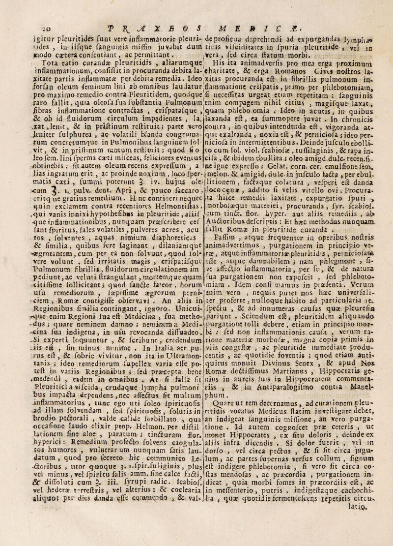 Jgitili* pleuritides fune vere infiammatorie pleuri¬ ti des 3 in iifque fanguinis mifiio juvabic cium modo cantera confeotiant, ac permutane. Tota ratio curando pleuritidis , aliarumque infiammaiionum, confiftic in procuranda debita la¬ titate parcis infiammata? per debita remedia. Ideo forfait oleum ieminum lini ab omnibus laudatur prò maximo remedio centra Pleuritidem, quodque raro fallitjquta oleofa fua fubfiantia Pulmonum fibras inflatnmatione contraflas , crifpatafque , Se ab id fluidorum circulum impedientes , la, ,xat,lenit, Se in prUHnum refiituin parte vero .leniter fulphurea , ac volatili blanda congruma- rum concretumque in Pulmonihus fanguinem lo! vit, Se in prifim,um moium reftitui t ; quod fio leo fem. lini fperma ca?ti mifceas, feliciores eventus obtinebis,- fitautem oleumrecens expreflfum , a lias ingratum cric ac proinde noxium , loco fper- vnatis casti , funami poterunt J;. iv. hujus alci •cum u pulv. dent. Apri, Se. pauco facearo, eritq uè gratius remedium. H nc contineri nequeo quin exclamem contra recentiores Helmonciflas, .•qui vanis innixihypothefibus in pleuriride , aliif que in fiamma ti ani bus, nunquam prajfcnbere cef fant fpiritus, fales voiatiles, pulveres acres , acu ros , folven^es , aquas nimium diaphoreticas Se fìmilia, quibus fere iaginant , dilaniantque •argrotantem, cum permea non folvunt,quod Pol¬ vere volunt , fed irritatis magis , erifpaiifque Pulmonum fìbrillis,, fiuidorum circulationem im pediunt, ac veluti firangulant, mortemque quam citifiìmc follkkant> quod fan&e fa*eor , horum ufu remediorum , fa?piflìme asgrorum perni- 'Ciem , Roma- coruigiffe obfervavi . An aliis in Regionibus, fìmilia contingant, ignoro. Unicui- *que enim Regioni fua di Medicina , fua metho- ~dus; quare neminem damno ; nemineraa Medi¬ cina fua indigena, in ufu revocanda difluadeo, ~5i experti loquuntur , Se fcribunt, credendum .iis eft , fin minus m-nime . In Italia aer pu- nis eli,, Se fobrie vivicnr , non ita in Ultramon- tanis > ideo remediorum fupellex varia elle po¬ tei! in variis Regionibus » fed praecepta bene iHiectendi , cadetti in omnibus * At fi falla fit Pleuritici a vifeida , crudaque lympha pulmoni bus irnpaéU dependens,nec affedus fit multum infiammatorius , tunc ego uti folco fpirituofìs ad ili am folvendam , fed fpirituofis , folutis in brodio perorali , valde calide forbillato v qua occafione laudo elixir prop. Helmon. per diflil lationem fine aloe , paratura j tintìuram fior, jbyperici : Remedium profeto folvens caogula- tos humores , vulnerarum nunquam fatis lau¬ datimi , quod prò feemo hic commu nico Le- •dloribus , utor quoque 3. i.fpir.fuliginis , plus vel rainus , vel f pi ri tu falis amm. fine calce fa6!i, St diffoluti cum §. in. fyrupt radic. fcabiof. vel hederae t^rreflris s vel alterius ; & coclearia aliquoc per dies danda cummendo , Se vai-. de proficua deprehendi ad expurganclas lympha ticas vilciditaces in fpuria pleuritide , vel m vera, fed circa flatum morbi. His ita animadverfis prò mea erga proximura charicate, Se erga Romanos Civts noftros la- xitas procuranda eli in fìbrillis pulmonum in- flammatione crifpatis , primo peF phlebotomiam, fi neceffitas urgeat edam repecitam : fanguinis enim compagem nihil citius , magifque laxat, quam phlebo omia . Ideo in acutrs, in quibus laxanda eli, ea fummopere juvat . in- chronicis cotura , in quibus intendenda eli, vigoranda ac¬ que exaltanda , noxia cft, & pernictofa j ideo per- niciofa in intermittentibus. Deinde jufculoebolli¬ to cum fol. viol. fcabiofa-, tuflìlaginis , & rapa in- cifa , Se ibidem ebollita j oleo amigd.dulc. recen.fi- ne igne exprelfo ,* Gelat. corn. cer. emulfione fcm. mielon. Se amigid. dui,e. in jufculo fatìa ^per ebul. litionem , fa<5!aque colatura , vcfperi eli danda loco c^nat , addito fi velis vitello ovi* Procura¬ la ’hifee remedii iaxitate , expurgatio fputi ^ morboiseque materici, procuranda, fyr. fcabiof, cum tinò't, fior, byper. aut aliis remediis , ab Audioribusdeferìptis : Et base methodus nunquam dallit Romas in pleuritide curanda , Pafiìm , atque irequenter in operibus nofiris animadvertimus , purgationem in principio ve- «ree, acque infiammatoria? pleurkicfs , pemiciofata lefie > acque dammabilem > nani phlegmone , fi- ive atfediio infiammatoria, per fe , Se de natura fua purgationem non expofeit , fed phleboto- miara . Idem confi mamus in p;a?fenti. Veruni enim vero , nequis putet nos base univerfiali- ter proferre, nulloque fiabito ad particularia fpediu , Se ad innumeras caufas quse pleurefiu ipariunc . Sciendum eli, pleuritidim aliquando purgatione tolii debere, etiam in principio mor¬ bi .* fed non inflammationis caufa y verum ra¬ gione materia? morbofa?, maglia copia primis in viis congelile , ac pleuritide immediate produ- centis y ac quotidìe foventis 5 quod etiam anti- quicus monuit Divìnus Senex , Se apud Nos Roras dodtifiìmus Martìanus , Hippocratis ge- nius in aureis fuis ia Hippocratem commenta- riis , Se iti. Antiparalogifmo coatta Manel- phum. Quare ut rem dccernamus > ad curationcm pku- ritidis vocatus Medicus flatim invefiigare debet, an indigeat ianguinis miffione, an vero purga¬ tione . Id autem cogRofcet pra? ceterìs , ut monet Hippocrates , ex fitu doloris , deinde ex aliis infra dicendis . Si dolor fuerit , vel m dorfo , vel circa pe<5ius , Se fi fit circa iugu¬ limi, ac partes fupernas verfus collum , fignum eli indigere phlebotomia , fi vero fit circa co- ftas mendofas , ac pra?cordia , purgationem in- dicat , quia morbi fomes in pra?cordiis eli, ac in mefienterio, putris , indigellaque cachochi- ba ^ quje quotidìefermenteteens repetitis circuì