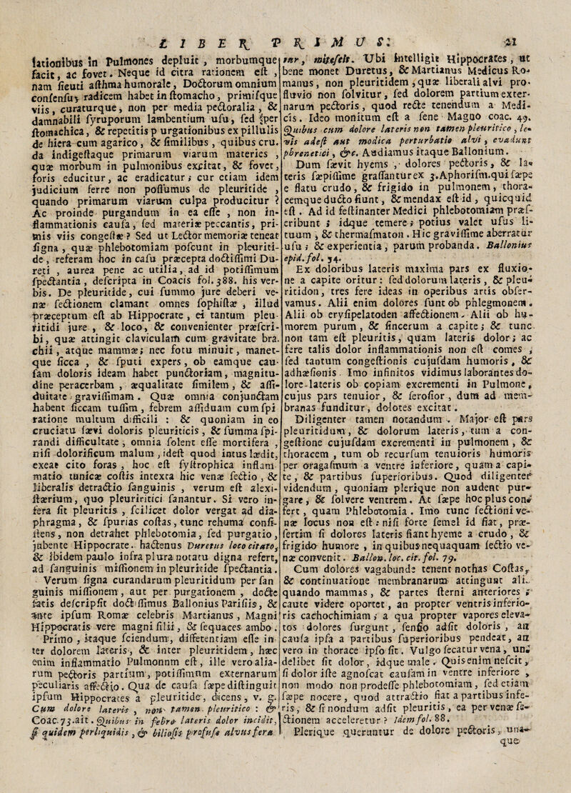 iationibus in Pulmones depluic , morbumque facit, ac fovee. Ncque id citra rarionem eli , nam fieuti afthtna humoràle, Doólorum omnium confenfu* radiccm habet in ftomacho, primifque viis, curaturque, non per media peóloralia , &. damnabili fyruporum lambentium ufu, fed ffcer ftotnachica, Se repctitis p urgationibus ex pillulis de hiera-oum agarico, & fimilibus, quibuscru. da Indigeftaque primarum viarum materies , qua* morbum in pulmonibus excitac, Se fovee, foris educitur, ac eradicatur ; cur edam idem judicium ferre non pofiumus de pleuritide , quando primarum viarum culpa producieur ? Ac proinde purgandum in ea effe , non in- flammationis caufa, (ed mareria? peccanris, pri¬ mis viis congeda* ? Sed ut Leólor memoria? teneat tigna., qu« phlebotomiam pofeunt in pleuriti¬ de, referam hoc in cafu pra?cepta doóliffimi Du- red , aurea pene ac utilia, ad id potiffimum fpeólantia , deferipta in Coacis foJ.388. his ver* bis. De pleuritide, cui fummo jure deberi ve* nse feólionem clamane omnes fophifta? , illud prsecepeum eÀ ab Hippocrate , ei tantum pleu- dtidi jure , & loco, Se convenienter pra?fcri- bi, qua? attingit clavicularfi cum gravitate bra. chii, acque mamma?; nec fotu minuit, manet- que ficca , & fputi expers, ob eamque cau- fam doloris ideam habec punóloriam, magnitu¬ dine peraccrbam , «quadrate fimilem, Se affi- duitate graviffimam. Qua? omnia conjunólam habent ficcam tuffim, febrem affiduam cumfpi ratione multum difficili : Se quoniam in eo cruciatu fa?vi doloris pleuriticis, &fummafpi- randi difficultate , omnia folent effe mortifera , nifi dolorificum malum , ideft quod incus la?dit, exeae cito foras , hoc eft fyftrophica inflam matio tanica? coftis intexta hic vena? fedii o , & liberalis detraólio fanguinis , verum eft alexi- fta?rium, quo pleuriritici fanantur. Si vero in¬ fera fit pleuritis , feilieet dolor vergat gd dia- phragma, Se fpurias coftas,tunc rehumaf confi- ftens, non detrahet phlebotomia, fed purgatio, jabente Hippocrate. haólenus Vuretus loco citato, de ibidem panio infra piura notata digna refen, ad fanguinis miffionem in pleuritide fpeótancia . Verum tigna curandarum pleuritidum per fan guinis miflìonem, aut per purgationem , dcóle fatis defcripfit doólffllmus BalloniusParifiis, & 5ttte ipfum Romae Celebris Martianus, Magni Hippocratis vere magni filli, Se fequaces ambo . Primo , kaque feiendum, diffetentiam efte in ter doloretn Iateris-, Se inter pleurkidem , ha?c enim infiammarlo Pulmonnm eft, ili e veroalia- rum pe^oris partium, podffimnm externarum peculiaris affe&io.Qua de caufa fa?pe diftinguit ipfum Hippocraces a pleuritide, dsicens, v. g. Cum dolore late vis , non tamari pleuritico : & Coac. 73-aÌt. Quibus' ih febr& laterìs dolor inciditi jT quidem f>er liquidi $ 3 & bilìofts fprofufi alvusfera ! tur, mtufelt. Ubi ktelligìt Hippocraces, ut bene monet Duretus, & Martianus Medìcus Ro- manus, non plcuritidem , qua? liberali alvi pio* fluvio non folvitur, fed dolorem partiumexter' narum pedtoris, quod redfe tenehdutn a Medi- cis. Ideo monitum eft a Tene Magno coac. 49. Qutbus cum dolore laterìs non txtnen pleuritico , le• •vis ade/l aut modica perturbati0 alvi, evadunt pbrenetici, &c. Audiamus itaque Ballonium. Dum faevit hyems y dolores peóloris, 8c la« teris fa?piftìme grafianturex j.Aphorifm.quifa?pe e flatu crudo, & frigido in pulmonem, thora- cemque duòlo fiunt, &mendax eftid, quicquid eft . Ad ìd feftinanter Medici phlebotomiam pra?f- cribunt > idque temere ; potius valct ufus li- cuum , & thermafmaton . Hic graviffime aberratur ufu ; Se experientia, parum probanda. Ballonius epìd.foL 54. Ex doloribus laterìs maxima pars ex fluxio- ne a capite oritur: fed dolorutn laceris , Se pleu- ritidon, tres fere ideas in operibus arcis obfer- vamus. Alii enim dolores funtob phlegmonem, Alii ob eryfipelatoden affedionem- Alii ob hu- morem purum , Se fincerum a capite; 8e tunc non tam eft pleuritis, quam Iateris dolor; ac fere talis dolor inflammationis non eft comes , fed tantum congeftionis cujufdam humoris # Se adhsefionis . Imo infinitos vidimus laborantes do- lore-lateris ob copiam exerementi in Pulmonc» cu jus pars tenuior, Se ferofior , dum ad meni- branas funditur, dolotes excitat. Diligenter tamen ftotandum . Major eft pars pleuritidum , Se dolorum iateris, tum a con- geftione cujufdam exerementi in pulmonem , Se tftoracem , tum ob recurfum tenuioris hurnoxis per oragafmum a ventre inferiore, quam a capi¬ te, Se partibus fu per lori bus. Quod diligente!* videndum , quoniam plerique non audenc pur* gare, Se folvere ventrem. Àt f«pe hoc plus con# fert, quam Phleboioraia . Imo tunc feólioni ve¬ na? focus noa eft ; nifi forte femel id fiat, pra?- fertim fi dolores Iateris fiant hyeme a crudo, Se frigido humore , in quibus nequaquam feólio ve¬ na? convenir. Ballo». loc> cìt. fol. 79. Gum dolores vagabunde tenent nothas Coftasr Se continuatione membranarum ateinguat alL quando mammas, Se partes fterni anteriores ; caute videre oportet, an propter veiatris infério- ri s cachochimiam ; a qua propter vapores eleva* tos dolores furgunt , fenfip adfit doloris , an caufa ipfa a partibus fuperioribus pendeat, an vero in thorace ipfo fit. Vulgo fecacur vena, un. delibec fit dolor , idque male . Quisenim nefeit, fi dolor ifte agnofeat eaufamin ventre inferiore , non modo non prodefie phlebotomiam, fed etiam f«pe nocere, quod attraólio fiat a partibus infe- ris, Se fi' non dum adfit pleuritis, ea per vena? fs- ólionem acceleretur ? idem fol. 88. I Plerique queruntur de dolore peóloris x una** qu&