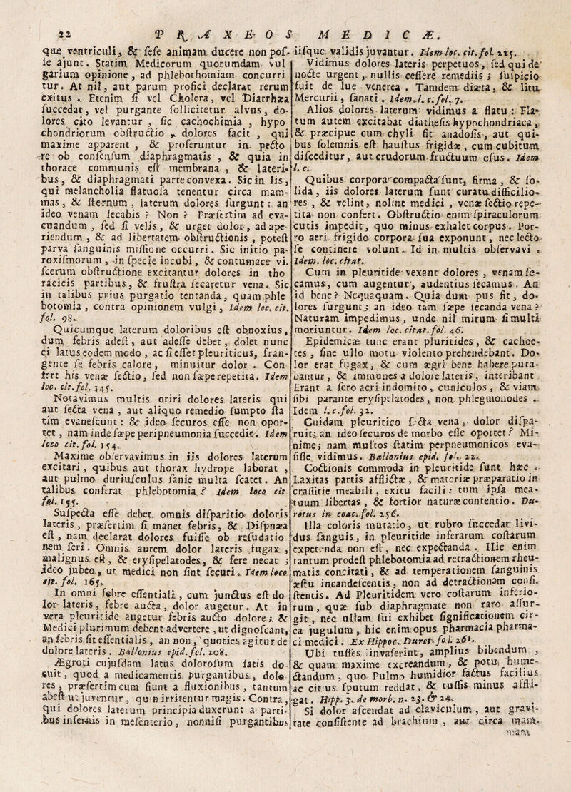 que ventrìculi, Se fefe animata ducere nonpoD le ajunt. Statini Medicorum quorumdara vul garium opinione , ad phkbothomiam concurri tur. At nil, aut parum profici declarat rerum exitus * Etenim li vel Cholera, vel Diarrhara fuccedac, vel purgante follicitetur alvus, do¬ lore? cito levantur , lic cachochimia , hypo chondriorum obftruddo * dolores facit , qui maxime apparent , Se proferuntur in pcdto ere ob conféq/um diaphragmatis , Se quia in thorace communi? eli membrana j Se lateri- bus, Se diaphragmati parte con vexa. Sic in lis, qui melancholia flatuoia tenentur circa mam- mas, Se fternum 3 laterum dolores furgunt ì an ideo venam fecabis ? Non ? Prafertim ad eva- cuanduni 3 fed li velis, Se urger dolor, ad ape- riendum , Se ad libertatem oblfruddonis , potei! parva (anguinis mifiione occurri «, Sic initio pa- roxifmorum , in fpecie incubi, Se contumace vi. feerum obftrudlione excitantur dolores in tho racicis partibus. Se frutta fecaretur vena .. Sic in talibus priu? purgatio tcntanda, quamphle botomia , contra opinionem vulgi, idem loc. cit. fol» 5? 8 » Quicumque laterum doloribus eli obnoxius, dura febris adett, aut adefie debet, dolet nunc ei latus eodem modo , ac fieflet pleuriticus, fran¬ gente fe febris calore, minuitur dolor . Con fert his vena? fedtio, fed non fa?pereperita. Idem tee. cìt.fol. *45. Notavimus multi? oriri dolores lateris: qui aut fedla vena , aut aliquo remedio fumpto fta tim evanefeunt : Se ideo fecuros effe non opor- tet, nam indefaepeperipneumonia fuccedkv idem loco cìt.fol. 154, Maxime ob/ervavimus in iis dolores^ laterum excitari, quibus aut thorax hydrope laborat , aut pulmo duriufculus fame multa fcatet. An talibus. conferat. phlebotomia f. idem loco cit fd.i 55. * Sufpedla effe debet. omnis difparitia dolori? lateris, pra?fertim li manet febris, Se Difpna?a eft , nam, declarat dolores fuifie ob refu da t io nem feri. Omnis. autem dolor lateris ..fugax, , malignus eft, Se eryfipelatodes-, &; fere necat ; ideo jubeo, ut medici non lìnt. fecuri *. Idem loco éit* fol, 165. In omni febre eflfentiali , cum jundtus ett do lor lateris, febre audla, dolor augetur. At in vera pieuritide augetur febris audio dolore; Se Medici plurimum debent advertere , ut: dignofeant, an febris lìt ettentiaiis , an non ,quoties agitur de dolore lateris . BaUonìus epìd.fol. 108. Agrori cujufdam latus dolcrofum latis do- suit, quod a medicamentis purgantibus,, dolo res , praefertim cum fìunt a fluxionibus , tantum abeft ut iuventur , qurn irritentur magis. Contra, qui dolores laterum principia duxerunt a parti- .businfewiis in naefenterio, nonnifi puigantibus iifque validis juvantur. idem loc. cìt.fol 215. Vidimus dolores lateris perpetuos , fed qui de nodle urgent, nullis cedere remediis ; fuipicio fuit de lue venerea . Tamdenr diaeta, Se lita Mere urli, fanati. idem J.c.fol.j, Alios dolores laterum; vidimus a flatu Eia* rum autem excitabat diatbelìs kypochondriaca, Se precipue cum chyli fìc anadolìs, aut qui¬ bus folemnis eft hauftus frigida?, cum cubitum. difeeditur, autcrudoram frudtuum efus. idem /. Co Quibus corporarrcompadìa'funt, firma, Se fo- lida, iis dolore* laterum fune curatu diffidilo^ res , & velintj nolmc medici , vena? Tedio repe- tita- non confert. Obfirudlio cnim fpiraculorum cutis impedir, quo minus exhalet corpus. Por¬ ro aeri frigido corpora fua exponunt , necledlo- fe continere volunt. Id in multis obfervavi . idem. lòc. citato Cum in pleuntide vexant dolores , venam fe- camus , cum augentur , audentius fecamus . An id bene ? Nwjuaquam. Quia dum pus fit, do* lores furgunt.; an ideo tam fa?pe lecanda vena ? Naturanti impedimus , unde ni 1 mirum limultL moriuntur . idem loc. citat.fol. 46. Epidemica?; tunc erant pluritides, Se cachoe- tes , line ullo motu violento prehendebanc. Do¬ lor erat fugax, Se cum a?gri bene habereputa- bantur , &. immuncs a dolore lateris, interibanc Erant a fero acri indomito, cuniculos , Se viam libi parante erylipelatodes, non phlegmonodes . Idem Lc.fol.% 2. Cuidam pleuritico lidia vena, dolor difpa- .ruitian ideo fecuros de morbo elle oportet/ Mi¬ nime; nam mplios ftatim perpneumonicos eva- fifìe vidimus. Ballonius epid. /#/.., zi* Codlionis commoda in pieuritide funt bare « Laxitas partis afflidlar, & materia? preparano in callide meabili, exicu facili .* tum ipfa mea- tuum libactas , Se fortior natura contentio. Du¬ rerai in co ac.fot. 256. Illa coloris mutatio, ut rubro fuccedat: livi- dus fatiguis, in pieuritide inferarum cofiarum expetenda non efi, nec expedbanda . Hic enim tantum prodeft phlebocomiaad. retradlionem rheu- matis concitati, & ad temperationem fanguinis a?fiu incandefcentis, non ad detraddoiism confi, ftcntis. Ad Pleuritidem vero coftarum inferio- rura, qu^ fub diaphragmate non raro afiur- git, nec ullam fui exhibet lìgnificacionetn cir¬ ca jugulum , hic enim opus Pharmacia pharma- ci medici. Ex HippocDuvet-fo l. z6l. Ubi tufi'es iinvaferint-, amplius bibendum , Se quam maxime exereandum > Se potm nume- dlandum, quo Pulmo humidior fadtus iacilius ac citiuS: fputum reddar. Se tulfis minus aini- •gat. H'ìpp- 3* de tnorb. n* 2>3» & 24..  Si dolor afcendac ad claviculum , aut gravi¬ tate confifiente ad brachi um , mi circa num* n-am /