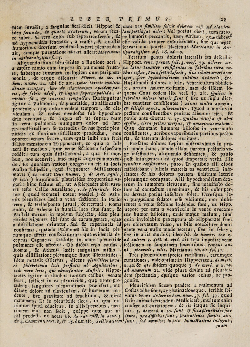 ìttam mvadit, a fangume fieri rdicit Hippoc. & ideo fecundo, é* quarto acutorum, venam feca- re jubet. Si vero dolor fub fepto tranfverfo, Se ad hypocondrla fentìatur, a crafiìs, & .exuftis humoribus deorfum tendentibus fieri pleuritidem ait3 eamque purgatione curari afierit Martianus in antipar a logifmofi$. Acquando rfiunt pleuritides a fluxione acri , a capite nimio cum impetu in pulmones irruen¬ te, habetque fummam analogiam cumperipneu- monia , de eaque difcurrit ,Hippoc. de loc. in hom. nume, 24. ubi fic ait ; Dolor lateris mollitit dlnem occupai, imo & clavìculam equfdempar¬ tii , & febris ade/l 3 & lingua fuperne pallida , ac viridis fit , O' excreat compatta. DÌiftinguitur Igìtur a Pulmonia , & pleuritide, ab aliis caufis pendente , qu^ dolore eodem tempore , & cla- viculam , Se coftas mendofas fub hypochon- drio 'occupet , Se lingua eft ut fupra. Narri in vera pulmonia numquam dolor ad late¬ ris mollitudinetn fe extendit. In hac fpecie pleu ritidis ex fluxioHC diftillante produca!, ,mon oportet venam fecare , tum quia inibi non fecit illius mentionem Hippocrates , co quia a bile acri fit morbus, qua? vena? feélionem fufpedam reddit: tum quia diftillationi, a qua fit mor¬ bus , non occurrit, imo magis auget commoven¬ do . Et quoniam rrationi congruum eft in locis Auftro fubje&is , qui :frequenter diftillatìones' movet ( -ut notat Con* numer. 3. de Aer. aquis, & locis ) hujufmodi pleuritides frequentius va- gari ì hinc fa&um eft, ut Afclepiades obfervave- rit tefte Cellio Aureliano, c. de pleuritide Ro- ma? ( quod Romani notent Medici ) Se Athe- *nis pleuriticos la?di a vena? legione ; in Parlo vero , Se Hellefponto juvari, &recreari . Roma enim, Se Athena? in humili loco fita? funt, Se Auftris mirum in modnm fubjeóta?, Ideo pleu ritides vigentes ibi ;funr de earum.genere, qua? a diftillatìene oriuntur. Sed & experientia id confirmat, quando Pulmones his in locis pie  rumque affetti confpiciuntur : quaevidentia de ceprus Cagnatus credidit in omni pleuritide pulmones effe affettos. Ob dittas ergo caufas , Roma? , Se Athenis la?dit fangulnis miffio , quia diftillatione plerumque fiunt Pleuritides . Idem notavit Ollerius , dicens pleurìticos juva ri phlebotomia locis perfiatis ab Aquilontbus , Udì vero locis, qui obverfantur Auftris . Hippo- crates igitur in duobus tantum cafibus venam fecat, Icilicet in ea pleuritide, qu^ etotopro cedens , fangulnis plenitudinem pra?fefert, me diante dolore ad claviculam, Se humerum ten¬ dente , five gravitate ad brachium -, Se circa mammana; Et in pleuritide ficca, in qua mi nimum fputi educitur. In aliis fpeciebus , men tionem c^us non fecit , quippe qua? aut ni hil prodeft , ut notat lib. de rat.vitt.in acut. 3 & 4, Cmmenu fext, & ij.duniait3 Settioautem vena non fimilìter folvit doiprem nifi ad clavìcu lampertingat dolor : Vel potius obefi 3 tum ratio^ ne humoris peccantis, cum^ virium , qua? debe»t* effe valida? propter expuitionem , fine qua geger fervari non poteft. Hactenus Martianus in An- tiparalogifmo af. 16, ad ip. Xertium genus doloris lateraìis ita deferibk Hippocr. cono, pr&not.Jett. 3. verf. 79. dolor e s cir¬ ca latus tenuiter confiftentes in febribus citra no- thas coftas 3 Ven& fettìo l&ferit, Jìve cibum averfatur Aget , five hypoebondrUtm fublìme hxbuerit, Hujufmodi doiores a bile, ventriculum obfiden- ce, ortum habere exlffimo, nam de iifdem lo- quens Gous eodem lib. verf. 83. ait. Quibus in febribus doiores lateris fient ( five ut fupra dice*» bat tenuiter confiftentes ) alvus multa aquofa , O* biliofa e gerita allevi antur. Quod a morbis in pecore confiftentibus penitus alienum eft , Se paulo ante dixerat v. 57 .Quibus bìlìofa eft alvi egeftio , circa pettus morfus, & amarìtudo malum » Qua? denotane humores biliofos in ventriculo confifientes , acribus vaporibus in partibus pecto» ris , Se laterum doiores excitare. Pra?fatos doiores fsepius obfervavimus in pra- xi modo hanc, modo illam partem pe^loris va- ge infeftantes, aliquando definentes , Se paulo poft infurgentes : id quod importare verba illa tenuiter confiftentes, puto. In quibus alii cìbos faftidiebant , biliofa materia os ventriculi infe- ftance; & his doiores partem finiftram lateris plerumque occupane. Alii hypochondrium dex- trum in tumorem elevatum, fine manifefto do¬ lore ad contadlum invenimus, Se his dolor par- tes dexeras potius infeftare folet. Utrofque le¬ vi purgatione fedatos effe vidimxts, non dubi- tamtes a vense feditone la?dendos fore , ut Hipp, utpoce per eam a ventriculo in venas evocare- tur humor biliofus, unde majus malum, tum quia inviolabile pra?ceptum ab Hippocrate fem- per oMervatum video, ut bile notabìliter domi¬ nante vena nullo modo lecetur , five in febre , five in aliis morbisi ideo Uh. de humor. tex 3. ad calcem 3. fett. 6. epid. ait tria impedire ven<e fedionem in fanguitrem fpuentibus, tempus an- ni, pleuritis , bilìs. Mardanus lib. cit. folli. Tres pleurittdum fpecies rariftìmas, earumque curationes, videoptimein Hippocrate 2. de merb. ».-40.& 41. ibidem quoque 3. de morb. a n.t&. ad numerum tz, vide plura divina ad pleurici- dem fpedantia, cjufque varioiS exitus, ac pro- gnòfrs. Pleuritidem ficcam pendere a pulmonum ad Coftas adha?£one, agglutinationeque , fcribìt Di- vinus Senex delecoìn hom.num. fol. 33. quod ferio animadvertendum Mediciseft , multum enim conferc ad curattonem : de iis itàque fic loqui- tur. 3. de morb. n. lo. funt & ficca pleuritides fine fputo y qua difficile* funt , judicatìones fimìles aliis funt, fed amplio?e in Pota humettatione indigeni , quAm