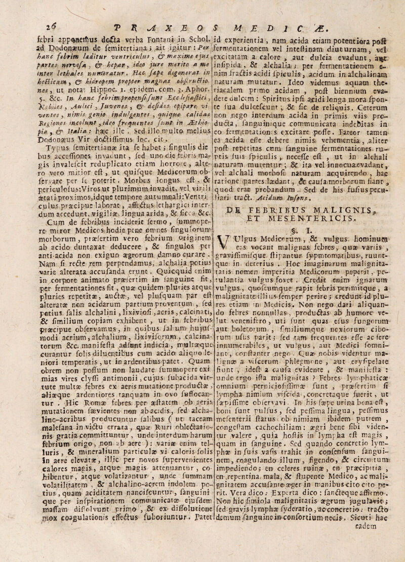 febri app^netfms do£la verba Fontani in Schol. id experientia , nam acida etiam potentiora poi! ad Dodonamm de femitertiana p, ait ;i&ftur : P&r ferm.entati<?nem vel intefiinam diuturnam, vel r _ / _ 1.3*_ . i i Jtn ^_^ » d*, - _6_ _ _ t « « * » * <. hanc febrim l&àitur ventricul,us , & maxime ejus partes nervo/a , & he pary ideo pure merito a me inter lethales nuntèratur » H&c J&pe degenerai in he&ìcam , & hidropem propter magri as ob/ruBio nes y ut notai Hippoc- i. .epidem* coro, g. Aphorf •y, &c. In hanc febrìm proferì fi funt E,cc ltfa/pici , ito lues , Aulici y Juvenes , (5* dcjìdes cpipare vi •ventes y niwis genio indulgente^ ^ quique calidas Regìones mco/unt, ideo freepuentes funi in JEthìo pia 9 & Italia : bare iIle , Sed ilio multo rnelius Dodon&ms Vir doxfiifiìmus loc. eie - Typ.us femitertiana? ita fe habet j fingudte die bus .accefifiones. invatiunt, fed uno die iebris ma- gis invalefcit reduplicato etiam borro-e, alte¬ ro vero miti or eli , ut quifque Mediccrum ob- fer .are per fe poterit. Morbus longus eli , & pericuJoiuv.Virosut plurimuminvadit, ve! virili setatiproximoSjidque tempore autunnali: Ventri Cjulu.s precipue la bora c, affedius lethargici inter-;• dum accedun-t, vigilia?. lingua arida, 8c ficca &c. .Cum de febribus i nei deri t fermo , 'umm ope¬ re miror Medicos ho.die pene fitrn.es fingu tornir morborum, pra?fer.tim vero febrium originenV ab acido duntaxat deducere , & fingulos per anti acida non exiguo a?grorum planino curare . Nam fi reóle rem perpendamus, alchaìia potius varie alterata accufanda erunt. Quicquid enim in corpore animato praeiertim in fanguine fit, per ferra entatienes fit, qua* quidem pluries atque pluries repetitar, au&a?, vel plufquam par eli alterata? non acidarum partium proventum , fed potius falis alchalini, lixivi.ofi ,acris , calcinati, & fimilium copiam exhibent , ut in febribus precipue obfervamus, in quibus /al um hujuf excitatam a calore * aut dulcia evadunt, a^c infipida , & alchaìia ; per fernicntationem c« nira irafìis acidi ipiculis , acidum in alchalinam .naturam mutatur. Ideo videmus aquatn the- riacalem primo acidam , poli biennium eva¬ dere dtiictm : Spiritus ipfi a,cidi longa mora /pon¬ te tua dulcefcunr j fic de reliquis. Ceterum non nego ime nèutra acida in primis viis prc- ducla, fanguimque comraunicata indebitas in eo fern(entation. s excitane pofie. P.ateor tamen ea facida elle .debere nimis vehementia , .aliter poli repetìtas cum fanguine fermentationes ru- ptis luis Ipiculis , necefle eli , ut in alcbali naturam muttntur ; & ira vel innocua-evadant, vel alcbali morbo fi naturam acquirendo bac ratione -p.arres.laedantde caula morborum lìant 9 quod erac probandum .. Sed de bis fu/iuspecu¬ liari tradì. Acìdum Inferis. DE FEBUIBUS MALIGNIS^ ET MESENTERIC.IS, , §. I. Ulgus Medicorum , vulgus hominuflj eas vocanr malignasi febres, qua? variis , gravifximifque Ili pan tur fypm tornati bus», ruunt- que in deterius . Hoc imaginarum malignita- tatis nomen imperitia Medicorum peperit, pe- tulantia vulgus fovet . .Credit enim ignarum vulgus, quofcumque rapir febris penmitque , a malignitat.e illius femper perire i credunt id piu- res etiam in Mtdicis. Non nego dari acquan¬ do febres nonnulla»-, produdfas ab bumore ve- lut venenifero, uti funt quas efus fungorum aut boletorum , fimiliumque ncx-iorum cibo- modi acrium, akhaliura, lixivifornin , calcina-jrum uftis pariti fed tara frequtntes effe ac fere innumerabiles, ut vulgus, aut Medici fomni- torum &c. manifefia adfunt indicia , mulia?qutó curantur folis diluentibus cum acido aliquote* niori temperatis, ut in ardentibus patet. Quam obrem non poffiim non laudate fummepere exi mias vires clylfi antimonii, cujus iubacidavir- tute multa? febres ex aeris mutatione produélae ; aiistque ardeutiores tanquam in ovo fuffocan- tur . Hic Roma? febres per sellatem oh aeris mutationem faevientes non abacidis, fed alcba- lino-acrìbus prcducuntur lalibus ( ut taceam makfana in vidlu errata, qua> Euri obledfatie-r nis gratia committuntur , unde imerdum harum febrium ©rigo, non ajj aere ) : vanae enim tel- luris , & mineralium particula? vi caìoris folis In aere elevata?, i 1 fic per novos fupervenientes calores magis, atque jnagis attenuantur , co hibentur, atque volati za ntur , unde fummam volatilttatem , & alcbalinc-acrem indolem po¬ tius', quam .aciditatei» nanoifeuntur, fanguini que per infpirationem comraunicata eiufdem maffara difolvunt primo , & ex dilfolutione pox coagulationis effedtus fuboriuntur. Patet ant, corfianrer nego . Qua? nobis videntur ma¬ ligna? a vdeerum phlegmrne , aut rer)^fipelate fiunt , iderfi? a caufa evidente , & manifefia : unde ergo ifìa maligritas ? Febres lympbatica? omnium pemiciofeiÉma? funt praefertim fi lympba. nimium vsfoci a , concretaque fuerit, ut fa?piflìme obfervavi. In bis fsepe urina bona efi , boni funt rulfus, fed pefiìma lingua, peffimus mefenterii fiatus ob nimiam ibidem putrem , congeOam cachocbiliam : x’gri bene fibi viden- tur valere , Equia hofiis in lympha eli magis , quam in fanguine. Sed quando concretio lym¬ pha? in fuis vafis trahit in confenfutrQ fangui- nem, coagulando illuni , fìgendo, 3c circuì tur» impediendof en celeres ruin.a?, en prsecipitfa , en ,repentina mala, & fiupente Medico, acmalì- gnitatem accularne a?ger in raanibus cito erto pe¬ rir. Vera dico .* Experta dico : fandeque affirmo . Non hic fitniola malignitatis ognuni jugula-vit, fed gravis lympha? fyderatio , ac concretio ; trailo demumFanguine in confortium necis, Sicuri hac eadem
