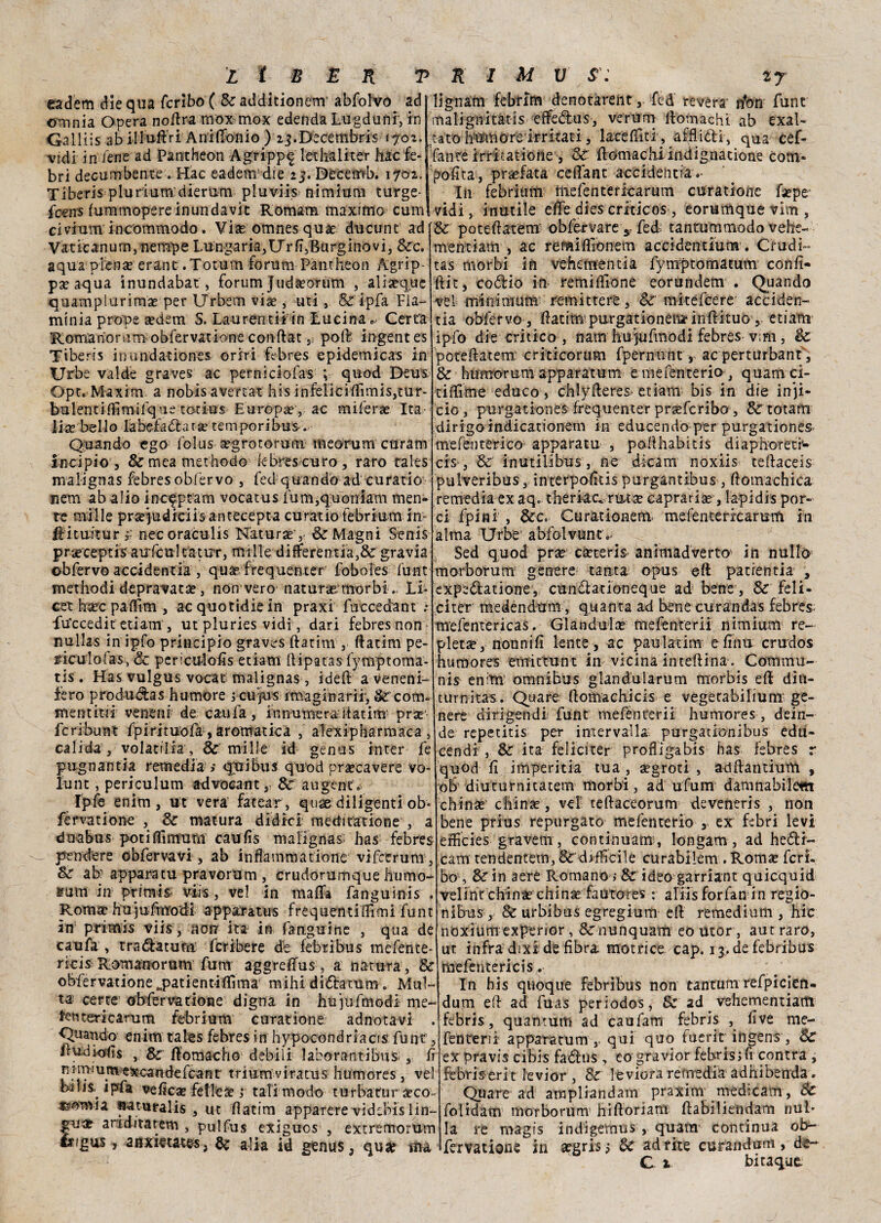 eadem diequa fcribo (&ad<Jitionem abfolvo ad omnia Opera noiIra mox mox edenda Lugduftf, in Galliis ab illuftVi Aniflonio ) ij.Decembris 1702. ; vidi in iene ad Pantheon Agripp^ lethaliter hac fe- bri decum beute . Hac eadem5die 23. Décemb. 1702. Tiberis plurium dierum pluv-iis nimium turge- fcens (ummopere inundavit Romana maximo cum civium incommodo. Via? omnes qua? ducunt ad Vaticanum,nempe Lungaria,Urfi,Burginovi3 Sec. aqua piena? erant.Totum forum Pantheon Agrip¬ pa? aqua ìnundabat, forum Juda?orum , aliaeque quamplurima? per Urbem via?, uri, & ipfa Fla¬ minia prone a?dem S. Lauréntii in Lucina » Certa Romarionimmbfervatione conftat 5 poff ingentes Tiberis inundationes oriri ffbres epidemicas in Urbe valde graves ac perniciofas ; quod Deus Opt. Maxim a nobÌsavertathisinfericiffimis,tur- bulerjtiflìmiique totius Europa? , ac miierae Ita lise bello la beffa & ara? temporibus.. Quando ego iolus a?grotorum: meorum curam incipio , &meamethodo febres curo, raro rales malignas febres obfervo , fed quando ad curatio nem ab alio inc^ptam vocatus funi,quondam men¬ te mille prsejudiciis antecepta curatio tebrium im ftituitur £ necoraculis Natura? , Se Magni Senis praeceptis auffasl rat ut, mille differentia,& gravia obfervo accidenti’*, qua? frequenter foboies funt methodidepravata?, non vero natunemorbi, li* cet bare paflim , acquotidiein praxi fuccedant : fuccedic etiam 5 ut pluries vidi, dari febres non nullas in ipfo principio graves (latini, (latina pe- riculotas, & perxulofis edam ftipatas (ymptoma- tis . Has vulgus vocat malignas, idei! a veneni- fero proda da s h umore jcuyus ìrnaginarii, &'com* mentiti! vene ni de caufa , i n numera itatim pra? fcribunt fpitituofa , aromatica , alexipharmaca , calida, volatili?, Se mille ìd genus inter fe pugnanti a remedia; qui bus quod pra?cavere vo¬ la nt , periculum advocant , Se augenc » Ipfe enim, ut vera fatear, quae diligenti ob* fervanone , Se matura didici raeclitatione , a dnabus potiffimum caufis malignai has febres pendere obfervavi, ab inflammatione vifcerum, Se ab appara tu pravorum , crudorumque humo- sum in primis viis, vel in mafia fanguinis . Roma? hujufmodi app&ratus frequentifiìmi funt in primis viis, aorr ita in fanguine , qua de caufa , t ra datura- fcribere de febribus mefente- ricis Romauorum fum aggreffus, a natura , Se obfervatione^patientHIìma mihi dióìratum. Mul¬ ta certe obfer va rione digna in hujufmodi me- fenrericarum febrium curar ione adnotavi . Quando enim tales febres in hypocondriacis fune, lludiods , & ftomacho debili laborantibus r lì mmiumexcaiidefcanr triumviratus humores, vel biiis, ipfa velica? felle a? ; tali modo turba tur a? co bornia naturalis , ut (latim apparerevidebislin- gua? a ridila rem , pulfus exiguos , extremorùm Érigus, aiixietares, de alia id genus, qux tua lignam febfim denotarent 5 fed revéra rfon funt maligiiitàtis effedus, verum ltomachi ab exal- tato Samcrr’e-irritati, lare hit i, afflidi, qua cef- fanre irritatione j & homaclii indignar ione com- polita, pra?fata cehant accidentia Ih febrium mefenteriearum cura tiene fa?pe vidi, inutile effe dies criticos , eorumque vim , &■ potehatem' obfervare 3. fed, tantummodo vehe- menriam , ac remihionem accidentiutm. Crudi- tas morbi in vehetrtentia fytnptomatum conh- ftitj codio in remiffione eorundem . Quando vel minimum’ remittere, Se mitéfeere acciden¬ tia obfervo j ftatiUnpuargStionéB*'in#ftuòv etiam ipfo die critico, nam hujufmodi febres v;m, Se potehatem criticorum fpernunt, ac perturbanti, Se humorum apparatum emefenteria, quam ei- tiffime educo , chlyheres etiam bis in die infi¬ cio, purgationes frequenter prseferibo, & totam dirigo indicationem in educendo per purgationes tnefenterico apparata , pohhabitis diaphoreti¬ ci s , & inutìLibus, ne dicam noxiis tehaceis pulveribus, interpohtis purgantibus , ftomachica remedia ex aq. theriac. riuse capraria?, lapidis por¬ ci fpini , &c. Curationem. mefenterrcarurfi in alma Urbe’ abfolvunt Sed quod prse cseteris animadverto^ in nulla morborum genere tanta opus eft par lentia , expedatione, cundationeque ad: bene, Se feli- citer medendum, quanta ad bene curandas febres mefemericas. Gianduia? mefenterii nimium re- pletse, nonnifi lente , ac paulatim e fina crudos humores emittunt in vicina interina . Commu- nis enim omnibus glandularum morbis eh diu- turnitas. Qua re honuchicis e vegetabilium ge¬ nere dirigendi funt mefenrerii humores, dein¬ de repetitis per imervalla purgadonibus edd- cendi , Se ita feliciter profligabis has febres r quod fi imperitia tua , a?groti , adffantium , ob diuturnitatem morbi, ad ufum damnabilem china? china?, vel1 teftaceorum deveneris , non bene prius repurgato mefenterio T ex febri levi efficies gravem, continuami longam, ad hedr- cam tendentem, &'difficile curabilem . Roma? ferì- bos &in aere Romano ; &: ideo garriant quicquid velint china? china? fautores : aliisforfanin regio- nibus , & urbibus egregium eff remedium , hic noxium experior, Senunquam eo utor, aut raro, ut infra dixi de fibra motrice cap. 13.de febribus mefentericis^ i. In bis quoque febribus non tantum refpicien- dum eh ad fuas periodos, & ad ^ vehementiam febris , quantum ad caufam febris , fi ve me¬ fenterii apparatum qui quo fuerìt ingens , Se expravis cibis faólus, eopravior febris;fi contra , febri^erit levior , Se leviora remedia adhibenda. Qua re ad arapliandam praxim medicam, Se folidam moTborum’ hifforiam ftabiliendam nul¬ la re magis indigernus , quara continua ob- fervatione in a?gri$5 Se adrite curandum, de-