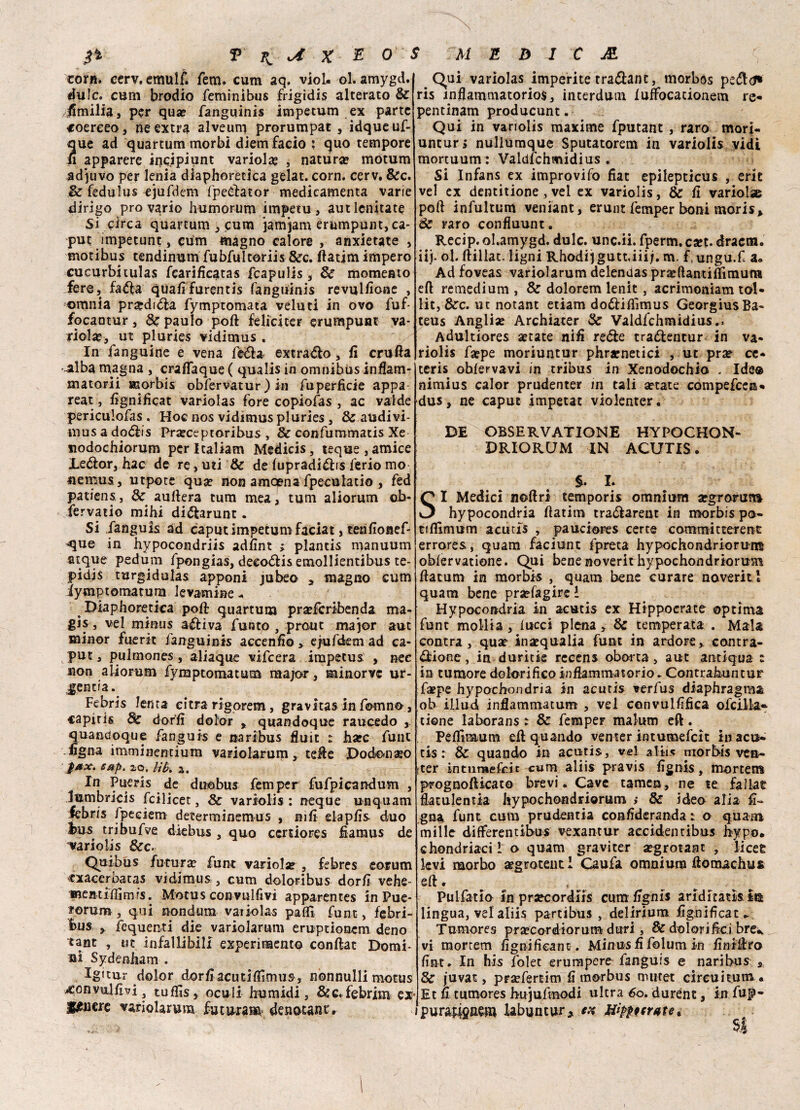 zotn. cerv, emulf. fem* cum aq. viol. ol. amygd. dulc. cum brodio feminibus frigidis alterato & Emilia, per qua? fanguinis impetum ex parte coereeo, ne extra alveum prorumpat , idqueuf- que ad quartum morbi diemfacio ; quo tempore fi apparere irjcipìunt variola? , natura? motum ad^uvo per lenia diaphoretìca gelat. corn. cerv. &c. & fedulus ejufdem fpeZator medicamenta varie dirigo prò vario humorum impetu, aut lenitati Si circa quartum, cura jamjam erumpunt, ca¬ put impetunt, cum magno calore , anxietate , motibus tendinum fubfultoriis &c. ftatim impero cucurbitulas fcarificatas fcapulis, & momento fere, faéfa qualifurentis fanguinis revulsione , omnia pr#diZa fymptomata velati in ovo fuf- focantur, & paulo poft felici ter erumpuat va* riola?, ut pluries vidimus . In fanguine e vena feZa extraZo, fi crufia .alba magna , craflaque ( qualis in omnibus infiam- matorii ssorbis obfervatur ) in fu perfide appa reat, fignificat variolas fore copiofas , ac valde periculofas . Hoc nos vidimus pluries , & alidivi- mus a doZis Pra?ceptoribus , & confummatis Xe nodochiorum perltaliam Medicis, teque,amice JLeZor, hac de re, mi & de lupradiZis ferio mo flemusj utpote qua? non amcena fpeculatio , fed patiens,, & aufiera tum mea, tum aliorum oh- fervati© mihi diZarunt. Si fanguis ad caput impetum faciat, terifionef- >que in hypocondriis adfint ; plantis manuum atque pedum fpongias, deeoZis emollientibus te- pidis turgidulas apponi jubeo , magno cum iymptomatum levantine - Diaphoretìca poli quartum pra?fcribenda ma¬ gi^ vel mimis auliva funto , prout major aut minor fuerìt fanguinis accendo > efufdem ad ca¬ put , pulmones, aliaque vifcera impetus , nee non aliorum fymptomatum major, minorvc ur- jentia. Febris lenta citra rìgorem, gravitas in forano, capitis Se dorfi dolor x quandoque raucedo , quatidoque fanguis e naribus fluir t ha?c funi figna imminendum variolarum, teffe Dodonaeo eap. io. lìh 2. In Pueris de duobus femper fufpicandum , Jumbricis fcilicet, Se variolis : ncque unquam febris fpeeiem determinemus , nifi elapfis duo l)us tribufve diebus , quo ccrtiores fiamus de variolis Sec. Quibus futura? funt vario!a? , febres eorum cxacerbatas vidimus, cum doloribus dorfi vehe- Qui variolas imperite tramane, rnorbos peZtf* ris infiammatorios, interdum lufibcacionem re* pentinam producunt. Qui in variolis maxime fputanc , raro mori- untur* nullumque Sputatorem in variolis vidi mortuum: Valdfchmidius . Si Infans ex improvifo fiat epilepticus , eric vel ex dentinone , vel ex variolis, Se fi variolae pofi infultum veniant, erunt femper boni moris» Se raro confluunt. Recip. ol.amygd. dulc. unc.ii. fperm. c*t. dracm. iij. ol. ftillat. ligni Rhodijgutt.iiij. m. f.ungu.f a» Ad foveas variolarum delendas praefiantifiimutu eft remedium , & dolorem lenit, acrimoniam tol- lit,&c. ut notant etiam do&iflìmus GeorgiusBa- teus Angliae Archiater & Valdfchmidius.. Adultiores astate nifi reéte tradentur in va¬ riolis fa?pe moriuntur phra?netici , ut prse ce- teris ohfervavi in tribus in Xenodochio . Ide© nimius calor prudenter in tali astate compefcea* dus, ne caput impetat violenterà DE OBSERVATIONE HYPOCHON- DRIORUM IN ACUTIS. §. li SI Medici noftri temporis omnium argrorura hypocandria fiatim traóiarent in morbis po- tifllmum acutis , pauciores certe commicterent errores, quam faciunt fpreta hypochondriorum oblervatione. Qui benenoverithypoehondriorum fiatum in morbis , quam bene curare noveriti quam bene pra?fagire l Hypocondria in acutis ex Hippocrate optima funt mollia , lucci piena, & temperata . Mala centra, qua? inaequalia funt in ardore> contra¬ zione, in duritie rccens oboi ta, aut antiqua t in tumore dolorifico infiammatorio. Contrahuntur ;fa?pe hypochondria in acutis verfus diaphragma ob illud inflammatum , vel convulfifica ofcilla* tiene laborans : & femper malum eft. Pefiìrstum eli quando venter intumefeit in acu¬ tis : & quando in acutis, vel aliis morbis vea- ster intumefeit cum aliis pravis fignis, mortem prognofticato brevi. Cave tamen, ne te fallar flatulentia hypochondriorum j & ideo alia fi¬ glia funt cum prudentia confideranda : o quam mille differentibus vexantur accidentibus bypo. chondriacil o quam graviter a?grotaat , licer levi morbo argroteuti Caufa omnium fiomachus e fi. mentiflìmis. Motus convulfivi apparentes in Pue* forum, qui nondum vaiiolas paflfì funt, febri- bus , fequenti die variolarum eruptionem deno tant , ut infallibili experimento conftat Domi¬ ni Sydenham . Igitur dolor dorfiacutiflìmus, nonnulli motus convulfivi ? tufiìs, oculi bumidi, &c. febrim ex* jfgjiere variolarum fu tura s»' denount. 1 rimario in pr^coruns cutnugnis anaitatnn lingua, vel aliis partibus , delirium fignificat* Tumores pra?cordiorum duri, de dolorifici bre* vi mortem fignifieant. Minus fi folum in finifiro fint. In his folet erumpere fanguis e nari bus s & juvat, praefertim fi morbus nuitet circuì tum . Et fi tumores hujufmodi ultra ^o. durent, in fup- purauonem iabuntur, Hìppicrate t 5|