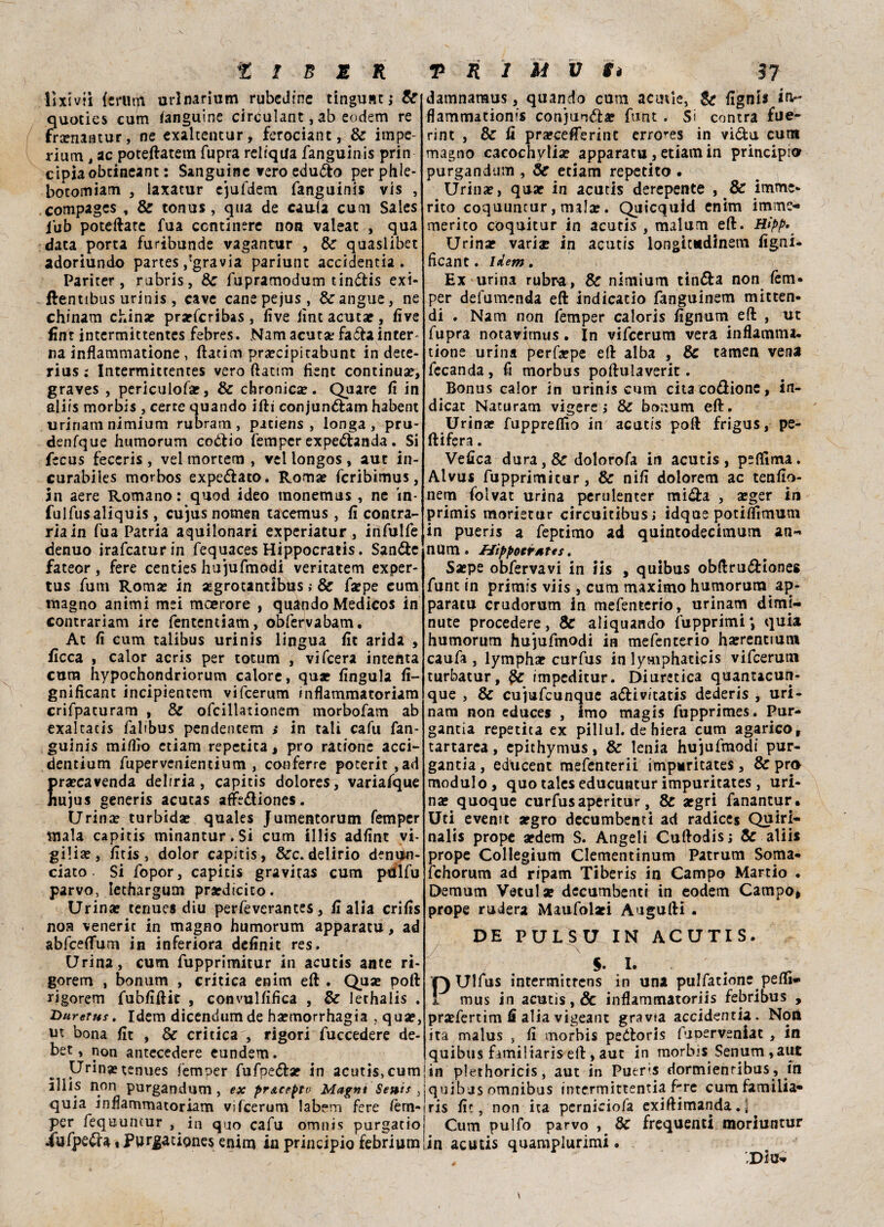 lixivii (e ru ni urlnarium rubcJfnc tingu»tj & quoties curri languine circulant, ab eodem re frsenantur, ne exaltentur, ferociant, & impe- rium , ac poteftatem fupra relrqila fanguinis prin cipiaobtineant : Sanguine vero edudo perphle- botomiam , laxaeur ejufdem fanguinis vis , compages , & tonus, qua de cauta cum Sales j’ub poteftare fua ccnrinere non valeac , qua data porta furibunde vaganrur , & quasiibet adoriundo partes/gravìa pariunc accidentia. Pariter, rubris, Oc fupramodum tindis exi- flenttbus urinis , cave canepejus, & angue, ne chinam china? prarferibas, live iìnt acutae, live fìnt intermittentes febres. Nam acutse fada inter¬ na inflammatione , ftacim praecipitabunt in dece- rius : Intermittentes vero ftattm fìent continuar, graves , periculofar, & chronica?. Quare fi in aliis morbis , certe quando ifti conjundam habent urinam nimium rubram , pitiens , longa , pru- denfque humorum codio femper expedanda. Si fecus feccris , vel mortem , vel longos , aut in- curabiles morbos expedato. Roma? fcrìbimus, in aere Romano : quod ideo monemus , ne in* fulfusaliquis, cujus nomen tacetnus, fi contra¬ ria in fua Patria aquilonari experiatur, infulfe denuo irafeatur in fequaces Hippocraris. Sande fateor, fere centies hujufmodi veritatem exper- tus funi Roma? in «grotantibus ; & fa?pe cum magno animi mei moerore , quando Medicos in contrariam ire fententiam, obfervabam. At fi cum talibus urinis lingua fit arida , ficca , calor acris per totum , vifeera intenta cum hypochondriorum calore, qua? lingula fi- gnificant incipientem vifeerum inflammatoriam crifpaturam , & ofcillationem morbofam ab exalcacis falibus pendentem >* in tali cafu fan¬ guinis mifiio ctiam reperita, prò ràtione acci- denrium fupervenientium , conferre poterit ,ad ra?cavenda delrria, capitis dolores, variafque ujus generis acutas affcdiones. Urina? turbidae quales Jumentorum femper mala capitis minantur.Si cum illis adfint vi¬ gilia?, fitis, dolor capitis, &c.delirio deni^o- ciato. Si fopor, capitis gravitas cum ptllfu parvo, lethargum pra?dicito. Urina? tenues diu perfeverantes, fi alia crifis noa veneric in magno humorum apparatu, ad abfceflfum in inferiora definit res. Urina, cum fupprimitur in acutis ante ri- gorem , bonum , critica enim eft . Qua? poli rigorem fubfiftic , convulfifica , & lethalis . Duretus. Idem dicendum de ha?morrhagia ,qua?} ut bona fit , & critica , rigori fuccedere de- bet, non antecedere eundem. Urina?tenues femoer fufpedae in acutis, cum illis non purgandum, ex prAceptv Magni Seni* , quia mfiammatoriam Vifeerum labem fere lèm- per fequuntur , in quo cafu omnis purgacio iafped* » Purgatignes enim in principio febrium damnaraus, quando cum acutle, & fignts irv- flammationis conjuoda? funt . Si centra fue- rint , & fi praecefierint errores in vi&u cum magno cacochylia? apparatu, etiam in principio purgandum , & etiam reperito . Urina?, quae in acutis derepente , & imme¬ rito coquuncur, mala?. Quicquld enim imme- merito coquitur in acutis , malum eft. Hìpp* Urina? variar in acutis longicndinem figni. ficant. idem . Ex urina rubra, Se nimium tinda non fem¬ per defumenda eft indicatio fanguinem mitten- di . Nam non femper caloris fignum eft , ut fupra notavirnus. In vifeerum vera infiamma, tione urina perfa?pe eft alba , & tamen vena fecanda, fi morbus poftulaverit. Bonus calor in urinis cum cita codione, in¬ dicar Naturam vigere ; & bonum eft. Urina? fuppreflìo in acutis poft frigus, pe¬ lli fera . Vefica dura, & dolorofa in acutis, peflima. Alvus fupprimitur, & nifi dolorem ac tenfio- nem folvat urina perulenter mida , a?ger in primis morietur circuitibus; idque potilfimum in pueris a feptimo ad quintodecimum an- num. Hippoerttes. Sa?pe obfervavi in iis , quibus obftrudiones funt in primis viis, cum maximo humorum ap¬ paratu crudorum in mefenterio, urinam dimi¬ nute procedere, & aliquando fupprimi *, quia humorum hujufmodi in mefenterio harrentiutn caufa , lymphae curfus in lymphatkis vifeerum turbatur, impeditur. Diuretica quanucun- que , & cujufcunque adivitatis dederis , uri¬ nam non educes , imo magis fupprimes. Pur¬ garla repetita ex pillul. de hiera cum agarico, tartarea, epithymus, & tenia hujufmodi pur¬ ganti , educent mefenterii impuritates, & prò modulo, quotaleseducunturimpuritates, uri¬ na? quoque curfusaperitur, & a?gri fanantur. Uti evemt argro decombenti ad radice* Quiri- nalis prope ardem S. Angeli Cuftodis; & aliis prope Collegìum Clementinum Patrum Soma- fchorum ad ripam Tiberis in Campo Martio . Demum Vetula? decumbenti in eodem Campo* prope raderà Maufolaei Augufti . DE PULSU IN ACUTIS. s. I. QUlfus intermitrens in una pulfatione pefiì- 5 mus in acutis, & inflammatoriis febribus , praefertim fi alia vigeant gravia accidentia. Non ita malus , fi morbis pedoris fuoerveniat , in quibus familiaris eft, aut in morbis Senum ,aut ! in plethoricis, aut in Pueris dormienribus , in quibas omnibus intermittentia fre cumfamilia- ris fit, non ita perniciofa exiftimanda.l Cum pulfo parvo , & frequenti moriuntur in acutis quamplurimi. „ ' ' Diti-