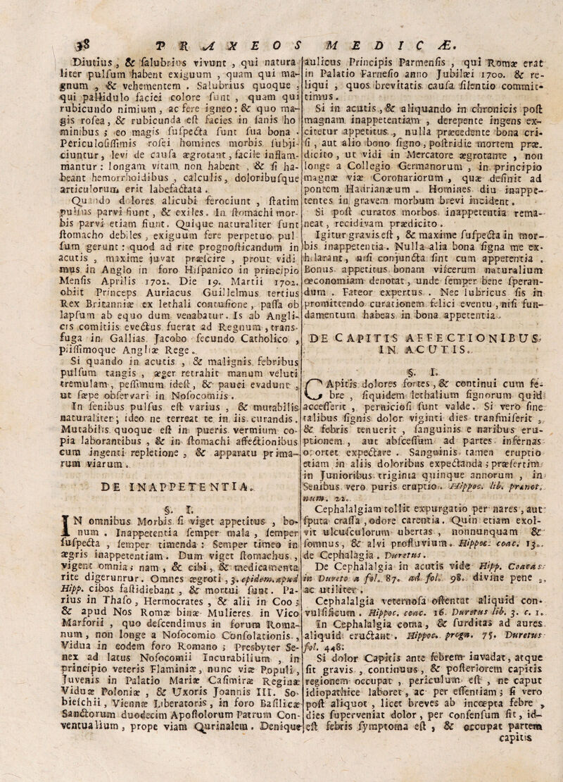 Diutuis , Se falubrins vivunt , qui natura licer pulfum habent exiguum , quam qui ma- gnum 3 Se vehementem . Salubrius quoque . qui palHduIo faciei colore funt , quam qui rubicondo nimium 3 ac fere igneo: & quo ma- gis rofea, & rubicunda eft facies in fanis ho minibus i eo magrs fufpeèta funt fua bona • PericuIoGdìmis rofei homines morbis l'ubji- ciuptur, levi de caufa a?grotant, facile infiam- mantur : longam vitam. non habent , Se fi ha- beant hemoi rhoidibus , calculis, doloribufque articulormii erit labefaòlata . Quando d lores alicubi ferociunt 3 Ratim *5Ubus parvi fiunc, & exiles. In Romachi mor¬ bis parvi etiam fiiint. Quique natura li ter funt Rornacho debiles , exiguum fere perpetuo puf fum gerunc : quod ad rite. progno/Ucandum in acutis , maxime juvat proibire , prout: vidi musjn Anglo in foro Hifpanico in principio Menfis Apriiis 1701» Die 19* Marti! 1702. obi il Princeps Auriacus Guillelmus tertius Rex Britanni ac ex lethali contusone , palla ob lapfum ab equo dum venabatur. Is ab Angli- cis comitiis eveèlus fuerat ad Regnimi , trans¬ fuga in Gallias, Jacobo fecundc* Catholico , piifìimoque Anglise Rege * Si quando in acutis , Se malignis febribus pulfum tangis , seger retrahit manum veluti tremulam , peflìmum ideR, Se pauci evadunr ut fa?pe obfervari in. N.pfocomiis . In fenibus pulfus eR varius , Se mutabili^ naturaliter ; ideo ne terreat te in iis curandis. Mutabili?. quoque eR in pueris vermium co¬ pia laborantibus , Se in Romachi affé èli onibus cuna ingenti repiedone , Se apparacu prima- rum viarum DE INAPPETE NTI A., §. I. IN omnibus Morbis. E vlget appetitus- , bo- num . In appetenti a femper mala , lem per fufpeóta , iemper timenda : Semper ti me© in stgris inappecentiam. Dum viget Romaehus. 3 vi gene omnia; nam , Se cibi, & medicamenta. rite digerunrur. Omnes segroti , epìdem.xpud Hìpp. cibos fadidiebant , Se mortali funt. Pa- rius in Thafo , Hermocrates , Se ali! in Coo 3 Se apud Nos Roma? bina?' Mulieres in Vico Marforii , quo defeendimus in forum Roma- num , non longe a Nofocomio Cònfolationis., Vidua in eodem foro Romano > Presbycer Se* nex ad latus Nofocomii Incurabilium 3 in principio veteris Flaminia?3\ nunc vis P.opuli, Juvenis in Palatio Maria? Caiimirs Regina Vidua; Polonia? 3 Se Uxoris Joannis III. So> bieichii, Vienna? Liberatori 3 in foro Bafilica? Sandlorum duodecim Apoflolorum Patrum Con* venulalìum 3 prope viam Qurinalern. Denique- aulicus Principis Farmenfis , qui Romse crac in Palatio Farnefio anno Jubilsei 1700. Se re- liqui , quos brevitatis caufa Elentio comrnit- timus. Si in acutis 3 Se aliquando in divani cis poli magnam. inappetentiarn 3 derepence ingens ex- citetur appetitus, , nulla precedente bona cri- ii, aut alio bono Egno, poiiridie rnortem pra?. dicitOj ut vidi in Mercatore segrotante , non longe a Collegio Germanorum 3 in principio magnse via? Coronariorum , qua? deEnit ad pontem fladrianseum » Hornines diu inappe- tentes io gravem morbum brevi incident. Si poli curatos morbosa inappetentia rema» neat, recidi.vam pra?dicito . Igitur gravis eli , Se maxime fufpeèla in mor¬ bis inappetentia. Nullaralia bona Egna me ex- h.larant, hiE conjunóla Ent cum apperentia . Bonus> appeticus bonara vilcerurrs naturalium ceconomiam denotar 3 unde femper bene fperan- dum . Fateor expertus . Nec lubricus Es in proniittendo curadonem felici eventu } niE fun- damentum habeas in bona appetentia, DE CAPITIS AFFECTIONIBUS, j IN. ACCJIIS. $ L CApitfs dolcres fortes, Se continui cum fe- bre 5 Equidem lethalium Egno rum quid! acceEerit , pernici©fi funt valde. Si vero fine talibus fignis doler viginti dies tranfmiferit s Se febris tenuerit , fanguinis e nari-bus- eru- ption-em., aut abfcefitmi ad partes inférnas orortet expeèlare . Sanguinis. tamen eruptio etiam in al iis dolor ibtis expedanda ; prsefercimr in Junioribus triginta quinque annorum , in Senibus vero puris eruptio » Hìppoc. Uh. prAneto num. zia. Cephalalgiam tollit expurgatio per* narts , aut fputa craifa , odore carenila. Quin etiam exol- vit ulcufcutorum ubertas , nonnunquam fomnus, & alvi profluvium. Hìppoc: ceac, 13». de Cephalàgia. Vuretus. De Cephalalgia in acutis vide Hìpp. Ceacas.- in Duvet® & felad foL pi. divine pene 2, ac uri licer. Cephalalgia veteraofa oEentat aliquid con» vulfificum . HìppdC. ceac. té. Durstus lib. 3. c. ic In Cephalalgia coma. Se furditas ad aures aliquidi eruttane-. Uippoc. progn. 7$, Durettts fot, 448: Si dolor Capitls ante febrem> invadat, atque fit gravis , continuus, &' pofierìorem capids regionenr occupar , pcriculum eR , ne caput idiopatliice laboret s ac per elfentiam 5 fi vero poi! aliquot , licet breves ab inccepta febre y dies fuperveniat dolor, per confenfum fit, id- eR febris fymptoma eR , Se occupar partem capita