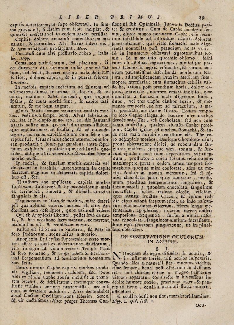 raptus anteriorem, ut fa?pe‘obfervavi. In fu ru¬ ma gravis efl, fi Ilarità cum febre mcipiar ,& quotile crefcati vel in eodem grada perfsflat. Capitis dolores cornato fi convulfionem mi- nant.ur, parotides. Alvi fluxus folvit eos , Jisrmorrhagiam prakagiunc, Hìpp. Cornatoli cum alvi profluvio rubro , letha Jes • Coma non turbulentum , fed piaci tum , Ii- .cet duraverìt diu ebriorum infrar , non eli ma* lum , fed fedat,&arcet majora mala, delirium fcilicet, dolores capitis, Se in pueris febrem Duvet us. :In morbis capitis indicium ad falurem vel ad rnortem fumas ex urina : fi alba fit, & te¬ nnis , malum : Saks morbofi , qui tmgunt fpfiam , & caufia morbi funt , in capite deci rsientur, morburr -augent. Alvus fi ridia fiemper exacerbat, capitis mor- bos. Pediluvia.femper bona. Alvus lubrica bo na» ;lta ipfe elapfo anno ujoi. 20. die Januarii «tatis .-no (Ira? ann, jj. poli diuturnas affiduaf flamini, fub Quirinali, JunVenis Dodfus pari- ter & eruditus . Cum de Caphe inciderit fer¬ mo , obiter moneo potìonem Caphe, effe fecre* tum infallibile ad tolkndum capitis dolorem pomeridianum ; qui vitio llomachi male dige- fientis nonnullas pofl prandium horas venir . Iti in innumeris obfèrvavi atgrotantibus Ro- mx . Id in me ipfo quotidie obfervo : Mihi enrm ob affiduas cogitaticnes , nimiofque pra- xeos labores in a?gris vifitandis, Se eorum om¬ nium patientifTime deferibenda raorborum Na¬ tura, ad amplificandam Praxim Medicarti fum- mopere necefiaria : cum fiomachus debilis val- de fit, tribus pofl prandium horis, dolere ca¬ pitis , gravitate , moerore vexari incipio , quae quoniam a fiomacho male digerente fiutit , duos , vel tres Caphe ciathos aurio , &. mo¬ mento temporis, ac fiere ad miraculum, a ma- lis prsedidbs me fiatim libero. Eodem tempo¬ re loco Capbe aliquando haurire foleo ciathos decoótionis The, vel Cocholataes fed non cum tanto profiedfu , qualero ab ufu Capbe pere!-* ♦ s, ^ .. f _ 0 * a j jì1 1 ► -ir* 9 que applicationes ad fludia , Se ad cuandos pio . Caphe igitur ad morbos fi orna chi, '& in- segros, borrendo capitis «dolore cum febre cor- de nata mala mirabile remedium efl. The ve- reptusfui. Ufus nimiuscbpcolata? morbum for ro ad-capkis morbos . Denique Chocoìata? ufus, fan produxit : binis purgantabus intra fiepti prout obfervatione didici, ad roborandam fian- nuiai exntbitis , applicatifque pediluvils quo¬ tidie > abfique aliis -remediis odiava die liber a morbo evafi. In faciei , & faucium morbis cauteria val- de iuvant in brachik: Arteriotomia in capite fecretum magnum in defperatis capids dolori bus efl, :'3cc» Hirudines ano applicata , capitis morbos fubkvant: fubievant & hypocondriorum mala ex acrimonia , impetu , & difficili circuì tu fangu in;s in eis. “Hippoerates in libro de morbis, mire deferi pfit quamplures rca-pitis morbos ab aliis Au- éloribus non deferiptos , quos utile eli videre. Qui ab Apoplexia iiberati , poflea levi de cali¬ la , & fine occafione laciymantur, ac moerent, malum hoc efl, & recidrvam vocar. Pafìus efl id Senex in Suburra , Se Tuer in foro Judaeorum , atque .alius >n Boario . Apoplexia Epilepfia? fuperveniens ceno mor-. tem affert \ -quod ex obfervatione Aubìorum , vìd( in segro ad vicum vetens Templi Pacis in foro Romano , & prone aedem S. Bartholo- mad Bergomenfium ad Se mina ri um Roman um] Soc. Jefu. guinis mafiam, ejufque vim, tonum , & fuc« cum ejufdem nutritium deperditum reftituen- dum , proflratos a coitu fpiritus reflaurandos maximopere juvat * eodem tamen tempore tìo- machum quoque mire confortar, adeo ut me¬ rito Ambrofias nomen mereatur , fed fi ni- mio cbocolatse potu quis abutatur , potiffì- mum prmdìtus temperamento fanguineo , Se infiammabili quoniam chocolata languìnem incraffat , for fan rat ione oleofse vifeida?- que natura fructus Cacao , & ipfum red dit circnlationi inepiumj fiet, ut inde nafean tur inflammationes vifeerum, febres longap rae- feutericae , apoplexise ; quarum ingens noffris temporibus frequentia , forfan a nimìa nafei- tur chocolata , langurnem nimium incrafiante, bine e]-is potatores pingusfeunt, ut in plurk bus 'obfervavl. : DE OBSERVATIONE OCULORUM IN ACUTIS . '§* I. NUnquam ab a?gro difeedas in acutis, Se in infiamm- toriis , nifi oculos infpexeris. 'Quando illos a naturali flato mutatos videbis» Potus nimius Caphe capitis morbos proda rime femper, ficuti pofl ofpìatum in dyfiesate- cit, vigiliam , treno or em , càlorem, &c. Duos ria ,* pofl chinam chiose in magno, primaruna vidi ex nimio Caphe abufu incidifie in tremo viarum apparatu. Confirifiio in hiscafibus ia- rem brachii, & debilitatem -, ffatimque conva- debite humote noxio , prsecipìtat ^ger, Se prar- luifie ejuldem potione pra?termifla , nec nifijcipitii figna , oculi a naturali fiata mutati , cum moderatione adhibita . Alter decumbebat j oflendunt, apud fan<5fam Cseciliam trans Tiberini , Senex, Si oculi robufli non fint, mors brevi imminet. Si vir do<5tiffimus ; Alter proper Thermos Con*'Hìpp, a, epidtfeff, i« Ocu-