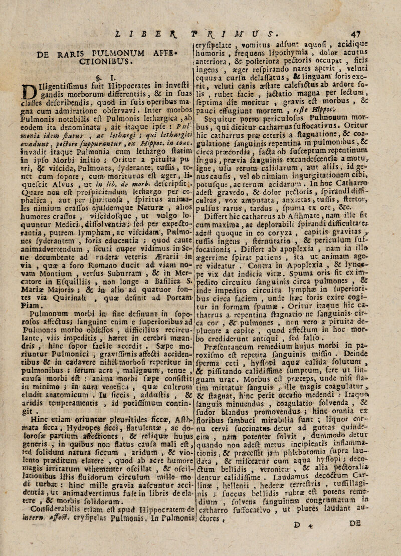 DE RARIS PUXMONUM AFFÉ* CTIONIBUS. §. L Dlligentittìmus fuit Hippocrates in invefti- gandis morborum differentiis, & in fuas clafiès deferibendis, quod in fuis operibus ma gna curri admiratione obfervavi. Inrer morbos Pulmonis notabili eli Pulmonis let.hargica ,ab eodem ita denominata , ait itaque ipfe : Ptri &2»ni& idem flatus , ac letbargi 5 qui letbargici evadunt, pittore fuppurantur 3ex Mippoc. in coac, invadit itaque Pulmonia cum lethargo^ (latini in ipfo Morbi initio > Oritur a pituita pu tri, ^ vifeida, Pulmones, lyderante, tuffo, te- net cum fopore , cum morirurus eft ^ger, ii- quefeit Alvus , ut tn Itb. de morb< defcripfit,. Quare no» ett profpiciendum lethargo per ce- phalica , aur per fjpiriruofa , fpiritus anima- hs nimiurn craffos e.juldemque Naturar , alios humores craffos ,> vifcidofque , ut vulgo lo- quuntur Medici-, ditto! ventiau fed per expe£to~ randa, putrem lympham,ac vifcidam, Pulmo- nes fyderantem , forìs educeada i quod caute animadvertendum , fiditi nuper vidimus in Se- cry fipelate , vomir us adfunt aquofi , acidique humorìs , frequens lipothymia , dolor acutus anteriora, &■ pofkriora peótoris occupat , ficis ingens , seger refpirando nares a-perit , veluti equus a curfu delaffatus, fe 1 inguanti foris exe- ric, veluti canis settate calefa<5fus ab ardore fo¬ to , rubet facie , ja&atio magna per ieótum, feptima die moritur , gravis ett morbus , Se pauci effugiunt mortem , tefte Hìppoc»■ Sequicur porrà periculofus Pulmoaum mor¬ bus, qui dicitur catharrus fuffocativus. Oritur hic catharrus pra: ceteris a ttagnatione , & coa- gulationc fanguinis repentina in pulmombus ,&r ckca prarcordia , fa&a ob fufeeptum repcntinum frigus, prarvia faaguinis excandefcentfa a motti? igne, ufu rerum calidarum , «flit aliis, id ge~ nuscaufìs , velobnimiam ingurgitationem cibi, potufque , ac rerum acidarum . In hoc Cat barro adett gravedo, & dolor peóloris , fpìrandi diffo cairn, vox amputata, anxietas, tuffo, ftertor, pulfus rarus, tardus , fpuma ex ore, Sec. Differt hìc catharrus ab Atthmate , nam il le fk cum maxima, ac deplorabili fpirandi difficultare^ adett quoque in eo coryza , capitis gravita* » tuffo ingens , fternutatio , & pcriculurn fui- focationi^ . Differt ab apoplexia , nam in ilio ne decumbente ad rudera veteris Jirarii in segerrime fpirat patiens , ita ut animam age- via , qua: a foro Romano ducit ad viam no-*re videatur . Contra in Apoplexia , Se fync«- vam Montium , verfus Suburram , & in Mer-jpC vix dat indicia vira. Spuma oris fit exim- catore in Efquilliis » non longe a Bafìlica S.;pediro circuitu fanguinis circa pulmones , Se Msriv M-.linriCt • /tr ir»- alfn 3rl flllSttlrtì* fflfl— ìHd2 impedito clrCU-itU lymph« in fupcriori- bus circa faciem , unde hsec foris exire cogi- tur in formam fpumse . Oritur itaque hic ca« tharrus a, repentina ftagnario ne fanguinis'cir¬ ca cor, pulmones , fìcrt vero a pituita de- pluente a capite , quod affedfum in hoc mor¬ bo crediderunt antiqui , fed fallo . Prsefentaneum remedium hu’jus niorbi in pa- roxifmo ett reperita fanguinis mittio . Deinde fperma ceti , hyffopi aquar calida folutum , & pittitando calidif&me fumptum, fere ut lin- Mariae Majoris- ; 6c in alio ad quatuor fon ics via Quirinali , qua: defìmt ad Portam Piam. Pulmomim morbi in fine definunt in fopo- rofos affedlusj fanguine enim e fuperioribusad Pulmones morbo obfettbs , difficilius recircu- lante, viis impeditis , hseret in cerebri ma:an- dris , hinc fopor facile accedit . Ssepe mo- riuntur Pulmonici , gravi ttimis affetti acciden- tibus Se in cadavere nihilmorbofi reperitur in pulmonibus > ferum acre , malignutff, tenue , caufa morbi ett : anima morbi fa?pe confittiti guattì urat. Morbus ett praeceps, unde nifi Ba¬ ia minimo j in aura venefica , qua: cultrum' tim mittatur fanguis , file magis coagulatur, eludit anatomicum . la ficcis , adduftis , Se & ftagnat, hrnc pcrit occafìo medendi .• Itaque ^.. : J : „ : /r’--• r Pi , _4-, aridis temperamentis , id potittimum contin git . Hinc etiam oriumut pleuritides ficca?, Atth_ mata ficca, Hydropes ficci, flatulentae , ac do- nu cervi fuccinatss detur ad guttas quinde- lorofse partium affeéfiones , & reliqu^ hujus eim fanguis minuendus , coagulatio folv«nda , Se fudor blandus promovendus j hinc omnia ex floribus fambuci mirabilia funt ; liquor cor- generis , in q^aibus non flatus caufa mali ett, Rd folidum natura ficcum , aridum , Se vio¬ lento prafditum elatere , quod ab acre humore magis irritatum vehementer ofcillat , Se ofciW lationibus iftis fluidorum circulum di mrbat : hinc mille gra via aafeuntur acci- dencia,ut animadvertimus fufein libris de eia tere , Se morbis folidorum . , nam potenter folvit , dummodo detur quando non adett metus incipientis innamma- tionis, Se prseceflit iam phlebòtomia fspra lau¬ data , Se mifceatur cum aqua hyffopi 3 deco- <5fum bell id is , veronica: , Se alia pectoralia- dentur calidittime . Laudamus decoctum Car¬ lina: , hellenii , htdefst terreftns , tuffilUgi- nis s fuccus bellidis rubra: ett potens reme- dium , folvens fanguinem congramatum iti Confiderabilis etiam ett apud Hìppocratem-del catharro fuffocativo , ut plures laudant au- kinrn: tffvtt* eryfipelas Pulmonis, In Pulmonis! ftores f DS D 4