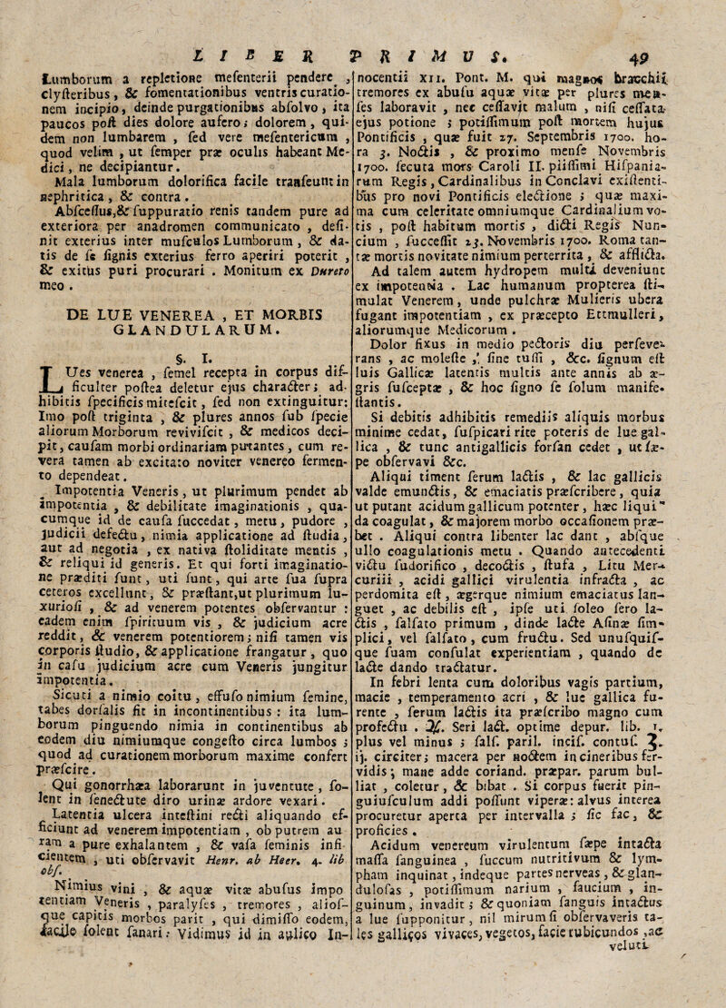 Lumborum a repletione mefenterii pendere. 3 clyderibus, & fomentationibus ventri* curatio- nem incipio, deinde purgacionibas abfolvo * ita paucos po/l dies dolore aufero; dolorem, qui¬ dam non lumbarem , fed vere mefenterictira , quod velim , ut femper prar ocuhs habeant Me¬ dici, ne decipiantur. Mala lumborum dolorifica facile traafeumin nepfiritca , & contra . Abfceflu«,&: fuppuratio renis tandem pure ad exteriora per anadromen communicato , defi* nit exterius inter mufcuios Lumborum , & da- tis de fe fignis exterius ferro aperiri poterit , & exitUs puri procurari . Monitum ex Durerò tneo . DE LUE VENEREA , ET MORBIS GLANDULARUM, §. I. LUes venerea , Temei recepta in corpus dif- ficulcer podea deletur ejus charaóler; ad- hibitis fpecificis mitefeit, fed non extinguitur: Imo poft triginta , & plures annos fub fpecie aliorum Morborum revivifeit , & medicos deci- pitjcaufam morbi ordinariam putantes, cum re¬ vera tamen ab excitaro noviter venereo fermen¬ to dependeat. Impotentia Vencris, ut plurimum pendet ab ampotentia , & debilitate imaginationis , qua- cutnque id de caufa fuccedat, rnetu, pudore 3 judicii defe&u, nimia applicatone ad dudia, aut ad negotia , ex nativa ftoliditate mentis , %£ reliqui id generis. Et qui forti invaginato¬ ne praediti funt, uti funt, qui arte fua fupra ceteros excellunc, & praedant,ut plurimum lu- xuriofi , & ad venerem potentes obfervantur : eadem enim fpiricuum vis 3 & judicium acre reddit, Se venerem potentiorem ; nifi tamen vis corporis iìudio, & applicatione frangatur , quo in cafu judicium acre cum Veneris jungitur impotentia. Sicuri a nimìo coi tu, effu fo n imi um Temine, tabes dorfalis fit in incontinentibus : ita lum¬ borum pinguendo nimia in continentibus ab eodem diu nimiumque congedo circa lumbos i quod ad curationem morborum maxime confert pra?fcire. Qui gonorrhata laborarunt in juventute , fo- ient in fenedlute diro urina? ardore vexari. Latentia ulcera inteftini redi aliquando ef- ficiunt ad venerem impotentiam , obputrem au rana a pure exhalantem , & vaia feminis infi c^ntem , uti obfervavìt Henr. ab Heer, 4. tìb obf. Nimius vini , & aqua? vita? abufus impo tentarci Veneris , paralyfes , tremores , aliof- que capitis morbos parit , qui dimiflo eodem, iaculo folenc fanari; vidimus id in aulico In- nocentii xn. Pont. M. qui mag»o< bracchii. tremores ex abufu aqua? vi tue per plures me»- fes laboravic , nec ceffavjt malum , nifi ceffata- ejus potione > potiffimum pod mortern huju* Pontificis , qua? fuit 17. Septembris 1700. fio¬ ra 3. No&is , 8c proximo menfe Novembris 1700. fecuta mors Caroli II. piiffimi.Hifpania- rum Regis , Cardinali bus in Conclavi exidenti- bus prò novi Pontificis elezione > qua? maxi¬ ma cum celeritate omniumque Cardinalium vo¬ cis , pofl habitum mortis > di<5ti Regis Nun- cium , fucceffit 13. Novembris 1700. Roma can¬ ta? mortis novitate nimium perterrita , & afflila. Ad talem autem hydropem multi, deveniunc ex impotenza . Lac fiumanum propterea di-, mulat Venerem, unde pulefira? Mulieris ubera fugant impotentiam , ex pra?cepto Ettmulleri, aliorumque Medicorum . Dolor fixus in medio pe£toris diu perfeve- rans , ac molede fine tuffi , Scc» fignum ed Iuis Gallica? latentis multis ante annis ab a?~ gris fufceptae , & fioc figno fe folum manife- dantis. Si debitis adhibitis remediis aliquis morbus minime cedat, fufpicari rite poteris de lue gal¬ lica , & tunc antigallicis forfan cedet , ut/as¬ pe obfervavi &c. Aliqui timent ferum laóiis , Se lac gallicis valde emunólis, & etnaciatis pra?fcribcre, quia ut putant acidum gallicum potenter, ha?c liqui’* da coagulat, & majorem morbo occafionem pra?- het . Aliqui contra libenter lac dant , abfque ullo coagulationis metu . Quando antecedenti viétu fudorifico , deco<5lis , dufa , Litu Mer-* curili , acidi gallici virulenta infranta , ac perdomita ed , segerque nimium emaciatus lan- guet , ac debilis ed , ipfe uti foleo fero la- ólis , falfato primum , dinde laóle Afina? firn- plici, vel falfato, cum fruétu. Sed unufquif- que fuam confulat experientiam , quando de laóle dando tradlatur. In febri lenta cum doloribus vagis partium, macie , temperamento acri , & lue gallica fu¬ rente , ferum laólis ita pra?fcribo magno cum proferii . Seri la£t. optime depur. lib. t, plus vel minus ; falf. paril. incif. contuf. ij. circiterj macera per no<3:em in cineribus fcr- vidis ; mane adde coriand. pra?par. parum bul- liat , coletur, Se bibat . Si corpus feerie pin- guiufculum addi poffunt vipera?: alvus intere» procuretur aperta per intervalla ; fic fac, & proficies • Acidum venereum virulentum. fa?pe intarla malfa fanguinea , fuccum nutritivum & lym- pham inquinat, indeque partesnerveas , & glan- dulofas , potiffimum narium , faucium , in- guinum, invaditi &quoniam fanguìs intadlus a lue fupponitur, nil mirumfi obfervaveris ta- les gallieos vivaces;vegetQs,,faciet:ubicundos veluti