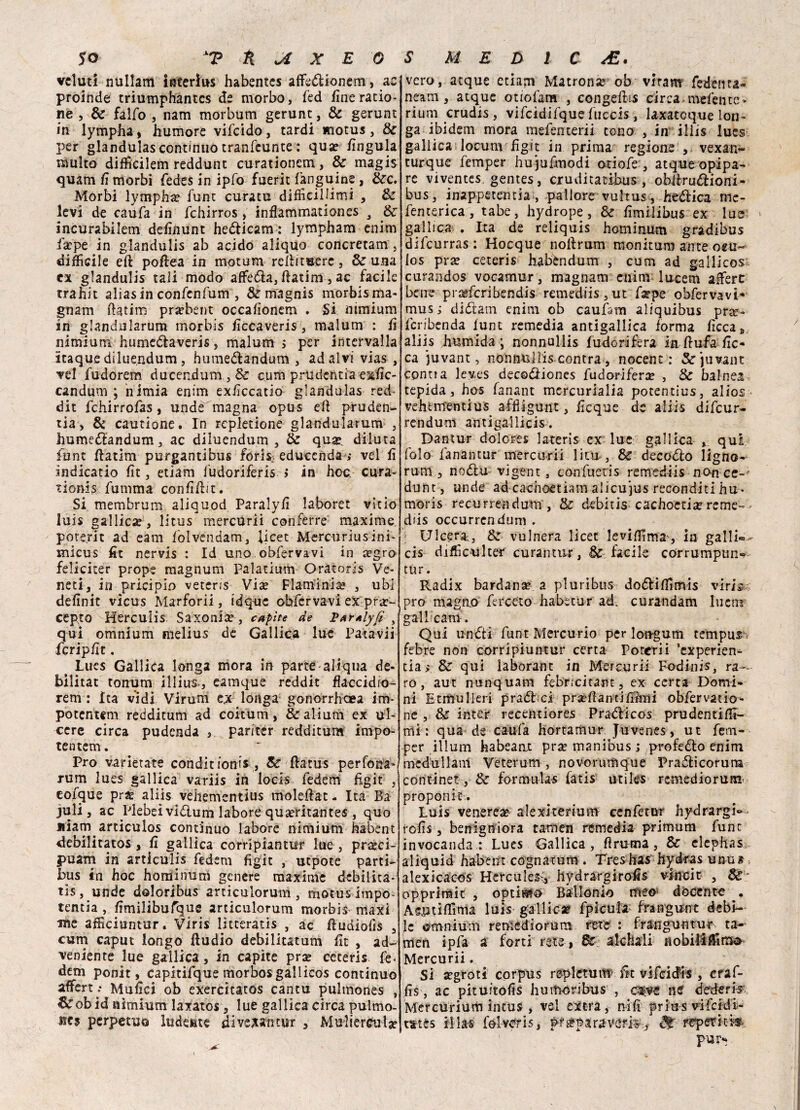 vcluti nullam interìus habentcs affedionem, ac proinde triumphantcs de morbo, fed fine ratio- ne , Se falfo , nam morbum gerunt, & gerunt in lympha, humore vifcido, tardi motus, Se per glandulas continuo tranfcunte : quae fingula multo difficilem reddunt curationem, & magis quam fi morbi fedes in ipfo fuerit fanguine, Sec. Morbi lympha fune curata difficiljimi , Se levi de caufa in fchirros, inflammationes 3 Se incurabilem definunt hedicam : lympham enim fa?pe in glandulis ab acido aliquo concretam , difficile eft poflea in motum reftituere, & una ex glandulis tali modo affeda, ftatim, ac facile trahit alias in confenfum , & magnis morbis ma¬ gnami ftatim pra?bent occafìonem . Si mmium in glandularum morbis ficcaveris, malum : fi nimium humedaveris, malum > per intervalla itaque dilue.ndum, humedandum , ad alvi vias , vel fudorem ducendum , &: cum prudentia exfic- candum ; iiimia enim exiìccatio glandulas red- dit fchirrofas, unde magna opus eft pruden- ria, & cautione. In rcpletione glandularum , humedandum, ac diluendum , Se qua?, diluta funt ftatim purgantibus foris. educenda ; vel lì ìndicatio lìt, etiam fudoriferis > in hoc; cura- tionis fumma confiftit. 51 membrum aliquod Paralyft labore! vitio luis gallica?, litus mercurii conferre maxime, poterli ad eam fblvendam, licet Mercuriusini- micus fit nervis : Id uno obfervavi in cegro feliciter prope magnum Palatium Oratoris Ve¬ neti, in pricipio veterjs Via? Flaminia? , ubi definit vicus Marforii, idque obfervavi ex pra?~ cepto Herculis Saxonia?, capite de XarAlyfi y qui omnium melius de Gallica lue Fata vii fcripfit. > lues Gallica longa mora in parte-aliqua de¬ bilitar tonum illius, eamque reddit flaccidio- rem : Ita vidi Virarci e.x longa gonorrhaea im- potentem redditum ad coitum, &alium ex ul¬ cere circa pudenda , pariter redditum impo- tentem. Pro varietate condir ioni*, Be ftatus perfona* rum lues gallica variis in locis fedem figit , eoique pra? aliis vehementius moleftat - Ita Ba juli, ac Mebeividum labore qua?ritantes , quo jiiam articulos continuo labore nimium habent debilitatos , li gallica corripiantur lue , prasci- puam in articulis fedem figit , utpote parti- bus in hoc homìnum genere maxime debilita- tis, unde doloribus articulorum, motus impo¬ tente , fimilibufique articulorum morbis maxi me afficiuntur. Viris lìtteratis , ac ftudiofis , cum caput longo ftudio debilitatum lìt , ad- veniente lue gallica, in capite pra? ceceris fe¬ dem ponit, capitifque morbosgallicos continuo affert;- Malici ob exercitatos cantu pultnones , ^obid nimium laxatos , lue gallica circa pulmo- Hc? perpetuo ludente divexantur , Mulierculj? vero, atque etiam Matrona ob viram fedenta- neam, atque otiofam , congelili circa mefente- riunì crudis , vifcidifque fuccis , laxatcque ion- ga ibidem mora mefenterii cono , in illis lues gallica locum figit in prima regione , vexan- turque femper hujufmodi otiofe , atque ©pipa¬ re viventes. gentes, cruditatibus , obltrudioni- bus, inappetencia, pallore vultus, hedica me- fenterica , tabe, hydrope, Se lìmilibus ex lue gallica . Ita de reliquis hominum gradibus difeurras : Hocque noftrum monitum ante oeu- los pra? ceteris habèndum , cum ad gallicos curandos vocamur, magnam enim lucem afferc bene prasferibendis remediis,ut farpe obfervavi- musi diiftam enim ob caufam aliquibus pr^e- fcribenda fune remedia antigallica forma lìccas aliis Jiumida ; nonnullis fudorifera in ftufa fic¬ ca juvant, nonnullis contra , nocent : &juvant cpnna leves decodiones fudorifera , & balnea tepida, hos fanant mercurialia potentius, alios vehementius affiigunt, ficque de aliis difeur- rendum antigailicis. Dantur dolores lateris ex lue gallica , qui folo fanantur mercurii litu*, & decollo ligno- rum, nodlu vigent, confuetis remediis non ce- dunt, unde ad cachoetiam alicujus reconditi hu* moris recurrendum, Se debitis cachoctia?reme-=- diis occurrendum . Ulcera., Se vulnera licet leviffima', in galli-.- cis difficulter curantur, de facile corrumptin- tur. Radix bardana a pluribus dodliffimis viris prò magno ferceto habecur ad. curandam Iticm gallicani. Qui lindi funt Mercurio per longum tempur, febre non corripiuntur certa Poterii *cxperien- tia > Se qui laborant in Mercuri! Fodinis, ra¬ ro, aut nunquam febricitant, ex certa Domi¬ ni Etmulieri prad ei pra?ftantifiimi obfervatio- ne , Se inter recentiores Pradicos prudentiffi- mi: qua de caufa hortamur Juvenes, ut fem¬ per illuni habeant pra? manibus ; profedo enim mcdullant Veterum , novorumque Pradicorum continet, Se formulai fatis utiles remediorum. proponit. Luis venerea? alexiterium cenfetur hydrargi® rofis, benigniora tamen remedia primum fune invocanda : Lues Gallica, ftruma, Se elephas aliquid habent cognatum . Treshas hyiras unu« alexicacos Hercules, hydrargirofis vincit , &* opprirait , optimi Ballonio meo docente , A su ti filma luis gallica? fpicula frangunt debi¬ le ©mnium remediorum rete : franguntur ta¬ men ipfa a forti rete, Bc alchali nobilìffima Mercurii. Si a?groti corpus replctum> fit vifcicfis , craf- fis, ac pituitofis humoribus , c^ve Btf dederis Mercurium intus , vel extra, nifi prius vifeidi- tstes iilas folverÌ5, pr^paraverkj reperiti»-. pur*?