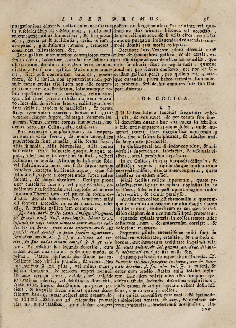 purgatìonibus eduxeris * alias enim occultatus in vifciditatibus iliis Mercurius 3 paulo poft irefermentefcentibus humoribus , & in motum a&is, gravia parit accidentia , carica offium , acrophias , glandularum tumores , t rem ore s , continuare falivationem , Sec. Lues gallica inter morbos contagiofos recen- fetur i coitu , ladlatione , ofculatione labiorum ulceratomm, decubitu in eodem ledo comma nicatur/ Et fi cum gallica Muliere concubue- ris , iicet pofl concubitum bubones , gonor- rhosa, Se id umilia non apparuerint ; non per- inde tamen credas cibi luem non effe comtnu- nicatam : nam ob fluidotom, folidorumque ro- 'bur repeìlitur eadem a partibus , retunditur- que , fed Temei partium didarum tono relaxa- to,lues diu in iifdem latens, redintegratis ve- luti viribus, tandem fe manifeftat 3 Se parata drage tyrannidem exercec ; bonum ed igitur Venerem femper fugere,fed magis Venerem im- puram. Venus enervar corpus immoderata, mo derata vero 3 ut Celfus , ait, exhilarat. Pro varietate complexionum , ac tempera* mentorurh varia forma , Se modo antigallica praefcribenda funt remedia , aliis forma deca , aliis humida , aliis Mercurio , aliis conira fall'. radix, dufa , balneatio quoque in aqua te¬ pida , idei! mane fudatorium in dufa, vefperi balneatio in tepida. Àiiquando balneari^ fola, vel fudatiuncuia more meo fada fupra parvam fediolam , excepto bullientis aqua? , qua? fub iediola ed 3 vapore, a corpore nudo fupra eadem fedente , Se linteis obvoluto : Denique prout «?ger emaciatus fueric , vel pinguifculus, der- codion.es pra?fcribendae, vel copiofa? ad morem aquarum Thermalium , vel pauca? in forma or¬ dinarli decodi fu dori feri, Sec. familiaris mihi ed fequens Dccodro in valde emaciatis, tabi- dis , Se hcdica gallica jam correptis . h/. Sai/. parli. <& lig. Santi. litn.lign.vi/ct querc. ci/ & c-ont.an.%. tij. fi. aqu&fmtis, librai xxxx. infunde in va/e terreo vitretto fuptr cinerei cali- dos per 24. hcras : fune acide antimon. crudi, dy pumicis crud. conta/. in fetta fccr/m ligatorutn 3 fecundum artem an. iij, fi. bullìant. ad ter¬ ti a s , in fine addai cìnam. conta/. fi. (y cole tur . Ex redduis dat lecunda decodio , cum eadem aquae quantitate , eottemque modo, ac prima . Utatur hjufmodi deeodione patiens Gallicus loco vini in prandio , Se ccena. Nec non hau.riat 5* .xi-i» plus , vel minus mane , ìquno dom.acho , & totidem vefperi nonnul- lis ante coe.nam horis , calide , vel frigide prò rat ione roboris, vel dabilitatis domachi . Ante ufum htrjus decodionis purgetur pa tiens 3 Sz dngulis decem diebus quibus deco- ólionejn hauruj, fumat vefperi ante ccenam le¬ ne afiquod laxativum ad referandas primas vias ab impuritatibus 3 qua? ibidem congeri poffent ex longo morbo.* Per trigfnta vel qua- draginta dies circicer bibenda eft decodio , deinde rclinquenda; Se fi velis circa fìnem alia quoque purgati© indituendaadeducendas omni- mode domici jam morbi reliquias. Occafione luis Venerea! plura dicenda mihl edent de Gonorrhcea gallica 3 & de certis , ex- peruffimifquead eam debellandamremediis 3 qua? mihi familiaria funt in segris meis , quseque apud me prò fecreto con fervo, nec non de Ùl- ceribus gallicis pcnis , prò quibus rite , cito» que curandis, plura habeo remedia fummope» re proficua. Scd de hi $ omnibus fu fe fuo tem¬ pore dicemus. de con c a. §. 1. N Colica biliofa fuccedit frequenter apho« nia 3 & vox rauca, & per totum fere mor¬ bi decurfum durat ; ha!C vox rauca in febribus a bile ortis apparere quoque folet , unde nu¬ merari poterit inter diagnoftica morborum a bile, live a falino-fulphureis. Se adudis snaf- fse fanguinese particuiis. In Colica pertinaci ft fudor copiofus, Se uni- verfalis fuperveniat, Jabefadis , Se refolutis vi¬ ribus , brevi paralyfim expedato. In ea Colica, in qua insequalisdisenfio 3 Se adftridio ventris , rigidorUmque mufculorum contradio adint, denotane nervos pocius , quam interina in eadem affici* Nihil facilius coliche fupervenit , quam pa- ralyfis.j cave igitur ne opiata copiodus in ea exhibeas, folet enim polì opiata magiius fudor fupervenire , Se exinde paralyfis. Antidotum colica? eft cbamomilia a quacum- que demum caufa oriatur ,* multo magis fi ante ejufdem ufum, fadoriferum ex cormcer. philof. ftibio diaphor.& unicornu fofTili pul.propinetur. Quando cpiatis uteris in colica femper adde caftoreum, nam , Se opinecrofim eorrigit , Se doloribus medetur. Sequentes pilula? expertiffima? mihi funt In colica ex vifeiditate , craffitie , Se morbofa ci- borum, aut humorum acciditate in primis vii*’ 2/. RutA pulner. & /al. geìnmA an. Arac. iij. mel¬ iti de/pumatì qu./.ut fiat malfa &c. Sequens pulvis fit quoque tibi in fecretis . 1/. Pulveris /ol. ficus/ìlvefirìi in terra, non in mura nati dracbm. fi. fol, ulm. pul. 3* r* mifee]. Se detur cum brodio , ftatim enhn fedabit dolo- rem. Hic idem pulvis vino albo fumptus fpe- cificus eft in fedandis doloribus nephriticis , dofis tamen fol. ulmi fuperare debent dofin fol. ficus, contra vero in colica . In colica convulfiva pertinaci , Se fpafmodi* crs doloribus ventris, ab acri, & erodente ma¬ teria produ&is , prjefertim fi aderir fitis , lin-