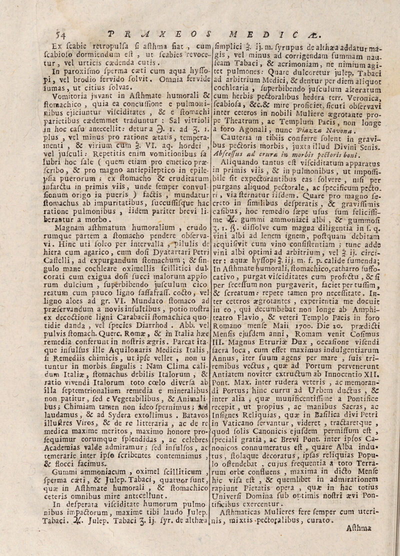 Ex fcabie ’retropulfa fi afthma fiat , cum fcabiofo dormiendum eli , ut fcabies 'revocs- tur , vel urticis caedenda cutis. In paroxiftno fperma cati cum aqua Iiy(To¬ pi j vel brodio fervido folvit. Omnia fervide Eumas, ut citius folyao. Vomitoria jyvant in Afthmate Immorali &j flomachico , quia ea concuffìone e pultnoai- Jiibus ejiciuntur vifciditates , & e fromachi parietibus eaedemmet traduntur : Sai vitrioli in hoc cafu antecellit: detura 3. i. ad g. 1. plus j vel minus prò ratione a*tatis , tempera¬ menti , Se vi riunì ctìrn §. VI. aq. hordei , vel jufculi ; Repetitis enim vomitionibus fa lubri hoc fale ( quern etiam prò emetico prae- Jcribo, Se prò magno antiepileptico in epile- pfìa puerorum s ex flomacho Se cruditatum infardili in primis viis , unde fempèr convul fìonum origo in pueris ) fadfcis , mundatur ifomachus ab impuritatibus, fuccuffifqfue hac ratione pulmonibus 3 iidem pariter brevi li¬ bera» tur a morbo • Magnam allhmatum humoralium , crudo rumque partem a ftomacho pendere ob ferva¬ vi. Hinc mi ibleo per intervalla , pilulis de hiera cum agarico, cum doli Dyatartari Petri Camelli, ad expurgandum ftomachum ; & (in gulo mane cochkare oxiraellis icillitici dui corati cum exigua doli fucci malorum appio rum dulcium , fuperbibendo jufculum cico reatum cum pauco ligno faffafrail. codio , vel ligno aloes ad gr. VI. Mundato ftomaco ad pr^fcrvandum a novisinfultlbus , potìonoftra ex decozione ligni Carabacii ilomacliica quo tidie danda , vel fpecies Diarrhod . Abb. vel pulvis ilomach. Querc. Rema?, & in Italia ha?e remedia conferuntin noftris segris. Parcat ita- que infulfus ille Aquilonari Medicis Italis, lì Remediis chimicis , ut ipfe vellet , non u tuntur in morbis fìngulis : Nani Clima cali- éum Italia? ^ llomachus debilis Italorurn , & ratio vivendi Italorurn roto coelo diverfa ab illa feptemtrionalium remedia e mineralibus non patitur, fed e Vegetabilibus , & Animali bus> Chimiam tamen non ideo fpernimus > ted laudamus , Se ad Sydera extollimus . Batavos Illufires Viros, Se de re litteraria , ac de re medica maxime meritos, maximo honore prò- fequimur eorumque fplendidas , ac celebres Academias valde admiramur ; fed infulfos, ac temerarie inter ipf© fcrìbentes contemnimus , Se Bocci facimus* Gumtni ammoniacum , oximel fcilliticum , fperma caeti, Se Julep» Tabaci, quatuor funt, quse in Afthmate humorali , Se flomachico ceteris omnibus mire antecellunt. In defperata vifeiditate humorum pulmo nibus impa&orum, maxime tibi laudo Julep. Tabaci. Julep. Tabaci ij. fyr. de althtea fìtnplici ij. m. fyrupus de althaea addatur mà¬ gi5 , vel minus ad corrigendarn fumrnarn nau- feam Tabaci, Se acritnoniam. ne nimiumagi- tet pulmones: Quare dulccretur julep. Tabaci ad arbitrimi! Medici, Se dentur per diem aliquot cochlearia , fuperbibendo jufculum alteratum cum herbis pedìoralibus hedera terr. Veronica, fcabiofa, Sec.Se mire profìciec, ficuti obfervavi inter^ ceteros in nobili Muliere «egrotante pro- pe Theatrurn , ac Templum Pacis, non longe a foro Agonali, nunc viuzza Navona. Cauteria in tìbiis conferre folent in gravi- bus peótoris morbis, juxta illud Divini Senis. Abfceffus ad eritrei in morbis pcffiorìs boni. Aliquando tantus eft vifciditatuni apparatus in primis viis, Se in pulmonibus, ut imponi¬ bile fìt expedtorantibus eas folvere , nifi per purgans aliquod pediorale , ac fpecificum peflo. ri, via flernatur iifdem. Quare prò magno fe- creto in fìmilibus defperatis , Se graviffimis cafìbus, hoc remedio Éepe ufus fum feliciti- me gammi ammoniaci albi , Se gummofl 3.1. f5- diffolve cum magna diligenza in f. q. vini albi ad lenem ignern, poflquam debitani acquifìvit cum vino confìflentiam ,• tunc adda vini albi optimi ad arbitrium, vel § ij. circi- ter : aquae hyffopi J. iij. ni, f. p. calide fumenda; In Aflhmate humorali, flomachico,catharro (ufFo- cativo, purgat vifeiditates cum profrólu , Se(i per feceffum non purgaverit, faciet per tuffim, Se fcreatum»* repete tamen prò neceffitate. In- ter ceteros a^grotantes , experientia me docuic in eo , qui decumbebat non longe ab Amphi- teatro Flavio, Se veteri Tempio Pacis in foro Romano menfe Maii 1700. Die io, pr^diflt Menfis ejufdem anni, Romani venit Co firmi s III. Magnus Etruriè Dux , occafìone vifendi facra loca, cum effet maxiraus indulgentiarutn Annus, iter fuum agens per mare , fuis tri— remibus vedtus , quie ad Portum pervenerunt Antiatem noviter extrudlum ab Innocentio XII. Pont. Max. inter rudera veteris , ac memoran¬ di Portus; hinc curru ad Urbetu dudlus , Se inter alia , quse munificentifiime a Pontifìce recepit , ut propius , ac manibus Sacras, ac Infìgnes Reliquias, qu^ in Bafilica divi Petri in Vaticano fervantur, videret , tradlarerque , quod folis Canonicis ejufdem permiffum eft , fpeciali gratia, ac Brevi Pont, inter ipfos Ca- nonicos connumeratus eli quare Alba indù» tus, (ìolaque decoratus, ipfas reliquias Popu- lo ofendebat , cu/us frequrentia a toro Terra- rum orbe confluens , maxima^ in didlo Menfè hic vifa eft , & quemlibet in admiratìonem rapiunt Pietatis opera , qu^c in hac totius Nniverfì Domina fub optimis noflri ^evi Pon- tifkibus exercentur. Afthmaticas Mulieres fere femper cum uteri- nis, mixtis meóloralibus, curato. A fthma