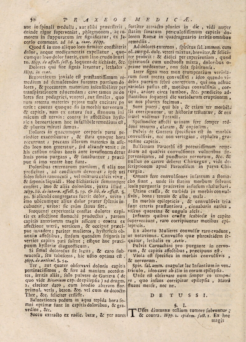 aut infpìnali iredulJa, aur alibi pra?ce0erit , deinde rigor fuperveniat, phlegmonem, ac tu- morem in fuppuratum ire fignificatur, ex Ja- cotio comment. ad Itb. 4. coac. Hìpp. Quod fi in uno aliquoloeo firmiter confiiterit dolor, neque medicamentis expellatur , quo- cumque loco- dolor fuerit, cum lino crudo inuri To, tiipp. de afeci, feSl.$. loquensde ifchiade, &c- Dolores qui fine fignis levantur, lechaks . 71!pp„ in rea e. Bezoanicum pvìale efi pra?fianti0imum re- medium ad demulcendos furentes partiumdo Iores, &peccantem matcriam infenfibilirer per tranfpiracionem educendam; cave tamen ne do Iores fine podàgrici, venerei, aut fimiles , quo rum retenta materies pejora mala excitare po terit : cautus quoque fis in morbis nervorum . Se capitis, nani ex natura fua , fiannum ini rhicum eli nervis: centra in afteclibus hyfie- rtc s bezoarticum hoc infallibile remedium eh , Se plurfes mirati fumus. Dolores in quacumque corporis parte pe- riodice exacerbantur , Se fiata quaque hora recurrunt ; peccans illorum materies in alfe- dio loco non generatur, fed aliunde venie : in his cafìbus tribus horis ante invafionem detur lenis potio purgans , Se lanabuntur ; preci¬ pue fi imo ventre hxc fiant. Doloribus externarum partium , fi alia non proficiant , ad caufiicum devemas .• ipfe uti foleo foliis ranuncoli , vel mixturacalcis vivee , Se faponis liquidi. Hoc lichiaticis fummopere confert, imo & aliis doloribus, juxta iìlud . Hìpp. Uh, de inTern. a fedi. §. 19. & Uh, de a feci. §, 30. Si alicubi congregatus fuerit dolor, urito : imo ubicumque alias dolor prteter fpknisin- cubuerit, urito: fic enim fanus fiet. Frequenti experientia confiac dolores capi¬ tis -ex atre&ione fiomachi produólos , partem capitis anterioreni magis afiìcere : co«tra ex affezione uteri, verticem, Se occipu-'t praeci- pue invadere 5 pariter mulieres , hyfiericis oh- noxias affetti bus , fenfum quendam frigoris in vertice capitis pati folent ; efique hoc pra?ci- puùm hyfieris diagnofticum. Si fimul dolorofus fit lecus , Se caro fub- mucofa, feu tabefeens, hic ufiio optima efi . Hìpp. de artìcul. §. 54. Ter , aut quater obfervavi doloris capitis pertinacifiimos , Se fere ad maniam acceden- tes, irritis aliis, folo pulvere de Guttera (de quo vide Riverìum cap. de epilepfia ) ad dragai. 1. cìrciter dato, cum brodio alterato flor. primul. veris , beton. Sec. vel cum de decoro Thee, Sec. feliciter cefiifie. Balneationes pedum in aqita tepida hora fo- mni optimi fune in capitis doloribus, Stra¬ vedine , Sec. Succo extra&o ex radic. beta?, Se per nares fortjter attrailo plurles in die , vidi nuper fiatim fanatum periculofifiimum capitis do¬ lore m, Roma? in quadragenario irriris omnibus remediis . Ad dolores externos , fplritus fal.'ammon. cum ol. atnygd. dille. veteri mixtus, breviter,& felici¬ ter prolìcit : Se didici per experientiam , quod fpirituofa cum un&uofis mixta, doloribus o- ptime medeantur, non fola fpirituofa. liner figna mox mox erumpentium va rida- rum funt mctus convulfivi > ideo quando vi- debis puerum febri correptum, qui non adhuc variolas pallus efi, motibus convulfivis , cor- ripi, ardore circa lumbos, Sec. prardicito ad- fiantibus fequenti die variolarum eruptionem , ut nos pluries fecimus . Sunt pueri, qui bis , Se etiam ter morbi!-; !is corrjpiuntur , ut hifioria? tefiantur, Se ncs feuiel vidimus Para vii. Spafmodice affeóli uiinam fere femper red- dimc tenuern , claram, Se copiofam. Pulvis de Guttera fpecificus efi in morbis convulfivis, nec non vertegine , cephaka , tra¬ vedine capitis. Bai fa mura Paraceli! efi potenti fiimpm reme¬ dium ad quafvis convulfiones vulneribus fn- pervenientes, ad punduras nervorum, Sec. Se nullus eo carere deberet Chirurgus , vide de- fcriptionem apud Paracelfum in parva Chi¬ rurgia . Omnes fere convulfiones infantarti a fiorna- cho fiunt , unde iis fiatim morbum folvunc lenia purgantia pra’lertim infufum rhabarbari. Urina crafia, Se turbida in morbis convul¬ fivis , bona j tenuis Sé alba , mala. In morbis epilepticis , Se convulfivis tria funt ceteris pra?fiantiora , cinnabaris nativa s vifeus quercina Se ungula aids. Infantes quibus cruficc kabiofx in capite fuperveniunt, raro corripiuntur motibus epi¬ lepticis. Ex abortu Mulieres convulfa? raroevadunt, ut notavimus. Convulfio qux phrenitidem fe- quitur, J ethalis ex A et io . Pulvis Cornachini prò purgante in nervo- rum, Se capitis affeólibus , prsecipuus efi. Viola efi fpecifìca in morbis convulfivis „ Se nervorum. Spir. fai.amm. coagulat lac Infantium in venJ triculo, ideo cave ab ilio in eorum epilepfia. Utile efi obfervare num femper eo tempo¬ re , quo infans corrìpitur epilepfia , Matri fluant menfe, nec ne. DE T U S S I. §. I. TUfles diuturna? tefiium tumore folvuntur ; Se centra. Hipp.z. epidem. feti. j. Ex hoc