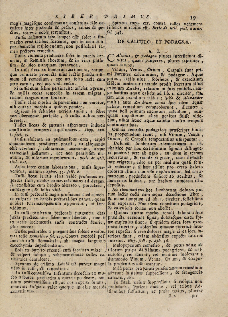 magis magifque confìrmatur confenfus il le oc* culcus inter pudenda de pedus , cibias de pe- dus, todes a nobis recenfìtus . Tuffis Infanturn fere lemper effe folet a fto- macho cruditatibus fcatente, quo in cafu fem per ftomacho re/picfendum ,non pofihabitis ca¬ rneo peétoris remediis. Tufo violenta produccre folet in pueris her- nbm, in foeminis abortum, de in viris phthi* firn , Se ideo nunquam fpernenda. In tuffi fìcea ex humorum acrimonia , eorutn que tenuitate produrla ufus Jadis pradfantiflì* mum eft remedium ; ego uti folco lade com jttre carnis , vei ,aq. viol. co&o . Si tufo cum febre pertinaciterafficiat a?grum. Se nullis cedat remediis in cabem migrar , etiamfi fanguis non fpuatur. Tuflis aliis morb.s fuperveniens non curatur, nifì curatis morbis a quibus pendet. Qu ibus in febribus accidie tuflis , a febre non iiberantur perfefèe , fi tuflis adbuc per- feveret. Tufo ficcas Se gucturfs afperitates inducit conflitutio temporis aquilonaris . Btpp. apb. $• feci. 3. Tuflis violenta in pulmonibus erta , capiti communicata producere poteft , ut aliquando obfervavimus , fubitaneam memoria , atque ratiocinii ja&uram nec non paralyfìm ma- murai, de aliorum membrorum . Bey le de ut il. 'jrbìif. ti-Zt. -Aqua inter cutim laborantifeus , tufo fuper- venieus, malums aphor. 35. feci. 6. Tuffi, fìcea? irritis aliis valde proficuos e-x* pertus fum, oculos cancr. calcinatcs ad dragm. {{. exhibitos cum brodio alterato , portulaca 3 tuflilagine y de foliis viol. In tuffi pettorali magis profìciunt med'camen ta vulgaria ex herbis pedo ra li bus parata, quam nobiles Pharmaeopteorum apparatus , ut figpe vidimus. In tuffi prarfsrtim perorali purgantfa data juxta pra&icorum fidem non liberane , imo fi ex aeris inclemeritia tufo contraila fueric , plus nocent. Tufles pedorales a purgantibus folcnc exafpe- rari tefle Annullerò fot. zincontra concedi pof. fune in tuffi Aomachali , ubi magna fangumis cacochymia deprehenditur. Boli ex butyro recenti cum faccharo mixti , de vefperi fumpti , veheraenulfiraas tufles ea- thirrales d emù leene Syrupus de erifìmo Lobellì cfl: pariter magni ufus in tuffi , Se raucedine . In tuffi con vul fi va Infanturn decodio ex mo¬ ie'®- arborea pradertim a quercu pendente , om¬ nium pradtanciffima eft,ut nos experti fumu s 3 monente Villifo ; valet quoque in ali s morbis 4'on.v.ulfivis^ 59 Spintus corn. cer. centra tufles vehemen* tiflimas mirabilis eft. Boy le de unì. phiL natur, fol. 348. DE CA1CULO 3 ET PODAGRA. §. I. -, CAlculus, & 'podagra, pfures interficiunt di- v-ttes , quam pauperes , plures fapientes * quam facuos. Vinum, Venus , Otium , Crapula funt pri¬ mi Parcntes calculorum, de podagra?. Aquar pptus r Jadtis ufus , fobrietas , de exercicium eifdem medentur, exinde prodit fecretum illud eximium Zecchiti relatwm in fuis confult. nem- pe hauflus aqua? calida? ad lib. 1. circiter, A a* tim ante prandium fa&us : Tifo de Alexander multis ante Zec hìum annis fioc idem aquae calid^ remedium comprobarunt , dicentes y quod pofi primum exeretum calculurn , nun- quam impoflerum alics genitos fuifie vide» rtnt, ufum Iiunc aqute calidos multo tempore continuantibus. Omnia remedia podagrids pra?fcripta inutH Iia propemodum erunt t nifì Vinum, Venus v Otium, Se Crapula tempesrantius ufurpentur. Dolorerai lumborum rheumaticum a ne- phriticò per hoc eertiifimum fignum difiingue- re poceris : pece ab tegro , ara dum in terram incurvatur , de exinde erigi tur , cum diflicui- tate erigatur* adeo ut per medium quali fein* di videatur x fi hs:c adfìnt prò cerco habsta dolorem ìllum non effe nephriticum, fed rheu' maticum, produdum feilieet ab acribus , de muriaticis fàlibus , per ferofum humorem illie dep©fitis>. Ad rfieumadcos hos lumborum dofores po- tum ladis codi cum tequa decodione Thee y de mane fumptum ad fih. 1. circiter, feliciflime fum expertus. Koc idem remedium- podagrids ,. de caicuiofis forfan non obeflec. Quibus autem morbo renali laborantìbus pra?dida accidunt fìgnà, dolorefque circa fpr- na? mufculos fiunt > fi quidem circa loca exte- riera fuerint , abfceflfus quoque exterius futu¬ res expeda j fì vero dolores magis circa loca in¬ teriora fiunt , edam abfceflus expe&a futuro®* intemis. Hìpp.fft. 7. apk 36. Melcpeponum comeftio , de potus aqua? ab illorum pulpa diflillatse, podagricos, de cai- culofos, vel fanant* vel maxime fublevanc ;• cimimi odo Vinum, Venus, Ot utn, de Crapu¬ la prudentius adhibeantur. Millepedes preparati pr£efentaneum remediurp afferunt in uriius fuppreffione , de frangendis- calctilis, dee. In fatali uriti# fuppreffione fi reliqua noti proficiant , Patiens duobus , vel tribus Ad- lìanr.bus fuffu-ltus , ac probe tedus, pluries- É -