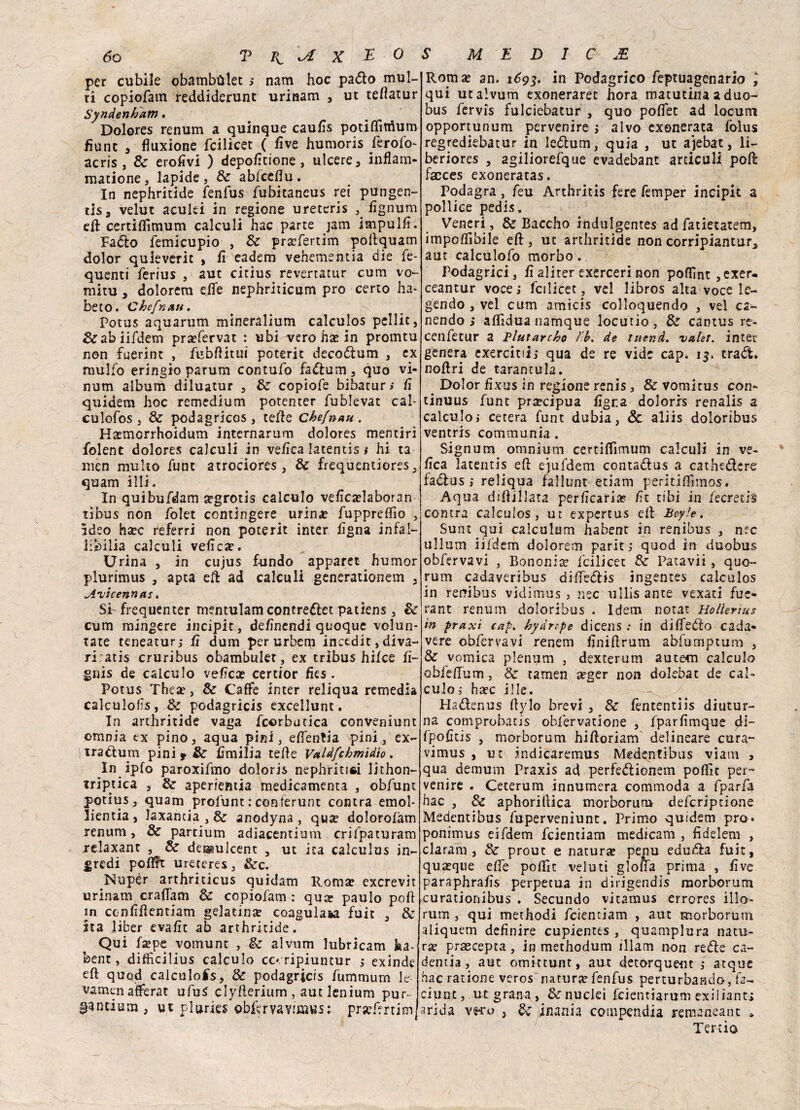 per cubile obambùlet ; nam hoc pado mul¬ ti copiofatn reddiderunt urinam , ut teffatur Syndenbam. Dolores renum a quinque caulis potifMum fìunc , fìuxione fcilicet ( live humoris ferofo- acris, Se erofivi ) depofìtione, ulcere, inflam- matione, lapide, Se ablceflu. In nephritìde fenfus fubitaneus rei pungen¬ ti, velut aculei in regione ureteri fignum eR certiffimum calculi hac parte jam impubi. Fado Semicupio , Se praffertim poRquam dolor quieverit , lì eadem vehemsntia die fe- quenti ferius , aut citius revertatur cum vo- mitu , dolorem effe nephriticum prò certo ha- beto. Chef nati. Potus aquarum mìneralium calculos pelile, &abiifdem praefervat : ubi vero ha? in promtu non fuerint , fubfHtui poterit decodum , ex mulfo eringio parum contufo fadum, quo vi- num album diluatur , Se copiofe bibatur; lì quidem hoc remedium potenter fublevat cal- culofos , Se podagricos , teffe chefnau . H#morrhoidum internarum dolores mentiri folent dolores calculi in velica latentis # hi ta men multo funt atrociores , Se frequentiores_, quam illi. In quibufdam a?grotis calculo velìca?laboran tibus non folet contingere urina? fupprefììo , ideo ha?c referri non poterit inter lìgna infal¬ libili calculi veliex. Urina , in cujus fundo apparet humor plurimus , apta eR ad calculi generationem , Avicennas. SI frequenter mentulam contredet patiens, Se cum mingere incipit , dehnendi quoque volun* tate teneatur,- lì duna per urbcm incedit, diva- ri. atis cruribus obambulet, ex tribus hilce lì- gnis de calculo velica certior Iks . Potus Thea?, Se Caffè inter reliqua remedia calculofs, Se podagricis excellunt. In arthritide vaga Scorbutica conveniunt omnia ex pino, aqua pini, effenlia \pini , ex¬ tra cium pini f Se Emilia telìe Vctldfchmidio. In ipfo paroxifmo doloris nephritioi lithon- triptica , Se aperientia medicamenta , obfunt potius, quam profunt : conferunt contra emol* lientia, laxantia , Se anodyna, qua dolorolàm renum, Se partium adiacentium crifpaturam relaxant , Se dessulcenc , ut ita calculus in- gredi poflft ureteres, Sec. Nupér arthriticus quidam Roma exerevit urinam craffam Se copiofam : qua paulo poli in conlìflentiam gelatina coagulata fuit , & ita lìber evalic ab arthritide. Qui fape vomunt , Se alvum lubricam ha- feent, difììcilius calculo cc-ripiuncur ; exinde eli quod calculofs, Se podagricis fummum le vamen afferai ufuS cìyfìerium, aut lenium pur¬ gatura, ut pi urie* obfer va vimvss: prjeffrtim. Roma an. 1693. in Podagrico leptuagenario ; qui ut alvum exoneraret bora matutina a duo- bus fervis fulciebatur , quo poffet ad locum opportunum pervenire ; alvo exonerata folus regrediebatur in Iedum, quia , ut ajebat, li- beriores , agiliorefque evadebant arciculi poR facces exoneratas. Podagra , feu Arthritis fere femper incipit a pollice pedis. Veneri, Se Baccho indulgentes ad fatietatem, imponibile eR, ut arthritide non corripiantur, aut calculofo morbo. Podagrici, lìaliter exercerinon poflìnt ,exer- ceantur vocej fcilicet , vel libros alta voce le- gendo , vel cum amicis colloquendo , vel ca- nendo ; affidua namque locutio, Se cantus re- cenfetur a Blutarcho t'b. de luer.d. valer. inter genera exercitii,* qua de re vide cap. 15. traót. noRri de tarantula. . Dolor fìxus in regione renis, & vomitus con- tinuus funt precipua ligna doloris renalis 2 calculoi cetera funt dubia, & aliis doloribus ventris communia . Signum omnium certiffimum calculi in ve¬ lica latentis ed ejufdem contadus a cathedere fadus ; reliqua fallunt etiam peritifKmos. Aqua diftillata permearla? lìt tibi in Secreti! contra calculos , ut expertus eli Bcyle. Sunt qui calculum habent in renibus , n?c ullurn iifdem dolorem paritj quod in duobus obfervavi , Bononia? fcilicet Se Patavii, quo¬ rum cadaveribus diifedis ingentes calculos in rei?ibus vidimus , nec ullis ante vexati fue- rant renum doloribus . Idem notar Hollertus in praxi cap. hydrtpe dicensin diffedo cada¬ vere obfervavi renem liniftrum abfurnptum , Se vomica plenum , dexterum autecn calculo obieffum, Se tamen seger non dolebat de cab culo ì hdec ille. Hadenus hylo brevi , Se lèntentiis diutur¬ na comprobatis obfervatione , fparlimque di- fpofìtis j morborum hiRoriam' delineare cura” vimus , ut .indicaremus Medentibus viatn , qua demum Praxis ad perfedionem poRìc per¬ venire . Ceterum innumera commoda a fparfa bac j Se aphorillica morborum deferiptione Medentibus fuperveniunt. Primo quidem prò. ponimus eifdem feientiam medicam , fidelem , claram , Se prout e natura pepu eduda fuit, quaque effe poffit veluti gloffa prima , live paraphralìs perpetua in dirigendis morborum curationibus . Secundo vitamus errores ilio- rum , qui methodi feientiam , aut morborum aliquem definire cupientes , quamplura natu¬ ra? prascepta, in methodum illam non rede ca¬ denza, aut omittunt, aut detorquent ,* atque hac ratione veros natura? fenfus perturbando, fa¬ ciline, ut grana, Se nuclei feientiarum exiliant; arida v^u } Se inania compendia remaneant * Tenia