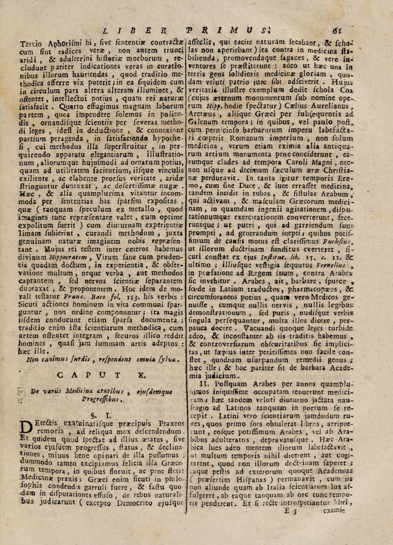 five fèntentia? contraila? Terùo Aphorifmi hi, cum fiut radices verse , non atuem trunci aridi , & adulterini hiftoria? morborum , re- cludunt pariter indicanone* veras in curatio- nibus illorum hauriendas , quod traditio me* thodica afferre vix poteritjin ea fiquidem cum in circulum pars altera alteram illuminet, & attenta, intelle&ui potius , quam rei naturae fatisfacit . Quarto etfugimus magnam laberum partem , qnos impendere folemus in polien- dis , ornandifque feientiis per feveras metho* ài leges 3 ideft in deduzione , & connexione parcium peragenda , in fatisfaciendo hypothe- iì , cui methodus illa Fuperftruitur , in per- quìrendo apparatu elegantiarum , illuftracio- nura 3 aliorumque hujufmodi ad ornatimi potius» quam ad utiiitatem facientium, iifque vinculis exiliente , ac elabente prorfus ventate , arida? flringuntur duntaxat , ac defertiflìma? nuga? . Ha?c , Se alia quamplurima vitantur incom- moda per fententias has fpar/ìm expofitas , qua? ( tanquam ìpeculum ex metallo , quod imagines tunc repra?fentare valet, cum optime expolitum fuerit ) cum diuturnam experientia? limam fubierint , curandi methodum , juxta genuinam natura? imagiRem no bis repra?fen tant . Hujus rei teflem inter ceteros habemus divinum Htppocratem , Virum fané cum pruden¬ za quadam do&um , in experientia, & obfer- vatione multum , ncque verba , aut methodos captantem , fed nervos feientiae feparantem duntaxat , Se proponentem. Hoc idem de mo¬ rali teftatur Frane. Baco fol. ifj. his verbis : Sicuri aÓtiones hominum in vita communi fpar- guntur 5 non ordine componuntur, ita magis ìifdetn conducunt etiam fparfa documenta , traditio enim iffa fcientiarum methodica, cum artem oflentet integram , fecuros illico reddit horaines , qua/ì jatn fummam artis adeptos : hxc ille • Non canìmus [urdis , refpondent cmnìa fylv& + CAPUT X. De varile Medicina at&tìbus \ e)ufdemque zi Frogreffibus %l §. I. DEte&is. exarninatifque pra?cipuis Praxeos remoris , ad reliqua mox defeendendura. ^t qixidem qu/od fpedfcat ad illius setates , Cve varios epifcìem progreffus , flatus , Se declina- Z°nes , minus bene opinari de illa pofìumus ; dummodo tamen excipiamus felicia i II a Grseco xum tempora, in quibus floruit 5 ac pene fitti t iMedicinae praxis> Gra?ci enim fìcuti in philo- iopnìs condendo garruli fuere , Se faflu quo <dam in difputationes effufo , de rebus naturali- bus judicarunt ( excepto Democrito ejufqm affeclis, qui tacite naturam fecabant, Se fcho- las non aperiebant ) ita contra in medicina fta- bilienda, promovendaque fagaces , & vere iti- ventores fe pra?ftjterunc : adeo ut ha?c una in tetris gens folidioris medicina? gloriam , quo. dam veluti patrio june fibi adfeiverit . Hu'jus veritatii illuflre exemplum dedit fchola Coa (^cujus a?ternum monumentum fub nomine ope- rum Hipp, hodie fpedlatur) Ca?lius Aurelianus „ Arera?us , aliique Grseci per fubfequentia ad Galenupi tempora ; in quibus, vel pauio poft^ cum pern'ciofo barbarorum impeto hbefadra- ri cceperit Romanum imperium , non folum medicina , verum etiam eximia alia antiqua- rum artium monumenta peneconciderunc , ea- rumque clades ad tempora Caroli Magni, nec- non ufque ad decimum fseculum xrx Chriflia» nx perduravic. In tanta igitur temporis Ere¬ mo, cum fine Duce, & luce erraffet medicina, tandem incidit in rubas , & fìHuIas Arabum qui adlivam , Se mafculam Grscorum medici* nam, in quamdam ingenii agitationem ,difpu- tationumque exercitationetn converterunt, fece- runtque s ut pueri , qui ad garriendum fun;* prompti , ad generandum inepti s quibus pouf- tìmum de caafìs motus eft clariflìmus Fmkftus^ ut iilormn doólrinam funditus everteret , fi- cuti conftac ex ejus inflitta, lib. tf. c. 11. 8c ultimo ; illiufque veftigia fequutus Temelius % in pta?fatione ad Regem fuum , centra Arabes fìc invefaicnr . Arabes s ait, barbare , fpurce » foede in Latium traduàos, pharmacopscos, Se circumforaneos potius , quam veroMedicos ge-^ nui/Te , cumque nullis nervis , nullis legibus demonllratfonum , fèd puris , nudifque verbis Ongula perfequantur, multa illos dicere , per- pauca decere . Vacuandi quoque leges turbide; adeo, & inconftanter ab iis traditis habemus , & controverfìarum oblcuritatibus fìc implici* tas, ut fa?pius inter peritilfimGs non facile con- fiet , quodnam ufurpandum remedii genus ^ ha?c ille j & hoc pariter fit de barbara Acade- mia iudicium.. 11. Poflquam Arabes per annos quamplu- ninsos iniqutfSme occupatam tenuerunt medici- ram i ha?c tandem veluti diuturno ja&ata nau¬ fragio ad Latinos tanquam in portum fe re¬ cepir . Latini vero fcientiarum jamdudum ru- pes,quos primo fors obtulerat libros, arripue- !imt , eofque potifUmum Arabes , vel ab Ara- bibus adulteratos 3 depravatofque . Ha?c Ara-* bica lues adeo mentem illorum labefaéUvit , ut multum temporis rtihil dicerent , aut cogi- tarent., quod non illorum dcdMnam faperet > ^.aqiie pefKs ad exterorum quoque Acadenvias C pra?fertim Hifpanas ) permanavit , cum iis non aliunde quam ab Italia fcientiarum lux at- fulgeret, ab eaque tanquam ab ore tunc rempp- ris penderent. Et fi jede incrofpiciantur libri , f E 3 c.examie