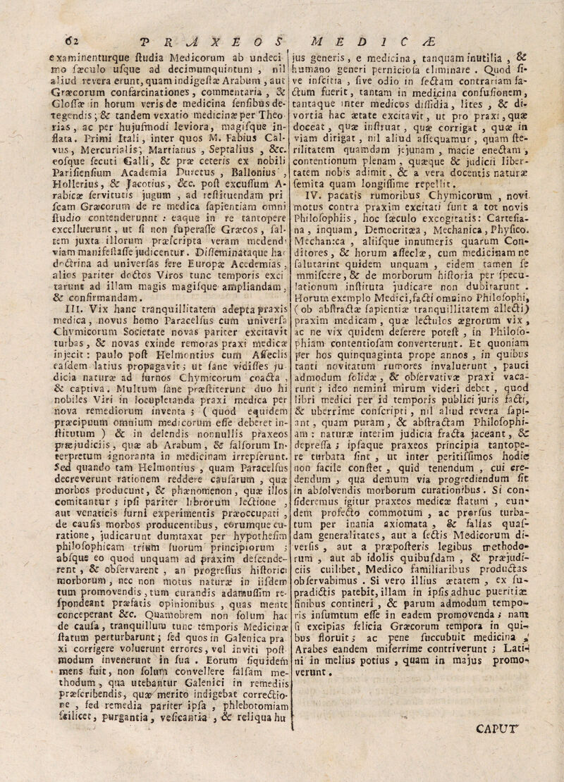 examinenturque fludia Medicorum ab undeci mo fxculo ufque ad decimumquintum , nil aliud leverà erunt, quam indigena? Araburn ,aut Gra?corum confarcinationes, commentarla , Se GIoITa? in horum verisde medicina fenfibusde* tegtndis ; & tandem vexatio medicina? per Theo trias, ac per hujufmodi leviora, magifque in¬ nata. Primi Itali, inter quos M. Fabius Càl- vus, Mercuriali; Martianus ,, Sepralius , &c. eofque fecuti Galli, & pra? ceteris ex nobili PariEenEum Academia Puretus , Rallonius ', Hollerius, Se Jacotius, &c. poli excuffum A- rabica? fervicutis jugum , ad reflituendam pri fcam Gr a? co rum de re medica fapientiam omni lìudio contenderunnt .* eaque in re tantopere excelluerunt, ut fi non fuperaffe Grarcos , fai* rem juxta iliorum pra?fcripta veram medendi viam manifeflaffe ’judicentur. Diffèminataquè har d^dlrina ad univerfas fere Europa? Acedemias, alios pariter dodtos Viros tunc temporis exci tarimi ad illam magis magifque ampliandam, Se confirmandam. IH. Vix hanc tranquillitarem adeptapraxis medica, novus homo Paracelfus cum univerfa Chymicorum Societate novas pariter excitavit turbas, Se novas exinde remoras praxi medica? injecic : paulo'poft Kelmontins cum A'fieclis cafdem lathjs propagavi^ ut fané vidiffes ;u dicia natura? ad furnos Chvmicorum coadla , Se captiva. Multum fané pra?fliterunt duo hi nobiles Viri in loeupletanda praxi medica per nova remediorum inventa j ( quod equidem pra?cipimm omnium medi cor uni effe deberet in- flitutum ) & in delendis nonnullis praxeos prjefuciiciis, qua? ab Araburn, Se falforum In* eerpretum ignoranta in medicinam irrepferunt. Sed quando tam Helmontius , quam Paracelfus decreverunt rationem recidere caufarum , qua- morbos producunc, Se phanomenon, qua? illos comitantur ; ipfi pariter librorum ledlione , aut venacicis fumi experimentis praoccupati , de caufis morbos producentibus, eorurnquecu- ratione, pidicarunt dumraxat per hypothsEm philofophicam tritatn fuorum principiorum j abfqus eo quod unquam ad praxim defeende- rent , Se obfervarent , an progreffus hi fiorici morborum , nec non motus natura in iifdem tum promovendis , tum curandis adaraufììm re* fpondeant pr&fatis ©pinionibus , quas mente conceperant &c, Qnamobrem non folum hac de caufa, tranquillum tunc temporis Medicina? Ilatum perturbarunt ; fed quos in Galenica pia xi cornigere voluerunt errores, voi inviti pofl medimi invenerunt in fua . Eorum Equidem mens fuit, non folum convellere falfam me- thodum , qua utebantUr Galenici in remedits prseferibendis, qu^ merito indigebat corredilo* ? fed remedia pariter ipfa , phlebotomiam Silicee, purgantia, veffeantia 3 Se reiiquahu jus generis, e medicina, tanquaminutilia , & humano generi pernìciofà eliminare . Quod fi- ve infeina , five odio in fedlam contrariarti fa¬ tturo fuerit, tantam in medicina confuEonem, tantaque inter medicos difEdia, lites , Se di* vortia hac a?tate excitavit, ut prò praxi ,qua? doceat, qua? infhuar, qua? corrigat , qua? in viam dirigat , nil aliud affequamur, quam fle- rilitatem quamdam jejunam , macie enedlam , contentionum plenam , quoque & judiciì liber- tatem nobis adimit, de a vera docentis natura femita quam longifììme repelIic. IV. pacatis rumoribus Chymicorum , novi motus centra praxim excitaui funi a tot novis Philofophiis, hoc faeculo exeogitatis: CarteEa- na , inquam, Democrita?a , Medianica, Phyfico, Mechan:ca , aliifque innumeris quarum Con- ditores, & horum a fisci x, cum medicinam ne falurarint quidem unquam , eiaem tamen fe mmifcere,& de morborum hifioria per fpecu- lationum inflituta judicare non dubirarunt . Horum exemplo Medicijfadli omaino Philofophi, ( ob abfìradse fapienti^ tranquillitatem alleai) praxim medicam , qua? le&ulos ^grorum vix , ac ne vix quidem deferere potelt , in Phiiofo- phiam contentiofam converterunt. Et quoniam per hos quinquaginta prope annos , in quibus tanti novitatum rumores invaluerunt , pausi admodum folidte , Se obfervativa? praxi vaca- runt ; ideo nemini mirum videri debet , quod libri medici per id temporis publici juris fa dii. Se uberrime confcripti , nil aliud revera fa pi¬ ane, quam puram, Se abflradlam Philofophi- am : natura? interim judicia fradla jaceant, Se depreda ; ipfaque praxeos principia tantope¬ re turbata Ent , ut inter peritiflimos hodie non facile conftet 5 quid tenendum , cui cre- deridum , qua demum via progrediendum Et in abiolvendis morborum curationrbus . Si con* Ederemus igitur praxeos mediese ffatttm , eun» dem profedlo commotum , ac pr@rfus turba- tum per inania axiomata , $e falias quaf- dam generalitates, aut a fediis Me-dicorum di- verfis , aut a pra?pofleris legibus rrethodo- rum , aut ab idolis quibufdam , Se pra?judi- ciis cuilibetj Medico familiaribus produdlas obfervabimus . Si vero illius tetatem , ex fu- pradidlis patebit, illam in ipEs adhuc pueritite finibus contineri , & parum admodum tempo* ris infumtum effe in eadem promovenda s nani fi excipias fe Itela Gr^corum tempora in qui* bus fioruitac pene fuccubuit medicina y Arabes eandem miferrime contriverunt i Lati-, ni in melius potius , quam in majus promo- verune. CAPUT
