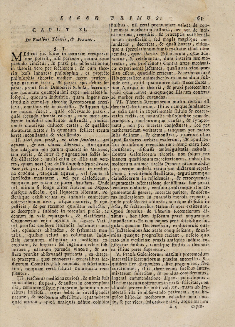 CAPUT XI, JDe Fontìbus Theoria , & praxeos, §. I. MEdicus jus fuum in naturarli recuperare non poterit , nifi par'endo *, natura enim parendo vincitur, in praxi per obfervationem, In theoria vero per fedionem ; Se cum theo- rise bafis inhasreat philofophice , ea profeto philofophia theoria? medica? facem pra?fert . qua? naturam fecat , Se partes ejus debite fe- parat, prout fecit Democriti Schola, fecerunt- que hac serate quamplurimi experimentales Phi- lofophi, quorum induftria, quam ingens cer- titudinìs cumulus theorise Recentiorum accef- ferit, omnibus efi in confelfo. Pofiquam igi- tur notum fuerit , quid obfervando praxis , quid fecando theoria valeant , tunc mens am- barum fubfidìis confianter inftruda , indica- tiones curativas deducet certas , Se qualibet duraturas secate ; in quantum fcilicec rerum ìerret inconfiantia Se viciffitudo. II. Fieri non pofeft , ut idem fentia.nt , qui a quam , & qui 'nìnum biberunt . Antiquum hoc adagium non parimi quadrat in Medicos, tam variis , Se inter fé pugnantibus fedis hc~ dte difirados : multi enim ex illis tam vere- res, quam novi ( ut de PhilofophisfentitFr^#*?. Baco foì. 3zi. ) liquorem biberunt in medici¬ na crudum , tanquam aquara , vel fponte ab intelledu manantem , ve! per dialedicam , tanquam per retarciex puteo haufiam. Unde nil mirum fi longe alicer fentiant ac Uìppoc, ejufque Àfled#, qui liquorem biberunt, Po- fierifque exhibuerunt ex infinicis confedum obfervationum uvis , iifque maturis, Se tem pedi vis j Se per racemos quofdam colled is , ac decerptis , fubinde in torculari prefìis, ac demum in va fé repurgatis , Se clarificatis . Cognoverunt enim optime hi fagaces Viri , nil prorfus conferre leniendis hominum mor. bis, cpiniones abfiradas , Se fyfiemata men- talia j quibus veluti ad columnam indu- firia hominum alligatur in medicina ex- cogitare, &■ fingere,- fed ingenmm rebus fub- mittere , naturam parendo ^ vincere , Se au fiera prorfus obfervandi patientia , ea detege- re prsecepta,, qua? convocatis generalibus Me¬ dicorum Comitiis y ab omnibus indiferimina- tim , tanquam certa falutis numifmata reci- piantur. III. Hadenus medicina curiofa , Se nimia fuit ininanìbus; ftupens, &aufierain contemplan¬ do, comentandifque paucorum hominum ope- ribus,- lulciofa , atque hebes in inveftigandis natura?, Se morborum effedìbus . Quamobrem quid mirum , quod antiquis adhue cohibita finibus , nil certi pronunciare valeat de con- fummata morborum hifioria, nec non de indi-, cationibus, remediis, Se prseceptis cuilibet il- lorum necefiariis ; fed migis magifque con- fundatur , decrefcat, Se quali hsereat, eidem- que a fpeculationum fumis exaitata? iilud idem accidat, quod ftatuìs Ethnicorura , qua? adp. rantur, Se celebrantur, dum interim nec mo- ventur, nec proficiunt? Contra artes mediani¬ ca? experimenta jadantes, quali aura vita? pra?~ dicse ellent, qnotidie crefcant, Se perficiantur ? Hìsgeneraliter animadverfis exammandum fub¬ inde erit, quid quantumve tum Recenciores , tum Antiqui in theoria 3 Se praxi profecerint; quid quantumve unaqua?que iliarum conferai: ad morbos recte curandos. VI. Theoria Recentiorum multo certior eli: theoria Galenicorum . Iilius namque fundamen- ta jada funt in experimentis fedulo Se coacer¬ vatiti! fadis,ex aacuralis philofophiae peno de- promptis , morborumque caufas, Se fympro- mata , non per tncertas con’]eduras , fed per mathematicam veritatem , tanquam per radios folis delineat , Se demonfirat , quoque olim apud Barbaros barbara evaferunt. Se apud Do- dos in dubium revocabantur : nunc ciara luce corufcant, difeufia ambuiguitatis nebula . Contra Galenicorum theoria non folum per inanem qi?a?fiionumexercÌtationem, imbecillos moltorum animos areda Praxeos rationeabdu- citj verum molefia rerum }am didarum repeti- tione , inventionis fierilitate, argutiarumque dialedicarum in rejiclendis , Se retorquendis argumentis ofientatione denfifiìmas fuse praxi tenebras obducit , confufo prolixoque ilio ar« gumentandi genere, incertas pariter, &obfcu« ras indicationes in curandis morbis exponic > unde profedo tot abfurda , tantaque difìtdia in feda, Se fedatoribus Galeni/femper extiterunt. Quod luperius de Theoria Recentiorum di- ximqs , hoc idem ipforum praxi auguramur impófierum.Et cum omnes pene difeipìina?fin-, gulariquodam Dei beneficio , ex diuturnis qua¬ li jadationibus hac a?cate conquiefcant, &exi~ mios quoque progrelfus faciant , nefeio quo fato foia medicina? praxis antiquis adhue co- hibeatur finibus , tantifque fiudiis a theoreti- ca iilius parte fuperetur. V. Praxis Galenicorum maximis propemedum intervallis Recentiorum praxim antecellic. Si- quidetn live diagnofeos , live prognofeos, live curationum , illis ,theoriarum fa?cibus inter- mixtarum folertiam, Se pondus conlìderemus s ingenti commendatione dignos judicabimus . Ha?c ma]orum noftrorum in praxi felicitas, non aliunde provenifie mihi videtur, quam ab irci* mortali illa in obfervando patientia , qua fin» gulos hifioria? morborum calculos non timi¬ de , Se per vices, fed ordine gravi, atque maturo E 4 expen-
