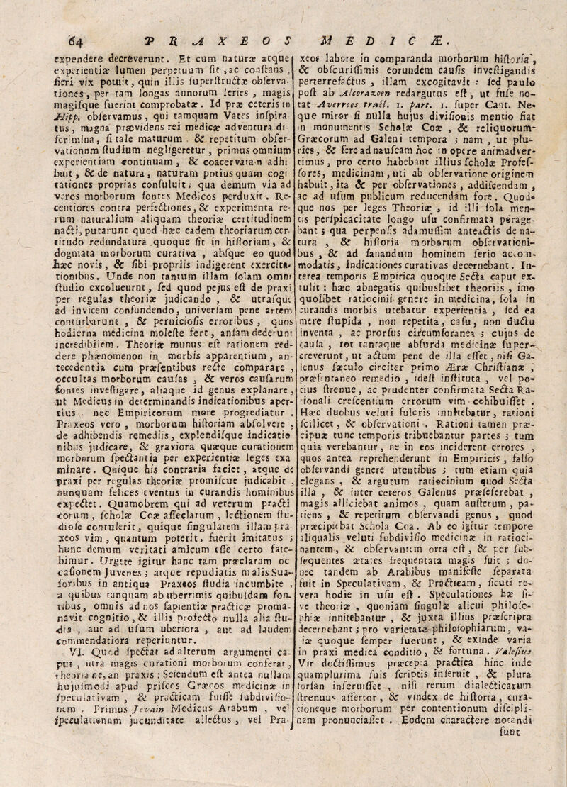 cxpendere decreverunt. Et cum natura? acque cxperientia? lumen perperuum fic ,ac conftans , fieri vix potuit,quin illis fuperftruda? obferva- tiones, per tam longas annorum leries , magis magifque fuerint comprobata?. Id pra? ceterism JhJìpp. oblervamus, qui tamquam Vates infpira tus, magna praevidens rei medica? adventura di fcrimina, ficaie maturum , & repetitum obfer- vationnm ftudium negligeretur, primus omnium expenentiam continuam, & coacervata n adhi buie , & de natura, naturam potìusquam cogi tationes proprias confuluit; qua demum via ad veros morborum fontes Medicos perduxit. Re- ccntiores concra perfediones, & experimenta re¬ rum naturalium aliquam theoria? certitudinem nadi, putarunc quod ha?c eadem rheoriarum cer citudo redundatura .quoque fìc in hifioriam, & dogmata morborum curativa , ahfque eo quod lia?c novis, & libi propriis indigerent cxercitft- tiombus. Unde non tantum illam folam omm ftudio excolueurnc, fed quod pejus eft de praxi per regulas theoria? judicando , & utrafquc ad invicem confondendo, univerfam pene artem conturbarne , & pernicto/ìs erroribus , quos bodierna medicina molefte fert, anfani dederunr incredibilem. Theoria? munus eft rarionem red- dere pha?nomenon in morbfs apparentìum , an- tecedentia cum pra?fentibus rede comparare , ©ccuitas morborum caufas , Se veros caufarum fontes invefligare, aliaque id genus explanare , .ut Medicus in determinandis indicationibus aper- tius nec Empiricorum more progrediatur . Praxeos vero , morborum hiftoriam abfolvere , de adhibendis remediis^ explendìfque indicati© nibus judicare. Se graviora quseque curationem merberum fpedantia per experientia? leges exa minare. Quique his contraria faciet , atque de praxi per regulas theoria? promifeue judicabic , minquam felices eventus in curandis hominibus expedet. Quamobrem qui ad veterum pradi corum, fchola? Cca? afteclarum , ledionem ftu- diofe contukric, quique fìngularem illam pra- xeos vim , quantum poterit, fuerit imitatus j hunc demum ventati amicum effe certo fate- bimur. Urgere igirnr hanc tam prarclaram oc cafionem Juvenes ; arqoe repudiati malisSua- ioribus in antiqua Praxeos fludia incumbite , a quibus tanquam abuberrimis quibuldana fon. ribus, omnis ad nos fapientia? pradica? proma- navit cognitio,& illis profedo nulla alia ftu- dia , aut ad ufum ubericra , aut ad ìaurìem commendatiora reperiuntur. VI. Quod Ipedat adalterum argomenti ca¬ piti, utra magis curationi morborum conferat, theom£e,an praxis : Sciendum eft anrea nullarn hujufmodi apud prifeos Gra?eos medicina? in /peculativam , & pradicam fuifle fubdivifio- iiun , Primus Jevnin Medicu'S Arabum , ve’ ipeculauenam jucunditate ailedus , vei Pra- xeot labore in comparanda morborum hiftom', Se obfcurifllmis eorundem caufis inveftigandis perterrefàdus , illam exeogitavit •• /ed paulo poft ab Alcorazoen redargutus eft, ut fufe no¬ tar Avervoes tratt. i. pAtt. i. fuper Cant. Ne» que miror /I nulla hujus divi/ìonis mencio fiat ni monutnentis Schola? Coa? , Se reliquorum- Gra?corum ad Galeni tempora > nam , ut plu- ries, & fere ad naufeam noe in opere animadver- cimus, prò certo habebant illius fchol# Profef- fores, medicinam , uti ab obfervatione originem habuit, ita Se per obfervationes , addifeendam > ac ad ufum publicum reducendam fore. Quoi- que nos per leges Theoria? , id illi fola men¬ tis perfpicacitate longo ufu confirmata pérage- bant s qua perpen/ìs adamufiìm anteaólis dena¬ tura , & hiftoria morborum obfervationi- bus 3 & ad fanandutn hominem ferio accori- modatis, indicationes curativas decernebant. In- terea temporis Empirica quoque Se<5ta caput ex- tuli: : ha?c abnegatis quibuslibet theoriis , imo quoiibec ratiocinii genere in medicina, fola in curandis morbis utebatur experientìa , fed ea mere ftupida , non reperita, cafu, non du<ftu inventa , ac prorfus cirlcumforanea ; ctijus de caula , rot tantaque abfurda medicinse fuper^ creverunt,ut aduni pene de illa dfet,nifi Ga- lenus fìeculo circi ter primo ^Era? Chriftiana? , pra?ftntaneo remedio , ìdeft inftituta , vel po- cius ftrenue, ac prudenter confirmata Seda Ra- rionali crefcentium errorum vim ■ cohibuiftet . Ha?c duobus veìuti fulcris innhebatur, rationi feilieet, 6c obfervationi . Rationi ramen pra?- cipu* tunc temporis tribuebantur partes ,* tum quia verebamur, ne in eos inciderent errores , quos antea reprehenderunt in Empiricis , falfo obfervandi genere utentibus i tum etiam quia elegans , & argutum rati«cinium quod Seda illa , & inter cereros Galenus prar/eferebat , magis alliciebat animos , quam aufterum , pa* tiens , Se repetitum obfervandi genus , quod prjecipitbat Schola Cca. Ab ec igitur tempore aliqualis veluti fubdivlfìo medicina? in ratìoci- nantem, & cbfervantem orra eft, & per fub- iequentes attates frequentata magis fuit , do- nec tandem ab Arabibus manifefte feparata fuit in Speculativam, & Pradieam, fìcuti re¬ vera hodie in ufu eft . Speculationes ha? li¬ ve theoria? , quoniam fingulse alicui philofc- ph a? innitebantur , & juxta illius pra?fcripta dccerntbant j prò varietale philorophiarum, va¬ ia? quoque fèmper fuerunt , & exinde varia in praxi medica fiondino, de fortuna. Va ìefms Vir dediflìmus prìecepra pradica hinc inde quamplurima fuis fcriptis inferuit , & plura lorian inferuiftet , nifi rerum diaiedicaruoi ftrenuu« aflertor , & vindex de hiftoria , cura- doneque morborum per contentionum difcipli- nam pronunciaftet . Eodem charadere notandt funt