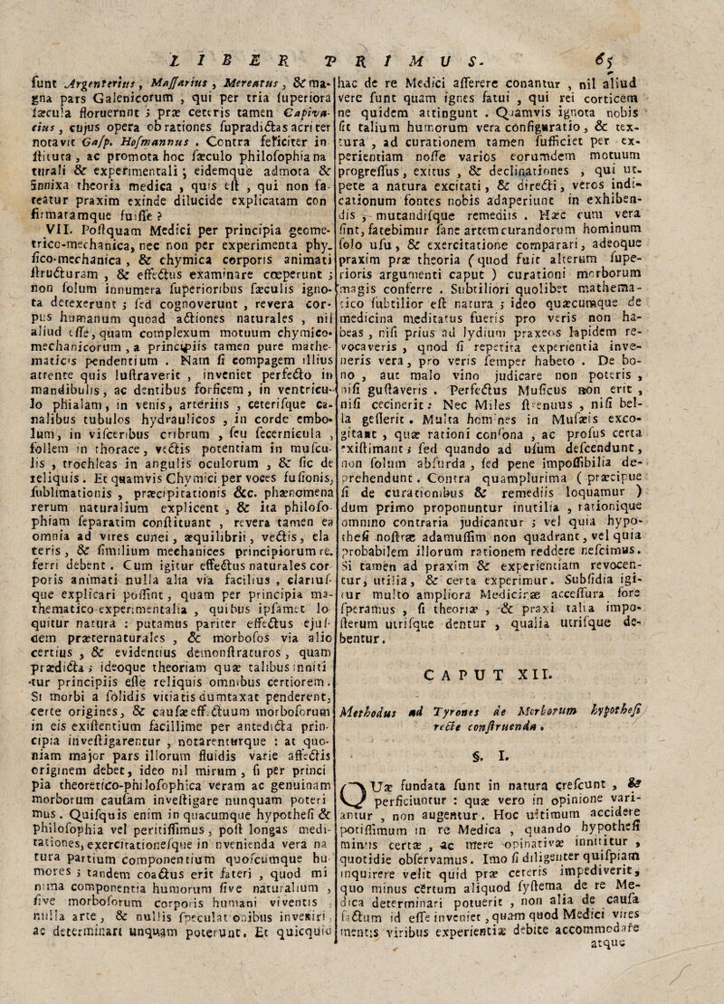 flint Argenteritts, Maffarìus , Mereatus 3 &ma* gna pars Galenicorum , qui per tria (uperiora Incula floruernnt i pra? cettris tamen Capiva- rius, cujus opera cbrationes fupradittas acri ter notavit Ga/p. Ho/mannus . Centra feficiter in Iti tu ta , ac promota hoc famulo philofophia na turali de experimentali j eidemqub admora de innixa tfreoria medica , quis tft , qui non fa teatur praxim exinde dilucide explicatam con firmatamque fusffe ? VII. Pofiquam Medici per principia geeme- tricc-mechanica, nec non per experimenta phy. fìco-medianica , & chymica corporis animati ilrutturam , de effettus examinare cceperunt ; non folum innumera fuperioribus faeculis igno- ta deeexerunt ; feci cognovertmt , revera cor¬ pus humanum quoad atttones naturales , nil aliud efie,quam complexum motuum chymico» mechanicorum , a princ^piis tamen pure mathe¬ matica pendentium . Nam fi compagem illius attente quis luftraveric , inveniet perfetto in mandibuiis, ac dentibus forficem, in ventrico¬ lo phialam, in venis, arceriiis , ceterifque Ca- nalibus tubulos hydraulicos , in corde cmbo- lum, in vifceribus cnbrum , feu fecernicula , follem in rhorace, vedis potenciam in mufeu- iis , trochieas in angulis oculorum , de Tic de ieliquis . Et qsamvis Chymici per voces fufionis, fublimationis , prsecipitationis &c. phaenomena rerum naturalium explicent , de ita philofo- phiam feparatim conflituant , revera tamen ea omnia ad vtres cunei, sequilibri!, vettis, eia teris, de fimilium mechanices principiorum re. ferri debent . Cura igitur effettus naturales cor poris animati nulla alia via facibus , ciariuf- que explicari polline, quam per principia ma- thematico-expenmentalia , qui bus ipfamec lo quitur natura : putamus pariter effettus ejuf cem prseternaturales , & morbofos via alio certius , de evidentius demoniìratufos , quam pra?ditta > ideoque theoriam qua? talibus inni ti -tur principiis dìe reliquis omnibus certiorein. Si morbi a folidis vitiatis dumtaxat penderent, certe origines, de caufa? eff-ttuum morboforum in eis exiftentium facillime per antedetta prin¬ cipia invefligarentur , notarenturque : ac quo* tiiam major pars iliorum fluidis varie affettis originem debet, ideo mi mirum , fi per princi pia theoretico-philofophica veram ac genuinam morborum cauìam inveftigare nunquam poteri mus . Quifquis enim ìnquacumque hypotheiì & philofophia vel peritiffimus, poi! longas medi- tatìones, exercirationefque in nvenienda vera na tura partium componentiuTn quofcumque hu mores j tandem coattus erit fateri 3 quod mi n;ma componentia humorum Ève naturalium , live morboforum corpotis humani viventis . nulla arte, Se nullis fpeculat onibus inveieiri, ac determinar! unquam poterunc. Et quicquio hac de re Medici afferere conantur , nil aliud vere funt quam ignes fatui , qui rei corticem ne quidem attingunt . Q-iamvis ignota nobis (it talium humorum vera configaratio, & tex- tura , ad curationem tamen fufficiet per ex- perientiam noffe varios eorumdem motuum progrefTus , exittis , de declinationes , qui uc- pete a natura excitati, de diretti, veros indi- cationum fontes nobis adaperiunt in exhiben- dis , mutandifque remeaiis » Hsec curii vera Ent, fatebimur fané artemeurandorum hominum folo ufu, de exercitatione comparari, adeoque praxim prse theoria ( quod fuit alterum fupe- rioris argumenti caput ) curationi morborum imsgis conferre . Snbtiliori quolibet mathema- cico fubtilior eft natura ,• ideo qusecumque de medicina meditatus fueris prò veris non ha- beas , nifi prius ad lydium praxeos lapiderò re- vocaveris , qnod fi reperita experientia inve- neris vera, prò veris femper habeto . De bo- no , aut malo vino judicare non poteris , nifi guìlaveris . 'Perfettus MuEcus aon erit , nifi cecinerit; Nec Miles fi enuus , nifi bel¬ la geflerit . Multa hem nes in Mufseis exeo- gitaac , qua? rationi condona , ac profus certa -xiftimant,* fed quando ad ufum defeendunt, non folum abftirda , fed pene impofiìbilia de- prehendunt. Centra quamplurima ( prsecipue fi de curàtionibus de remediis loquamur ) dum primo proponuntur inutilia , rationique omnmo contraria judicantur ì ve) quia hypo- thefi nofirae adamufiìm non quadrane, vel quia probabilem iliorum rationem reddere nefcimws. Si tamen ad praxim de experiendam revocen- cur, utilia, de certa experimur. Subfidia igi¬ tur multo ampliora Medicirse acce/Tura fora fperamus , fi theoria? , & praxi tali a impo- fierum uirifque dentar , qualia utrifque de- bencur. CAPUT XII. Metbodus ad Tyrones de Mcrhorum hypothefi retie conftruenda . §. I. OTJa? funaata funt in natura crefitunt , perficiuutur : qua? vero in opinione vari- antur , non augentur . Hoc uitimum accidere potifiìmum in re Medica , quando hypothdi min.’?s certa? , ac ntere opinariva? innnitur , quotidie obfervamus. Imo fi diligenter quifpiam inquirere velie quid prse cereris impediverit, quo minus cSrtum aliquod fyftema^ de re Me¬ dica determinati potueric , non alia de cauli fottum id effe inveniet, quam quod Medici vires mentis viribus experientise debite accommedare acque