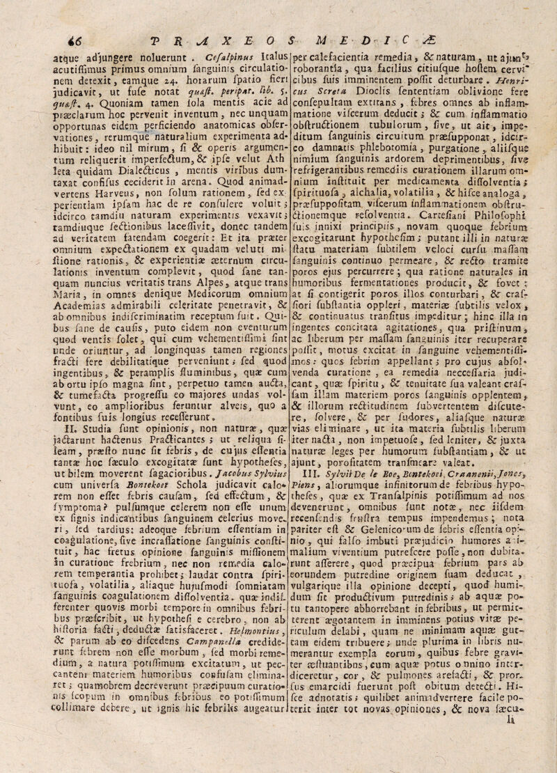 atque adjungere noluerunt . Ctfalplnus Icalus acutiffìmus primus omnium fanguinis circuiamo- nem detexit, eamque 24. hotarum fpatio fieri ìudicavic, ut fufe notat qu&ft. peripat, Itb. j. gu&ft* 4. Quoniam tamen loia mentis acie ad prasclamm hoc pervenit inventum , nec unquam opportunas eidem perficiendo anatomicas obfer- vaticnes, rerumque naturalium experimenta ad- hibuit : ideo nil mirum, fi & operis argumen- tum reliquerh imperfedum, & ipfe velut Ath leta quidam Dialedicus , mentis vi ribus dum- taxat confifus ceciderit in arena. Quod animad- vertens Harveus, non folum rationem , fed ex perientlam ipfam hac de re confulere voluit^ idcirco camdiu naturani experirhent/s vexavit; tamdiuque fedionibus lacefiìvit, donec tandem ad veritatem fatendam coegerit : Et ita praerer omnium expedationem ex quadam veluti mi ilione rationis* Se experientia? seternum circu- lationis inventum complevit, quod fané tan- quam nuncius veritatis trans Alpes, atque trans Maria , in omnes denique Medicorum omnium Academias admirabili celeritate penetravi?, Se ab omnibus indiferiminatim reception fuit. Qui* bus fané de caufis, puro eidem non eventurum quod ventis folec, qui cum velie menti fiimi fint linde oriuntur, ad ionginquas .tamen regiones fradi fere debilitatfque perveniunt > fed quod ingentibus, Se peramplis fiuminibus, qua? cum abortuipfo magna fint, perpetuo tamen auda, Se tumefada progreffu eo majores undas voi* vunt, eo amplioribus feruntur alveis, quo a fontibus fuis longius recefferunt. IL Studia fune opinioni^, non natura, qua? jadarunt hadenus Pradicantes ,* ut reliqua fi- leam, prillo nunc fit febris, de cupis effentia tanta? hoc famulo excogitata? funt hypothefes, ut bilem moverent fagacioribus. Jacobus Sylvìus cum univerfa Bontekoet Schola judicavit calo** rem non efiee febris caufam, fed effedum, Se fymptoma? pulfumque celerem non effe unum ex fignis indicanribus fanguinem celerius move^ ri, led tardius: adeoque febrium effentiam in coagulatone, five incraffatione fanguinis confìt¬ tili c , hac fretus opinione fanguinis mifiionem In curatione frebrium, nec non remedia calo- rem temperantia prolubeti laudar centra fpiri- tuofa, volatilia, aliaque hiqufmodi fomniatam fanguinis coagulationem diffolventia. quaeindif. ferenter quovis morbi tempore in omnibus febri- bus praeferibit, ut hypothefì e cerebro 5 non ab bidona fadi, deeluda? fatisfaeeret. Hefmontìus, Se parum ab eo difeedens Campanella, credide- runt fibrem non effe morbum , fed morbi reme¬ dium, a natura potiffìmum excitatum, ut pec- cantem materiem humoribus confiifam elimina¬ re ; quamobrem decreverunc prascipimm curatio* Icopum in omnibus febribus eo potiffimum collimare debere , ut jgnis hic febrihs augeatur per calefacientia remedia, Se naturam, ut ajiw/3 roborantia , qua facilius citiufque hoftem cervi* ci bus fuis imminentem poffit deturbare . ffenrh cus Screta Dioclis fententiam oblivione fere confepultam extitans , febres omnes ab inflam- matione vifeerum deducit ; Se cum infiammano obftrudionem tubulorum, five* ut aie, irape- ditum fanguinis circuitum praefupponat, idcir- co damnatis phlebotomia , purgatione , aliifque nimium fanguinis ardorem depritnentibus, fi ve refrigerantibus remediis curationem illarum om¬ nium inftituit per medicamenta diffolventia £ fpirituofa, alchalia, volatilia , & hifee analoga , prxfuppofitam vifeerum infiammationem ob-ftru- dionemque refolventia. Carcefiani Philofophi fuis innixi principiis , novam quoque febrium excogkarunt hypothcfim; putant illi in natura? fiatu materiam fubtilem veloci curfu maffam fanguinis continuo permeare, Se redo tramite poros ejus percurrere ; qua ratione naturales in humoribus fermentationes producic. Se fovee : at fi contigerit poros illos conturbari, Se craf- fiori fubfiantìa oppleri, materiae fubtilis velox. Se continuatus tranfitus impeditur ; bine illa in ingentes concitata agitationes, qua prifffnum, ac liberum per maffam fanguinis iter recuperare poifìt, motus excitat in fanguine vehementiiìi- mos •• quos febrim appellanti prò cujus abfol» venda curatione , ea remedia necceffaria indi¬ cane, qua: fpiritu. Se tenuitate fua valeant craf- fatn illam materiem poros fanguinis opplentem. Se illorum reditudinem fubvertentem difeute- re, folvere, Se per fudores, aliafque natura vias eliminare , ut ita materia fubtilis liberimi iternada, non impetuofe, fedleniter, Se juxta naturce leges per humorum fubffantiam, Se ut ajunt, porofitatem tranfmeare valeat. III. SylvilUe le Boes Bcntekoeì,Craamnit3 Jonesy Pìens, aliorumque infinitorum de febribus hypo¬ thefes , qua? ex Tranfalpinis potifiimum ad nos devenerunt, omnibus lune not^, nec iifdem recenfcndis frnfira tempus impendemus ; nota pariter efi Se Geleniorum de febris effentia op>- nio> qui falfo imbuti prcejudicio humores a i- malium viventium putrefeere poffe,non dubita» runt afferere, quod precipua febrium pars ab eorundem putredine originem fuam deducati vulgarique il la opinione decepti, quod humi- dutn fit produdivum putredinis; ab aqua? po¬ ta tancopere abhorrebant in febribus, ut permic- terent a’gotantem in imminens potius vi ras pe¬ ncola m delabi, quam ne min imam aquae gut- tam eidem tribuere; imde plurima in iibris nu- merantur exempla eorum, quibus febre gravi- ter sefiuantibns, cum aqua? potus onnino inter- diceretur, cor, Se puhpones arefadi, Se pron, fus emarcidi fuerumt poh obitum detedi. Hi- fee adnotatis; quilibet animadvertere facile po- terit inter tot novas opiniones, Se nova (aecu-