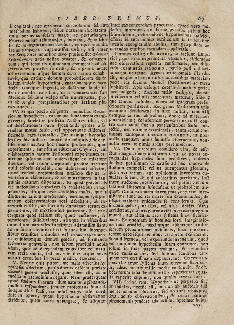 li cogitata, nec certiorem curandarura febn'um methodum habitam , illi-us naturato eiucidatam 5 quin potius confufam magrs , ac perrurbatam . Febris denique adbuc ardec , inquam , Se in fcho- lis 8c in iegrotantiam laribus, ejufque incendia Jacius propagata ingemuiffet Or bis, nifi inter tot Scriptores unus hoc sevo praeluxiffet Thomas SyÀenhamius artis nollrae ornator, Se ornamen¬ timi, qui fepofitts opinionum commentisad ob- fervaciones prorfus fe dedi”, Se a prima setate ad extremum ufque fenium cuna natura cohabi tavic, qua ratione detnurn probabiliorem de fe brium indole hypothefim , curationemque pate- fecit, tantaque ingenii, Se doflrinse laude iif dem curandis excelluit, ut a conterranei fuis Medicus febrium vulgo eftet nuncupatus, prò ut ab Anglis peregrinantibus per Italiani piu- ries auuivi. IV. Si qui paulo dil/genter nonnullas Recen- tìorum hypothefes, earumque fundamenta exami- naverit, fatebitur profitto Audìores illos, vel ad deleflationem novo fpeeulandi genere affe- rendam motos fuifie, vel opportunas iifdemef ficiendis leges ignoraffe. Tot namque hypothe- fesCex his judicari poterit de reliquis) dechy* lificationis natura hoc faeculo prodierunt, quot experimenta , aut e fumo eduxerunt Ghymici, aut e laboratorio natura Philofophi experimentales : utrique ipforum cum obfervaffent ex mixeione duorum, veì trium corporum prodire tertium quid coloris fubalbi, non dubitarunt afferere, quod eodem propemodum artificio chvlus in venericulo elaboretur, & ad mutationem’ in fan guinis naturato difponatur. Et quod gravius his eli: indicationes curaùvas in cruditatibus , inap- petentiis, aiiifque Ixfso chylofeos mafis, qua? a diuturnis talium morborum, eorumque fympto- matum obfervationibus peti debebant, ab ex- terioribus illis, ac fortuitis dumtaxat rerum ex- perimentis, 8e mixtionibus pecierunt. Sed pra?- terquam quod falfum eli, quod cofliones, fe- parationes , difiolutiones , aliaeque in vifeeribus animalium naturale» funéiriones adamuffìm fiant, ac in fumo Ghymico fieri folent > hic intempe- flivus tranfitus a duobus vel tribus experimen tis cujulcumque demum generis , ad formanda fyfiemata generali*, non folum praecludit nobis viam, quae ad detegendam cujuslibet rei natu ram redia dacie, fed novis in dies acque novis obruit erroriòus in praxi medica exercenda. V. Neque quis putet, me male adverfus hy T°thefes affedtum, paulodurius eafdem prsefato dicendi genere tra&affe, quod idem eli, ac in medicina ratiocinium negare. Nam praeterquam quod ftndium illarum , dum natura legibus ada- rnuflim refpondent, femper profecutus fum, il- ludque aliis fuafi , ita nihil rnagis mihi cordi iuit in opere, quam hypothefim oblèrvationi il ri dii us, quam antea adjungere * Se ahquam inter easconcordiam procurare, Q^od vero mo- Iefius incerdum, ac ferme putidus primo hoc libro fuerim , in ferendo de hypothelìbus judicio effecit id uim nimius Medicorum in iifdemhoc teculo exeogitandis abulus, timi propellerà ad curandos morbos earundem applicatio . < Formica colligit Se utitur, ut faciunt Empi¬ rici , qui hinc experimenta venantur, iifdemque nec obfervatione repetita confirmatfs, nec dilu¬ cido examinatis ratiocinio , paulo poli ind/fcri- mmatim utuntur. Aranea ex fe omnia fila edu- cit, neque ullam ab aliis auimalibus materiam periti ita faciunt Medici fpaculacivi ac mere fophillici. Apis deinqne ceteris fe melms gerir: h^c indigena e floribus mella colligit, deinde in vifeerum celiulis concoquit, maturar, iifderrc que tamdiu infudac, donec ad integram perfe- ólionem perduxerit. Hoc genus Medicorum apis amiultìm ddìdeiratur in arte nota , nonnulli namque tantum abtahunt, donec ad materiam potencialem ; Se informem pervenerint ; aJii con- tra cum nimii fine in particulanbus fenfui lub- jeélis, nec ratione examinatis, tanta rerum con- fufione tantopere incerdum curbantur, ut. non¬ nulla tanquam nimis humilia afpernencur, non¬ nulla vero ut nimis ardua pertimefeant. VI, Dum interdum confiderò vim, Se effe- dlus imaginationis auélorum ; qui ad novas ex- cogiandas hypothefes fune prodives , obfervo duabus potillìmum de caufis ad hoc innovando ftudium compelii; vel ut aucupentur gloriam^ qua novi rerum, aut opinionum inventores cu- mulari folent,, Se qui audloribus parebant, ipfi inter audlores recenfeantur j vel potius cum dia ledlioni librorum infudaffent ut probabilem ali- quam rerum rationem invenirent , nec eam inve- niffent i cune ad res marce fuo examinandas, de iifque rationes reddendas fe contulerunt. Quse fi contingebat, ut illis, vel aliis do&is Viris arriderent, majoris gloria avidi fuper eas integrimi mundi, aut alicu;us artis fyllema brevi flabilie- bant, Et quoniam hi homines forti i magi n a rio¬ ne iunt prediti, maximeque abhorrent audire fervum pecus alienae opinionis, fuam mordicus cenent ceterifque omnibus certsorem exiftimant. Si quid legendo3 vel experiundo invenerint, quod vel minimum hypothefim luam confirmec, non lolum in fuas partes trahunt , Se hypothefi varie confarcinant, fed fummis laudibus tan- quam tem certifiìmam depraedicant. -Ceterum in¬ gens j Uè amor fyllema luum àeternum Ha difen¬ di, ideas mentis mille modis confundit, Scofe jeéla rerum talia faepifiìme illis repncftntat ,qua- lia raperire cupiunt, noa qualia revera lune. VII. Sed ad rem. Hypothefisut perpetua fir. Se llabilis 3 neceffe eli, ut non ab audloris fui mente omnino educatur, fed ab ipfis rebus prò* deac, ac ab obfervationibus, Se cerds natura phscnouivnis pendeat adamBlfim, Specimen huju?. 1 ver4- % »