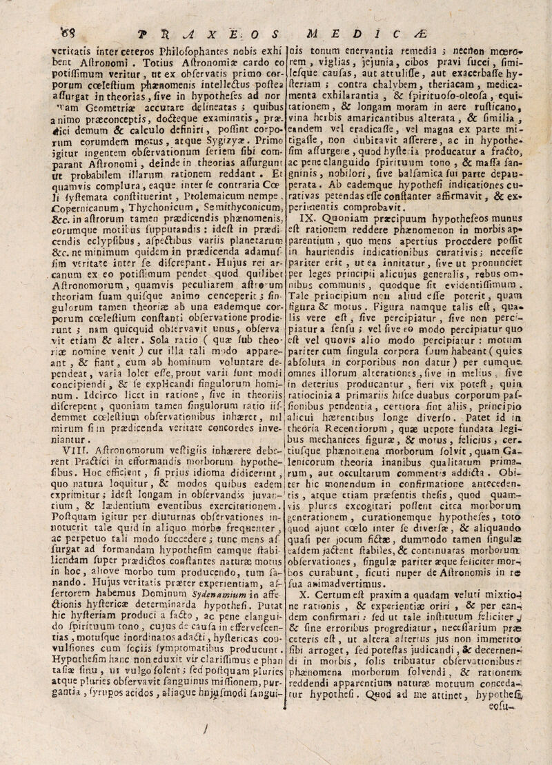 vericatis inter ceteros Philofophantes nobis exhi bent Agronomi . Totius Agronomia; cardo eo potifijmum veritur, tit ex obfervatis primo cor- porum coeleftium pha?nomenis inteileàus polka afturgat in theorias, five in hypothefes ad nor ’tam Geometria? accurare delineatas ; quibus animo praeconceptisq dodkque examinacis, pra?. éici demum & calculo definir!, poflìnt corpo- rum eorumdem motus, atque Sygizyar. Primo igitur ingentem obfèrvationum feriem libi com¬ parane Altro nomi, deinde in theorias afiurgum Ut probabilem illarum rationem reddant . Et quamvis complura, eaque inter fe contraria Coe li fyftemara eonftituerint , Peolemaicum nempe , Gopernicanum , Thychonicum, Semithyconicum, &c. in aftrorum tamen pracdicendis pha?nomenis, eorumque motibus fupputandis : ideft in prandi cendis eclypfibus, afpe&ibus variis planetarum &c. ne minimum quidem in pra?dicenda adamuf firn ventate inter fe difcrepanc. Hujus rei ar- canum ex eo podffimum pendec quod quilibet Aftronomorum, quamvis peculiarem aftro um theoriam fuam quifque animo cenceperic s fin- gulorum tamen theorias ab una eademque cor- pcrum coeleftium confanti obfervatione prodie- runt > nsm quicquid obferva vit unus, obferva vit etiam Se alter. Sola ratio ( qua? /ub theo* rìx nomine venit ) cur illa tali modo appare- ant , Se fiant, eum ab hominum voluntare de- pendeat, varia lolet effe, prout varis fune modi concipiendi, Se fe expHcandi fingulorum homi¬ num . Ideirco licet in ratione , live in theoriis diferepent , quoniatn tamen fingulorum ratio iif- demmet cceleftium obfervationibus inha?ret, mi mirum firn pra?dicenda veritate concordes inve- niantur. VIU. Altronomorum veffigiis ioha?rere debe- rent Praétici in efformandis morborum hypothe- fibus. Hoc cfficienc , fi prius idioma didicerint, quo natura loquitur, Se modos quibus eadem exprimitur ; ideft longam in oblervand:*s juvan- rium , Se la?Jentium eventibus exercitationem. Poftquam igitur per diuturnas obférvationes m- notuerit tale quid in aliquo morb® frequenter , ac perpetuo tali modo fuccedere j tunc mens af furgat ad formandam hypothefim eamque ftabi- liendam fuper prsediélos conftantes naturai motu.s in hoc, aliove morbo tum producendo, tum fa¬ llando. Hujus veritatis pra?rer experientiam, af- fertorem habemus Dominimi Sydenamuim in affé dionis hyltericae determinarda hypothefi. Pucat hic hyfteriam produci a fadto, ac pene clangili- do fpintuum tono , cujus de caufa in effervefeen- tias , motufque inordinatosadaóti, hyftericas eoo* vulfiones cum feciis fymptomatibus producum . Hypothefim hanc noneduxit vir clariffìmus e phan tafiae finu , ut vulgo folent ; fed poftquam pluries atque plaries obferva vit fanguinus miftìonem, pur¬ ganti» , fyrugas acidos, aiiaque hnjufmodi fangui- / nis tonum enervantia remedia ; necrton meero* rem, vìglias, jejunia, cibos pravi fucci, fimi- lefque caufas, aut attulifle, aut exacerbaffe hy- (tenam ; contra chalybem, theriacam, medica- menta exhilarantia , Se fpirituofo-oleofa, equi- cationem, Se longam moram in aere rufticano, vina herbis amaricantibus alterata , & fimilia , eandem vel eradicafie, vel magna ex parte mi¬ ti gaffe , non dubitavit afferere, ac in hypothe¬ fim affurgere , quod hyfte. ii producatur a fra<5to, ac pene elanguido fpintuum tono , & mafia fan- gninis, nobilori, live balfamica fui parte depau¬ perata. Ab eademque hypothefi indicationes cu- rativas petendas efie conftanter affirmavit, & ex- peritiiencis comprobavit. IX. Quoniam praccipuum hypothefeos munus efi rationem reddere pharnomenon in morbisap» parentium, quo mens apertius procedere poffit in hauriendis indicationibus curarivisj necefie pariter erit , ut ea innitatur, five ut pronunciet per leges principii alicujus generalis, rebus om¬ nibus communts , quodque fit evidentiflimum . Tale principium ncu aliud efie poterit, quam figura Se motus . Figura namque talis eft, qua* lis vere eft , five percìpiatur, five non perc;- piatur a fenfu ; vel five to modo percìpiatur quo eft vel quovis alio modo percìpiatur : motum pariter cum fingula corpcra Oum habeant ( quies abfoluca in corporibus non datur ) per eumque. omnes illorum alcerationts , five in melius five in deterius producantur , fieri vix poteft, quin ratiocinia a primariis hifee duabus corporum paf- fionibus pendentia, certiora fine aliis, principio alicui hasrencibus longe diverfo. Patet id in theória Recemiorum , quae utpote fundata legi- bus mechanices figura, Se motus, felicius, cer. tiufque phamotf.ena morborum folvit, quam Ga- lenicorum rheoria inanibus qualitatum prima^ rum, aut occultarum commenta addilla . Obi- ter hic monendum in confirmatione anteceden- ris , atque etiam prcefentis thefis, quod quam¬ vis plures exeogitari poftent citca morborum generationem , curationemque hypothefes, toto quod ajunt coelo inter fe diverfo, Se aliquando quafi per jocum fidae, dummodo tamen fingulse eafdem ;a<5lent ftabiìes, & contmuaras morborum obiervationes , Ungula? pariter a?que feiiciter mor-* bos curabunt, ficuti nuper de Aftroncmis in re fua animadvertimus. X. Certumeft praxim a quadam velati mixtioJ ne rationis , Se experientiac oriri , & per ean-. dem confirmari ; fed ut tale inftitutum feiiciter j Se fine erroribus progrediatur, necefìarium pras ceteris eft, ut altera akemrs jus non immerito fibi arroget, fed poteftas judicandi, Se decernen-^ di in morbis, fohs tribuatur obfervationibus.*' pkenomena morborum folvendl, Se rationen^ reddendi apparencium naturae motuum conceda», tur hypothefi. Qyod ad me attincc, hypcthelj echi-